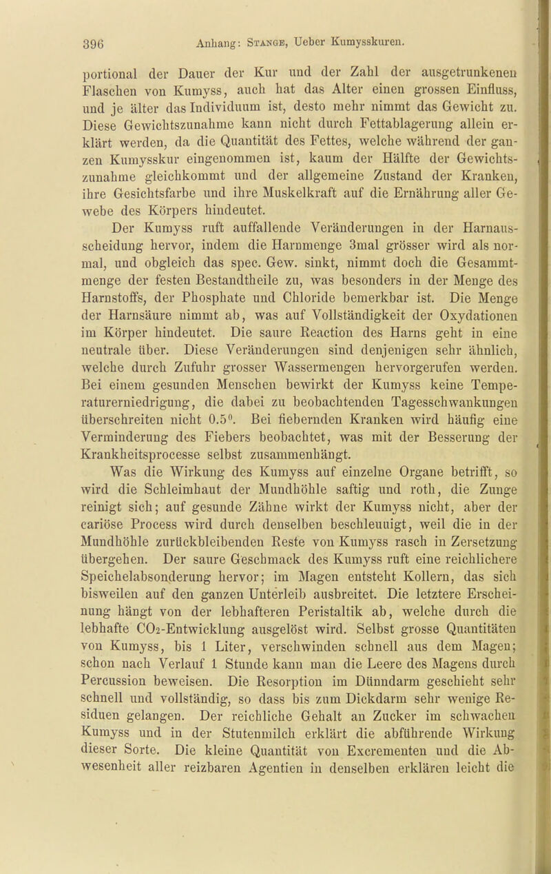 portional der Dauer der Kur und der Zahl der ausgetrunkeneu Flaschen von Kumyss, auch hat das Alter einen grossen Einfluss, und je älter das Individuum ist, desto mehr nimmt das Gewicht zu. Diese Gewichtszunahme kann nicht durch Fettablagerung allein er- klärt werden, da die Quantität des Fettes, welche während der gan- zen Kumysskur eingenommen ist, kaum der Hälfte der Gewichts- zunahme gleichkommt und der allgemeine Zustand der Kranken, ihre Gesichtsfarbe und ihre Muskelkraft auf die Ernährung aller Ge- webe des Körpers hindeutet. Der Kumyss ruft auffallende Veränderungen in der Harnaus- scheidung hervor, indem die Harnmenge 3mal grösser wird als nor- mal, und obgleich das spec. Gew. sinkt, nimmt doch die Gesammt- menge der festen Bestandtheile zu, was besonders in der Menge des Harnstoffs, der Phosphate und Chloride bemerkbar ist. Die Menge der Harnsäure nimmt ab, was auf Vollständigkeit der Oxydationen im Körper hindeutet. Die saure Reaction des Harns geht in eine neutrale über. Diese Veränderungen sind denjenigen sehr ähnlich, welche durch Zufuhr grosser Wassermengen hervorgerufen werden. Bei einem gesunden Menschen bewirkt der Kumyss keine Tempe- raturerniedrigung, die dabei zu beobachtenden Tagesschwankungen überschreiten nicht 0.5. Bei fiebernden Kranken wird häufig eine Verminderung des Fiebers beobachtet, was mit der Besserung der Krankheitsprocesse selbst zusammenhängt. Was die Wirkung des Kumyss auf einzelne Organe betrifft, so wird die Schleimhaut der Mundhöhle saftig und roth, die Zunge reinigt sich; auf gesunde Zähne wirkt der Kumyss nicht, aber der cariöse Process wird durch denselben beschleunigt, weil die in der Mundhöhle zurückbleibenden Reste von Kumyss rasch in Zersetzung übergehen. Der saure Geschmack des Kumyss ruft eine reichlichere Speichelabsonderung hervor; im Magen entsteht Kollern, das sich bisweilen auf den ganzen Unterleib ausbreitet. Die letztere Erschei- nung hängt von der lebhafteren Peristaltik ab, welche durch die lebhafte C02-Entwicklung ausgelöst wird. Selbst grosse Quantitäten von Kumyss, bis 1 Liter, verschwinden schnell aus dem Magen; schon nach Verlauf 1 Stunde kann mau die Leere des Magens durch Percussion beweisen. Die Resorption im Dünndarm geschieht sehr schnell und vollständig, so dass bis zum Dickdarm sehr wenige Re- siduen gelangen. Der reichliche Gehalt an Zucker im schwachen Kumyss und in der Stutenmilch erklärt die abführende Wirkung dieser Sorte. Die kleine Quantität von Excrenienten und die Ab- wesenheit aller reizbaren Agentien in denselben erklären leicht die