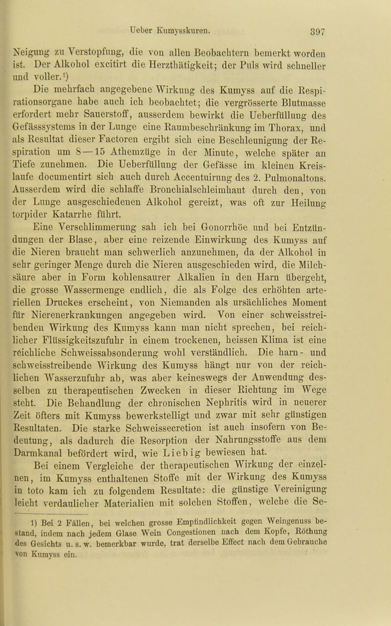 Neigung zu Verstopfnug, die von allen Beobachtern bemerkt worden ist. Der Alkohol excitirt die Herzthätigkeit; der Puls wird schneller und A'oller.') Die mehrfach angegebene Wirkung des Kumyss auf die Respi- rationsorgane habe auch ich beobachtet; die vergrösserte Blutmasse erfordert mehr Sauerstoff, ausserdem bewirkt die Ueberfüllung des Gefässsystems in der Lunge eine Raumbeschränkung im Thorax, und als Resultat dieser Factoren ergibt sich eine Beschleunigung der Re- spiration um 8—15 Atliemzüge in der Minute, welche später an Tiefe zunehmen. Die Ueberfüllung der Gefässe im kleineu Kreis- laufe documentirt sich auch durch Accentuirung des 2. Pulmonaltons. Ausserdem wird die schlaffe Broncliialschleimhaut durch den, von der Lunge ausgeschiedenen Alkohol gereizt, was oft zur Heilung torpider Katarrhe führt. Eine Verschlimmerung sah icli bei Gonorrhöe und bei Entzün- dungen der Blase, aber eine reizende Einwirkung des Kumyss auf die Nieren braucht man scliwerlich anzunehmen, da der Alkohol in sehr geringer Menge durcb die Nieren ausgeschieden wird, die Milch- säure aber in Form kohlensaurer Alkalien in den Harn übergeht, die grosse Wassermenge endlich, die als Folge des erhöhten arte- riellen Druckes erscheint, von Niemanden als ursächliches Moment für Nierenerkrankungen angegeben wird. Von einer schweissti-ei- bendeu Wirkung des Kumyss kann man nicht sprechen, bei reich- licher Flüssigkeitszufuhr in einem trockenen, heissen Klima ist eine reichliche Schweissabsonderung wohl verständlich. Die harn- und schweisstreibende Wirkung des Kumyss hängt nur von der reich- lichen Wasserzufuhi- ab, was aber keineswegs der Anwendung des- selben zu therapeutischen Zwecken in dieser Richtung im Wege steht. Die Behandlung der chronischen Nephritis wird in neuerer ! Zeit öfters mit Kumyss bewerkstelligt und zwar mit sehr günstigen j Resultaten. Die starke Schweissecretion ist auch insofern von Be- ' deutung, als dadurch die Resorption der Nahrungsstoffe aus dem Darmkanal befördert wird, wie Lieb ig bewiesen hat. Bei einem Vergleiche der therapeutischen Wirkung der einzel- j nen, im Kumyss enthaltenen Stoffe mit der Wirkung des Kumyss in toto kam ich zu folgendem Resultate: die günstige Vereinigung leicht verdaulicher Materialien mit solchen Stoffen, welche die Se- 1) Bei 2 Fällen, bei welchen grosse Empfindlichkeit gegen Weingenuss be- stand, indem nach jedem Glase Wein Congestionen nach dem Kopfe, Röthung des Gesichts u. s. w. bemerkbar wurde, trat derselbe Effect nach dem Gebrauche von Kumyss ein.