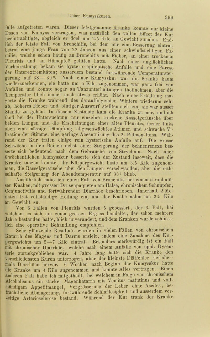 fölle aufgetreten waren. Dieser letztgenannte Kranke konnte nur kleine Dosen von Kumyss vertragen, was natürlich den vollen Effect der Kur beeinträchtigte, obgleich er doch um 2.5 Kilo an Gewicht zunahm. End- lich der letzte Fall von Bronchitis, bei dem nur eine Besserung eintrat betraf eine junge Frau von 22 Jahren aus einer schwindsüchtigen Fa- milie, welche schon häufig an Bronchitis mit Fieber, an einer trockenen Pleuritis und an Hämoptoe gelitten hatte. Nach einer unglücklichen Verheirathung bekam sie hystero - epileptische Anfälle und eine Parese der Unterextremitäten; ausserdem bestand fortwährende Temperaturstei- gerung auf 38 — 39 . Nach einer Kumysskur war die Kranke kaum Aviederzuerkennen, sie hatte um 5 Kilo zugenommen, war ganz frei von Anfällen und konnte sogar an Tanzunterhaltungen theilnehmen, aber die Temperatur blieb immer noch etwas erhöht. Nach einer Erkältung ma- gerte die Kranke während des darauffolgenden Winters wiederum sehr ab, höheres Fieber und blutiger Auswurf stellten sich ein, sie war ausser Stande zu gehen. In diesem Zustande kam die Kranke zu mir, und ich fand bei der Untersuchung nur einzelne trockene Rasselgeräusche über beiden Lungen und die Erscheinungen einer alten Pleuritis, ferner links oben eine massige Dämpfung, abgeschwächtes Athmen und schwache Vi- bration der Stimme, eine geringe Accentuirung des 2. Pulmonaltons. Wäh- rend der Kur traten einige rein hysterische Anfälle auf. Die grosse Schwäche in den Beinen nebst einer Steigerung der Sehnenreflexe bes- serte sich bedeutend nach dem Gebrauche von Strychnin. Nach einer 6 wöchentlichen Kumysskur besserte sich der Zustand insoweit, dass die Kranke tanzen konnte, ihr Körpergewicht hatte um 3.5 Kilo zugenom- men, die Rasselgeräusche über den Lungen verschwanden, aber die räth- selhafte Steigerung der Abendtemperatur auf 38 blieb. Ausführlich habe ich einen Fall von Bronchitis bei einem scrophulö- sen Knaben, mit grossen Drüsenpaqueten am Halse, chronischem Schnupfen, Conjunctivitis und fortwährender Diarrhöe beschrieben. Innerhalb 2 Mo- naten trat vollständige Heilung ein, und der Knabe nahm um 2.5 Kilo an Gewicht zu. Von 6 Fällen von Pleuritis wurden 5 gebessert, der 6. Fall, bei welchem es sich um einen grossen Erguss handelte, der schon mehrere Jahre bestanden hatte, blieb unverändert, und dem Kranken wurde schliess- lich eine operative Behandlung empfohlen. Sehr glänzende Resultate wurden in vielen Fällen von chronischem Katarrh des Magens und Darms erzielt, indem eine Zunahme des Kör- pergewichts um 5—7 Kilo eintrat. Besonders merkwürdig ist ein Fall mit chronischer Diarrhöe, welche nach einem Anfalle von epid. Dysen- terie zurückgeblieben war. 4 Jahre lang hatte sich die Kranke den verschiedensten Kuren unterzogen, aber der kleinste Diätfehler rief aber- mals Diarrhöen hervor. 6 Wochen nach Beginn der Kuraysskur hatte die Kranke um 4 Kilo zugenommen und konnte Alles vertragen. Einen anderen Fall habe ich mitgetheilt, bei welchem in Folge von chronischem Alcoholismus ein starker Magenkatarrh mit Vomitus matutinus und voll- ständigem Appetitmangel, Vergrösserung der Leber ohne Ascites, be- trächtliche Abmagerung, fortwährende Schlaflosigkeit und ausserdem vor- zeitige Arteriosclerose bestand. Während der Kur trank der Kranke