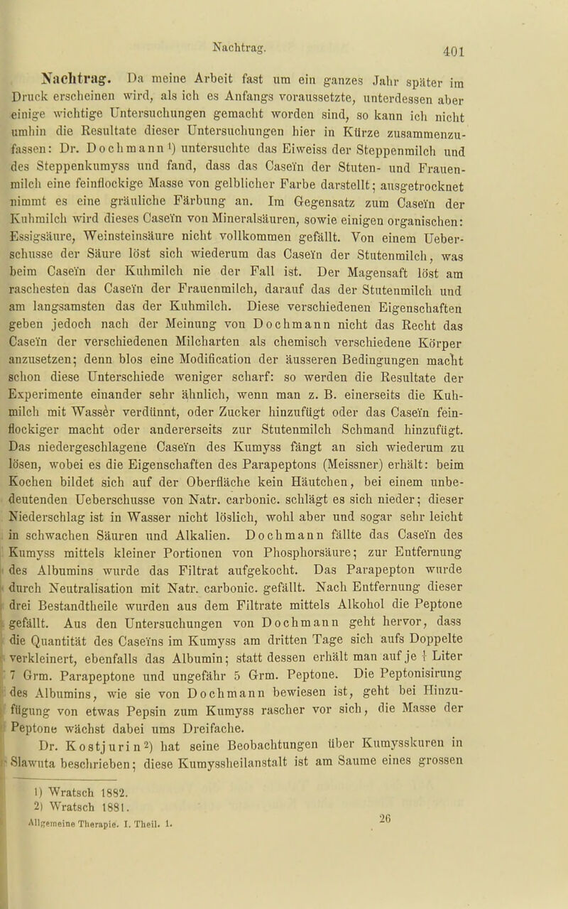 Jfaclltrag. Da meine Arbeit fast um ein ganzes Jahr später im Druck erscheinen wird, als ich es Anfangs voraussetzte, unterdessen aber einige wichtige Untersuchungen gemacht worden sind, so kann ich nicht umhin die Resultate dieser Untersuchungen hier in Kürze zusammenzu- fassen: Dr. Doch mann') untersuchte das Ei weiss der Steppenmilch und des Steppenkumyss und fand, dass das Casein der Stuten- und Frauen- milch eine feinflockige Masse von gelblicher Farbe darstellt; ausgetrocknet nimmt es eine gräuliche Färbung an. Im Gegensatz zum Casein der Kuhmilch wird dieses Casein von Mineralsäuren, sowie einigen organischen: Essigsäure, Weinsteinsäure nicht vollkommen gefällt. Von einem Ueber- schusse der Säure löst sich wiederum das Casein der Stutenmilch, was beim Casein der Kuhmilch nie der Fall ist. Der Magensaft löst am raschesten das Casein der Frauenmilch, darauf das der Stutenmilch und am langsamsten das der Kuhmilch. Diese verschiedenen Eigenschaften geben jedoch nach der Meinung von Dochmann nicht das Recht das Casein der verschiedenen Milcharten als chemisch verschiedene Körper anzusetzen; denn blos eine Modification der äusseren Bedingungen maclit schon diese Unterschiede weniger scharf: so werden die Resultate der Experimente einander sehr ähnlich, wenn man z. B. einerseits die Kuh- milch mit Wasser verdünnt, oder Zucker hinzufügt oder das Casein fein- flockiger macht oder andererseits zur Stutenmilch Schmand hinzufügt. Das niedergeschlagene Casein des Kumyss fängt an sich wiederum zu lösen, wobei es die Eigenschaften des Parapeptons (Meissner) erhält: beim Kochen bildet sich auf der Oberfläche kein Häutchen, bei einem unbe- deutenden Ueberschusse von Natr. carbonic. schlägt es sich nieder; dieser Niederschlag ist in Wasser nicht löslich, wohl aber und sogar sehr leicht in schwachen Säuren und Alkalien. Dochmann fällte das Casein des Kumyss mittels kleiner Portionen von Phosphorsäure; zur Entfernung I des Albumins wurde das Filtrat aufgekocht. Das Parapepton wurde ( durch Neutralisation mit Natr. carbonic. gefällt. Nach Entfernung dieser drei Bestandtheile wurden aus dem Filtrate mittels Alkohol die Peptone gefällt. Aus den Untersuchungen von Doch mann geht hervor, dass die Quantität des Caseins im Kumyss am dritten Tage sich aufs Doppelte verkleinert, ebenfalls das Albumin; stattdessen erhält man auf je { Liter ||; 7 Grm. Parapeptone und ungefähr 5 Grm. Peptone. Die Peptonisirung des Albumins, wie sie von Dochmann bewiesen ist, geht bei Hiuzu- fiigung von etwas Pepsin zum Kumyss rascher vor sich, die Masse der Peptone wächst dabei ums Dreifache. Dr. Koatjurin2) hat seine Beobachtungen über Kumysskuren in •Slawuta beschrieben; diese Kumyssheilanstalt ist am Saume eines grossen I ' 1) Wratsch 1882. 2) Wratsch 1881. Allgemeine Therapie. I. Theil. 1.