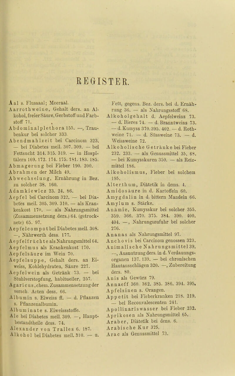 REGISTER. Aal s. Flussaal; Meeraal. Aar rothweine, Gehalt ders. an Al- kohol, freier Säure, Gerbstoif und Farb- stoff 71. Abdominalplethora 155. —, Trau- benkur bei solcher 333. Abendmahlzeit bei Carcinom 323, — bei Diabetes mell. 307. 309. — bei Fettsucht 314.315. 319. — ia Hospi- tälern 169. 172. 174.175. 181. 183. 185. Abmagerung bei Fieber 190. 200. Abrahmen der Milch 49. Abwechselung, Ernährung in Bez. zu solcher 38. 160. Adamkiewicz 23. 24. 86. Aepfel bei Carcinom 322. — bei Dia- betes mell. 305. 309. 310. — als Kran- kenkost 170. — als Nahrungsmittel (Zusammensetzung ders.) 64. (getrock- nete) 65. 97. Aepfelcompotbei Diabetes mell. 308. —, Nährwerth dess. 177, Aepfel trüchte als Nahrungsmittel 64. Aepfelmus als Krankenkost 170. Aepfelsäure im Wein 70. Aepfelsuppe, Gehalt ders. an Ei- weiss, Kohlehydraten, Säure 227. Aepfel wein als Getränk 73. — bei Stuhlverstopfung, habitueller, 257. A g a r i c u s, ehem. Zusammensetzung der versch. Arten dess. 66. Albumin s. Eiweiss ff, — d. Pflanzen s. Pflanzenalbumin. Albuminate s. Eiweissstoffe. Ale bei Diabetes mell. 309. —, Haupt- bestandtheile dess. 74. Alexander von Tralles 6. 187. Alkohol bei Diabetes mell. 310. — u. Fett, gegeus. Bez. ders. bei d. Ernäh- rung 36. — als Nahrungsstoff 68, Alkoholgehalt d. Aepfelweins 73. — d. Bieres 74. — d. Branntweins 73. — d. Kumyss 370.395. 402. — d. Roth- weine 71. — d. Süssweine 73, — d, Weissweine 72. Alkoholische Getränke bei Fieber 232. 233. — als Genussmittel 35, 68. — bei Kumysskuren 350. — als Reiz- mittel 186. Alkoholismus, Fieber bei solchem 195, Alterthum, Diätetik in dems. 4. Amidosäure in d. Kartoffeln 60. Amygdalin in d. bittern Mandeln 66. Amylum s. Stärke, Anämie, Kumysskur bei solcher 355. . 359, 366. 370. 375. 384. 390. 400. 404. —, Nahrungszufuhr bei solcher 276. Ananas als Nahrungsmittel 97. Anchovis bei Carcinom genossen 323. Animalische Nahrungsmittel 39, —, Ausnutzung ders. in d. Verdauungs- organen 137. 139, — bei chronischen Hautausschlägen 320, —, Zubereitung ders. 80. Anis als Gewürz 79. Annaeff 360. 362, 385. 386. 394. 395. Apfelsinen s. Orangen. Appetit bei Fieberkranken 218. 219, — bei Reconvalescenteu 241. Apollinariswasser bei Fieber 232. Aprikosen als Nahrungsmittel 65, Araber, Diätetik bei dens. 6. Arabische Kur 325. Arac als Genussmittel 73.