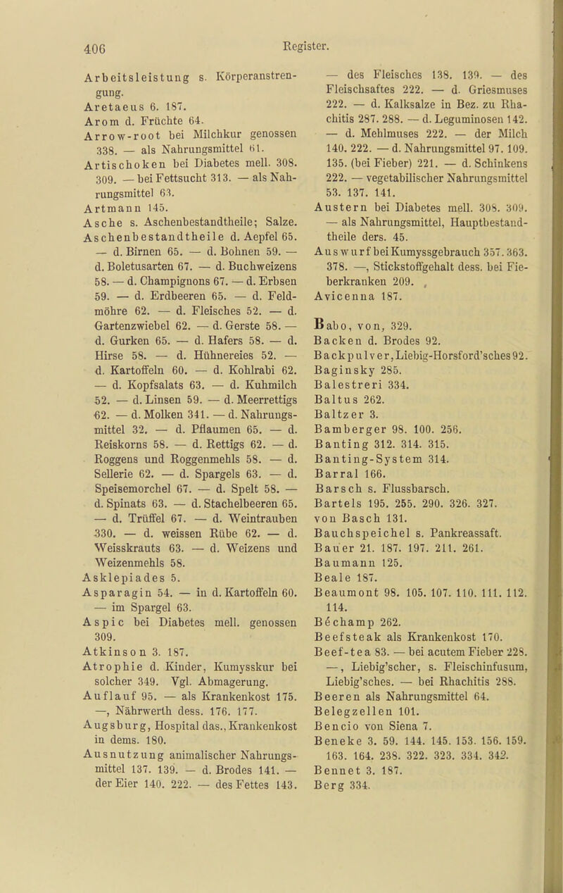 Arbeitsleistung s. Körperanstren- gung. Aretaeus 6. 187. Arom d. Früchte 64. Arrow-root bei Milchkur genossen 338. — als Nahrungsmittel til. Artischoken bei Diabetes mell. 308. 309. —beiFettsucht 313. — alsNah- rungsmittel 63. Artmann 145. Asche s. Aschenbestandtheile; Salze. Aschenbestandtheile d. Aepfel 65. — d. Birnen 65. — d. Bohnen 59. — d. Boletusarten 67. — d. Buchweizens 58. — d. Champignons 67. — d. Erbsen 59. — d. Erdbeeren 65. — d. Feld- möhre 62. — d. Fleisches 52. — d. Gartenzwiebel 62. — d. Gerste 58. — d. Gurken 65. — d. Hafers 58. — d. Hirse 58. — d. Hühnereies 52. — d. Kartoffeln 60. — d. Kohlrabi 62. — d. Kopfsalats 63. — d. Kuhmilch 52. — d. Linsen 59. — d. Meerrettigs €2. — d. Molken 341. — d. Nahrungs- mittel 32. — d. Pflaumen 65. — d. Reiskorns 58. — d. Rettigs 62. — d. Roggens und Roggenmehls 58. — d. Sellerie 62. — d. Spargels 63. — d. Speisemorchel 67. — d. Spelt 58. — d. Spinats 63. — d. Stachelbeeren 65. — d. Trüffel 67. — d. Weintrauben 330. — d. weissen Rübe 62. — d. Weisskrauts 63. — d. Weizens und Weizenmehls 58. Asklepiades 5. Asparagin 54. — in d. Kartoffeln 60. — im Spargel 63. Aspic bei Diabetes mell. genossen 309. Atkinso n 3. 187. Atrophie d. Kinder, Kumysskur bei solcher 349. Vgl. Abmagerung. Auflauf 95. — als Krankenkost 175. —, Nährwerth dess. 176. 177. Augsburg, Hospital das.,Krankenkost in dems. 180. Ausnutzung animalischer Nahrungs- mittel 137. 139. — d. Brodes 141. — der Eier 140. 222. — des Fettes 143. — des Fleisches 138. 130. — des Fleischsaftes 222. — d. Griesmuses 222. — d. Kalksalze in Bez. zu Rha- chitis 287. 288. — d. Leguminosen 142. — d. Mehlmuses 222. — der Milch 140. 222. — d. Nahrungsmittel 97. 109. 135. (bei Fieber) 221. — d. Schinkens 222. — vegetabilischer Nahrungsmittel 53. 137. 141. Austern bei Diabetes mell. 308. 309. — als Nahrungsmittel, Hauptbestand- theile ders. 45. Aus wurf bei Kumyssgebrauch 357.363. 378. —, Stickstoffgehalt dess. bei Fie- berkranken 209. , Avicenna 187. Babo, von, 329. Backen d. Brodes 92. Backpulver, Liebig-Horsf ord'sches 92. Baginsky 285. Balestreri 334. Baltus 262. Baltzer 3. Bamberger 98. 100. 256. Banting 312. 314. 315. Banting-System 314. Barrai 166. Barsch s. Flussbarsch. Bartels 195. 255. 290. 326. 327. von Bäsch 131. Bauchspeichel s. Pankreassaft. Bauer 21. 187. 197. 211. 261. Baumann 125. Beale 187. Beaumont 98. 105. 107. 110. III. 112. 114. Böchamp 262. Beefsteak als Krankenkost 170. Beef-tea 83. — bei acutem Fieber 228. —, Liebig'scher, s. Fleischiufusum, Liebig'sches. — bei Rhachitis 288. Beeren als Nahrungsmittel 64. Belegzellen 101. Bencio von Siena 7. Beneke 3. 59. 144. 145. 153. 156. 159. 163. 164, 238. 322. 323. 334. 342. Bennet 3. 187. Berg 334.