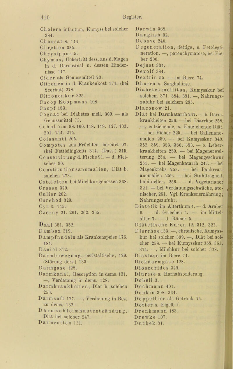 Cholera infantum, Kumyss bei solcher 384. Chossat 8. 144. Chr.etien 335. Chrysippus 5. Chy ra u s, IJebertritt dess. aus d. Magen in d. Darmcanal u. dessen Hinder- nisse 117. Cid er als Genussmittel 73. Citronen in d. Krankenkost 171. (bei Scorbut) 278. Citronenkur 325. Cnoop Koopmaus 108. Cnopf 183. Cognac bei Diabetes mell. 309. — als Genussmittel 73. Cohuheim 98.100. 118. 119. 127. 133. 201. 214. 215. Colasanti 205. Compotes aus Früchten bereitet 97. (bei Fettleibigkeit) 314. (Dass.) 315. Conserviruug d. Fische91. — d. Flei- sches 90. Constitutionsanomalien, Diät b. solchen 273. Coteletten bei Milchkur genossen 338. C ras so 329. Culier 262. Curchod 329. Cyr 3. 145. Czerny 21. 261. 262. 265. Baal 351. 352. Dambax 319. Dampfnudeln als Krankenspeise 176. 181. Daniel 312. Darmbewegung, peristaltische, 129. (Störung ders.) 133. Darmgase 128. Darmkanal, Resorption indems.131. —, Verdauung in dems. 128. Darmkrankheiten, Diät b. solchen 256. Darmsaft 127. —, Verdauung in Bez. zu dems. 132. Darmschleim ha utentzündung, Diät bei solcher 247. Darmzotten 131. Darwin 308. Dauglish 92. Debove 240. Degeneration, fettige, s. Fettdege- neration. —, parenchymatöse, bei Fie- ber 200. Dejust 334, Devolf 384. Dextrin 55. — im Biere 74. Dhurra s. Sorghohirse. Diabetes mellitus, Kumysskur bei solchem 371. 384. 391. —, Nahrungs- zufuhr bei solchem 295. Diaconow 21. Diät bei Darmkatarrh 247. — b. Darm- krankheiten 256. — bei Diarrhoe 258. —, entziehende, s. Entziehende Diät. — bei Fieber 225. — bei Gallenano- malieu 259. — bei Kumysskur 349. 352. 359. 383. 386. 393. — b. Leber- krankheiten 259. — bei Magenerwei- terung 254. — bei Magengeschwür 251. — bei Magenkatarrh 247. — bei Magenkrebs 253. — bei Pankreas- anomalien 259. — bei Stuhlträgheit, habitueller, 256. — d. Vegetarianer 321. — bei Verdauungsschwäche, ato- nischer, 251. Vgl. Krankenernährung; Nahrungszufuhr. Diätetik im Alterthum 4. — d. Araber 6. — d. Griechen 4. — im Mittel- alter 7. — d. Römer 5. Diätetische Kuren 12. 312, 322. Diarrhoe 133.—, chronische, Kumyss- kur bei solcher 399. —, Diät bei sol- cher 258. — bei Kumysskur 358. 363. 374. —, Milchkur bei solcher 338. Diastase im Biere 74. Dickdarmgase 128. Dioscorides 329. Diurese s. Harnabsouderuug. Dobell 3. Dochmann 401. Donkin 308. 334. Doppelbier als Getränk 74. Dotter s. Eigelb f. Drenkmann 183. Drewke 107. Duchek 34.