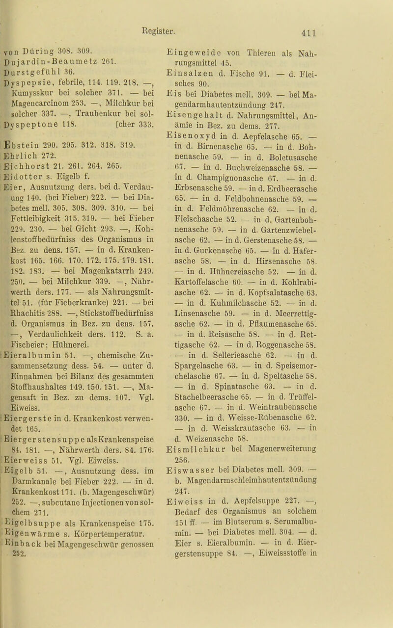 von Düring 308. .109. Dujardin-Beaumetz 261. Durstgefiilil 36. Dyspepsie, febrile, 114. 119. 218. —, Kumysskur bei solcher 371. — bei Mageucarcinom 253, —, Milchkur bei solcher 337. —, Traubenkur bei sol- Dyspeptone US. [eher 333. Ebstein 290. 295. 312. 318. 319. Ehrlich 272. Eichhorst 21. 261. 264. 265. i Eidotter s. Eigelb f. Eier, Ausnutzung ders. bei d. Verdau- ung 140. (bei Fieber) 222. — bei Dia- betes mell. 305. 308. 309. 310. — bei Fettleibigkeit 315. 319. — bei Fieber 229. 230. — bei Gicht 293. —, Koh- lenstoffbedürfniss des Organismus in Bez. zu dens. 157. — in d. Kranken- kost 165. 166. 170. 172. 175. 179.181. 1S2. 183. — bei Magenkatarrh 249. 250. — bei Milchkur 339. —, Nähr- werth ders. 177. — als Nahrungsmit- tel 51. (für Fieberkranke) 221. — bei Rhachitis 288. —, Stickstoffbedürfniss d. Organismus in Bez. zu dens. 157. —, Verdaulichkeit ders. 112. S. a. Fischeier; Hühnerei. ■Eieralbumin 51. —, chemische Zu- sammensetzung dess. 54. — unter d. Einnahmen bei Bilanz des gesammten StofFhaushaltes 149.150. 151. —, Ma- gensaft in Bez. zu dems. 107. Vgl. Eiweiss. Eiergerste in d. Krankenkost verwen- det 165. Eiergerstensuppe als Krankenspeise 1 84. 181. —, Nährwerth ders. 84. 176. Eierweiss 51. Vgl. Eiweiss. Eigelb 51. —, Ausnutzung dess. im ! Darmkanale bei Fieber 222. — in d. Krankenkost 171. (b. Magengeschwür) 252. —, subcutane Injectionen von sol- chem 271. ige]bSuppe als Krankenspeisc 175. Eigenwärme s. Körpertemperatur. Einback bei Magengeschwür genossen . 252. Eingeweide von Thieren als Nah- rungsmittel 45. Einsalzen d. Fische 91. — d. Flei- sches 90. Eis bei Diabetes mell. 309. — bei Ma- gendarmhautentzündung 247. Eisengehalt d. Nahrungsmittel, An- ämie in Bez. zu dems. 277. Eisenoxyd in d. Aepfelasche 65. — in d. Birnenasche 65. — in d. Boh- nenasche 59. — in d. Boletusasche <i7. — in d. Buchweizenasche 58. — in d. Champignonasche 67. — in d. Erbsenasche 59. — in d. Erdbeerasche 65. — in d. Feldbohnenasche 59. — in d. Feldmöhrenasche 62. — in d. Fleischasche 52. — in d. Gartenboh- nenasche 59. — in d. Gartenzwiebel- asche 62. — in d. Gerstenasche 58. — in d. Gurkenasche 65. — in d. Hafer- asche 58. — in d. Hirsenasche 58. — in d. Hühnereiasche 52. — in d. Kartoffelasche 60. — in d. Kohlrabi- asche 62. — in d. Kopfsalatasche 63. — in d. Kuhmilchasche 52. — in d. Linsenasche 59. — in d. Meerrettig- asche 62. — in d. Pflaumenasche 65. — in d. Reisasche 58. — in d. Ret- tigasche 62. — in d. Roggenasche 58. — in d. Sellerieasche 62. — in d. Spargelasche 63. — in d. Speisemor- chelasche 67. — in d. Speltasche 58. — in d. Spinatasche 63. — in d. Stachelbeerasche 65. — in d. Trüffel- asche 67. — in d. Weintraubeuasche 330. — in d. Weisse-Rübenasche 62. — in d. Weisskrautasche 63. — in d. Weizenasche 58. Eismilchkur bei Magenerweiterung 256. Eiswasser bei Diabetes mell. 309. — b. Magendarmschleimhautentzündung 247. Eiweiss in d. Aepfelsuppe 227. —, Bedarf des Organismus an solchem 151 ff. — im Blutserum s. Serumalbu- min. — bei Diabetes mell. 304. — d. Eier s. Eieralbumin. — in d. Eier- gerstensuppe 84. —, Eiweissstoff'e in