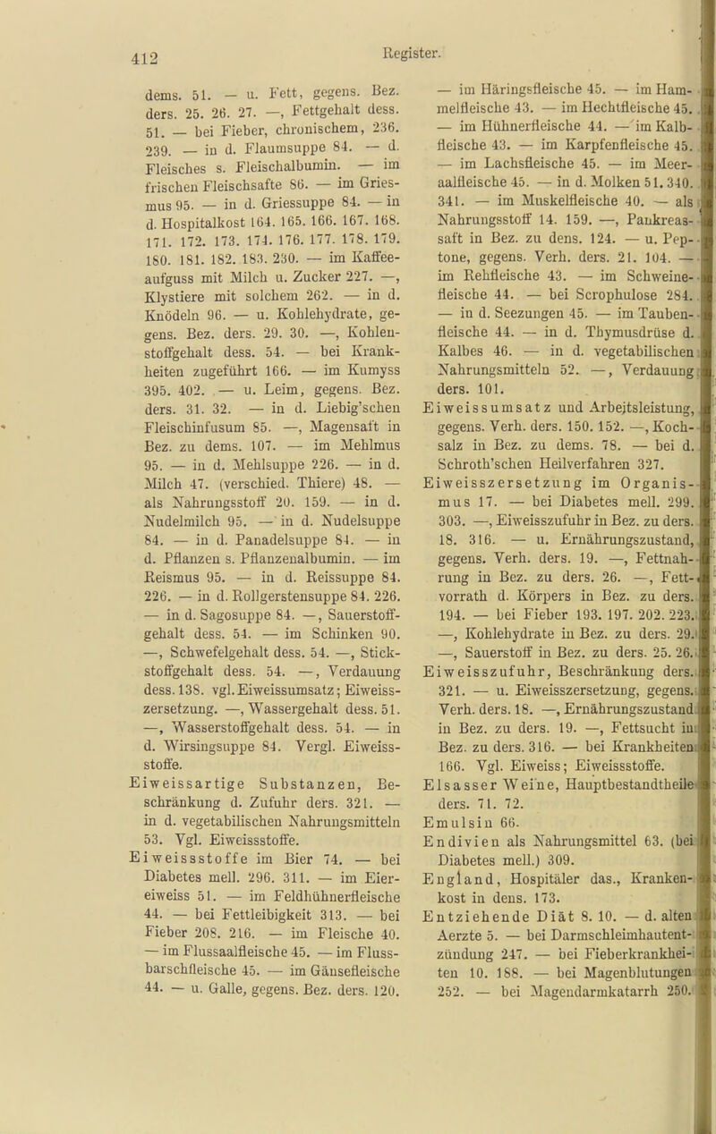 dems. 51. - u. Fett, gegeus. Bez. ders. 25. 26. 27. —, Fettgehalt dess. 51. — bei Fieber, chronischem, 236. 239. _ in d. Flaumsuppe 84. — d. Fleisches s. Fleischalbumin. — im frischen Fleischsafte 86. — im Gries- mus 95. — in d. Griessuppe 84. — in d. Hospitalkost 164. 165. 166. 167. 168. 171. 172. 173. 174. 176. 177. 178. 179. 180. 181. 182. m. 230. — im Kaifee- aufguss mit Milch u. Zucker 227. —, Klystiere mit solchem 262. — in d. Knödeln 96. — u. Kohlehydrate, ge- gens. Bez. ders. 29. 30. —, Kohlen- stoffgehalt dess. 54. — bei Krank- heiten zugeführt 166. — im Kumyss 395. 402. — u. Leim, gegens. Bez. ders. 31. 32. — in d. Liebig'schen Fleischinfusum 85. —, Magensaft in Bez. zu dems. 107. — im Mehlmus 95. — in d. Mehlsuppe 226. — in d. Milch 47. (verschied. Thiere) 48. — als Nahruugsstoff 20. 159. — in d, Nudelmilch 95. — in d. Nudelsuppe 84. — in d. Panadelsuppe 84. — in d. Pflanzen s. Pflanzeualbumin. — im ßeismus 95. — in d. ßeissuppe 84. 226. — in d. Rollgerstensuppe 84. 226. — in d. Sagosuppe 84. —, Sauerstoff- gehalt dess. 54. — im Schinken 90. —, Schwefelgehalt dess. 54. —, Stick- stoffgehalt dess. 54. —, Verdauung dess. 138. vgl. Eiweissumsatz; Eiweiss- zersetzung. —, Wassergehalt dess. 51. —, Wasserstoffgehalt dess. 54. — in d. Wirsingsuppe 84. Vergl. Eiweiss- stoffe. Eiweissar tige Substanzen, Be- schränkung d. Zufuhr ders. 321. — in d. vegetabilischen Nahrungsmitteln 53. Vgl. Eiweissstoffe. Ei Weissstoffe im Bier 74. — bei Diabetes mell. 296. 311. — im Eier- eiweiss 51. — im Feldhühnerfleische 44. — bei Fettleibigkeit 313. — bei Fieber 208. 216. — im Fleische 40. — im Flussaalfleische 45. — im Fluss- barschfleische 45. — im Gänsefleische 44. — u. Galle, gegens. Bez. ders. 120. — im Häringsfleische 45. — im Ham- ■ meifleische 43. — im Hechtfleische 45.. — im Hühnerfleische 44. —im Kalb- • fleische 43. — im Karpfenfleische 45.. — im Lachsfleische 45. — im Meer- aalüeische 45. — in d. Molken 51. 340.. 341. — im Muskelfleische 40. — als! Nahrungsstotf 14. 159. —, Pankreas-- saft in Bez. zu dens. 124. — u. Pep-- tone, gegens. Verh. ders. 21. 104. — im Rehfleische 43. — im Schweine-- fleische 44. — bei Scrophulose 284.. — in d. Seezungen 45. — im Tauben-- fleische 44. — in d. Thymusdrüse d.. Kalbes 46. — in d. vegetabilischem Nahrungsmitteln 52. —, Verdauungj ders. 101. Eiweissumsatz und Arbeitsleistung, gegens. Verh. ders. 150. 152. —,Koch-- salz in Bez. zu dems. 78. — bei d. Schroth'schen Heilverfahren 327. Eiweisszersetzung im Organis-- mus 17. — bei Diabetes mell. 299. 303. —, Eiweisszufuhr in Bez. zu ders. 18. 316. — u. Ernährungszustand,, gegens. Verh. ders. 19. —, Fettnah-- rung in Bez. zu ders. 26. —, Fett- vorrath d. Körpers in Bez. zu ders.. 194. — bei Fieber 193. 197. 202.223.1 —, Kohlehydrate in Bez. zu ders. 29.i —, Sauerstoff in Bez. zu ders. 25. 26.i Eiweisszufuhr, Beschränkung ders.i 321. — u. Eiweisszersetzung, gegens.! Verh. ders. 18. —, Ernährimgszustandi in Bez. zu ders. 19. —, Fettsucht im Bez. zu ders. 316. — bei Krankheiteni 166. Vgl. Eiweiss; Eiweissstoffe. Elsasser Weine, HauptbestandtheiJe' ders. 71. 72. Emulsin 66. Endivien als Nahrungsmittel 63. (befa Diabetes mell.) 309. England, Hospitäler das.. Kranken-, kost in dens. 173. Entziehende Diät 8. 10. — d. altem Aerzte 5. — bei Darmschleimhautent-i Zündung 247. — bei Fieberkrankhei-i ten 10. 168. — bei Magenblutungeu-J 252. — bei Magendarmkatarrh 250.f