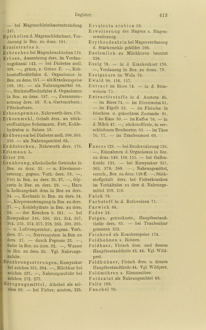 — bei Magenschleimhautentzündung 247. Epithelien d. Magenschleimhaut, Ver- . dauung iu Bez. zu dens. 101. Erasistratus 5. Erbrechen bei Magenkrankheiten 119. Erbsen, Ausnutzung ders. im Verdau- ungskanal 142. — bei Diabetes mell. .308. —, grüne, s. Grüne E. —, Koh- lenstoffbcdürfniss d. Organismus in Bez. zu dens. 157. — als Krankenspeise 169. 181. — als Nahrungsmittel 58. —, Stickstofl'bedürfniss d. Organismus in Bez. zu dens. 157. —■, Zusammen- setzung ders. 59. S. a. Gartenerbsen : Pflückerbsen. ! Erbsengemüse, Nährwerth ders. 176. lErbsenmehl, Gehalt dess. an stick- stoffhaltigen Substanzen, Fett, Kohle- hydraten u. Salzen 53. lErdbeerenbei Diabetes mell. 308.309. 310. — als Nahrungsmittel 65. lErddotschen, Nährwerth ders. 176. Erismann 3.. lErler 206. Ernährung, alkoholische Getränke in Bez. zu ders. 35. — u. Eiweisszer- setzung, gegens. Verh. ders. 19. —, Fett in Bez. zu ders. 26. 27. —, Gly- cerin in Bez. zu ders. 29. —, Harn u. Indicangehalt dess. in Bez. zu ders. 24. —, Kochsalz in Bez. zu ders. 34. —, Körperanstrengung in Bez. zu ders. 27. —, Kohlehydrate in Bez. zu ders. 29. — der Kranken 9. 161. — bei Kumysskur 316. 350. 351. 354. 357. 364. 370. 374.377. 378. 383. 390. 395. — u. Lufttemperatur, gegens. Verh. ders. 27. —, Nervensystem in Bez. zu ders. 27. — durch Peptone 22. —, Salze in Bez. zu ders. 32. —, Wasser I in Bez. zu ders. 35. Vgl. Nahrungs- i zufuhr. Ernährungsstörungen, Kumysskur I bei solchen 351. 384. —, Milchkur bei 1 solchen 337. —, Nahrungszufuhr bei i solchen 272. 277. Erregungsmittel, Alkohol als sol- I ches 69. — bei Fieber, acutem, 225. Ervalenta arabica 59. Erweiterung des Magens s. Magen- erweiterung. Ery throdextr in bei Magenverdauung d. Stärkemehls gebildet 106. Eselsmilch zu Milchkuren benutzt 339. Essig 78. — in d Krankenkost 170. —, Verdauung in Bez. zu dems. 79. Essigsäure im Wein 70. Ewald 98. 116. 117. Extract im Biere 74. — in d. Süss- weinen 73. Extractivstoffe in d. Austern 45. — im Biere 74. — im Eiereiweiss 51. — im Eigelb 52. — im Fleische in frischem u. gekochtem Zustande 81. — im Käse 50.— im Katfee 76. —in d. Milch 47. —, stickstofffreie, in ver- schiedenen Brodsorten 93. — im Thee 76. 77. — im Traubenmost 69. Faeces 129. —bei Brodernährung 136. —, Einnahmen d. Organismus in Bez. zu dens. 149. 150. 151. — bei Gallen- fisteln 121. — bei Kumysskur 357. 363. 379. 389. —, Nahrungsmittel, versch., Bez. zu dens. 139 ff. —, Stick- stoffgehalt ders. bei Fieberkranken im Verhältniss zu dem d. Nahrungs- mittel 209. 210. Falck 78. Farbstoff in d. Rothweinen 71. Farwick 44. Feder 24. Feigen, getrocknete, Hauptbestand- theile ders. 65. — bei Traubenkur genossen 332. Feinbrod als Krankenspeise 174. Feldbohnen s. Bohnen. Feldhase, Fleisch dess. und dessen Hauptbestandtheile 43. 44. Vgl. Wild- pret. Feldhühner, Fleisch ders. u. dessen Hauptbestandtheile 44. Vgl. Wildpret. Feldmöhren s. Riesenmöhre. Feldsalat als Nahrungsmittel 63. Felix 158. Fenchel 79.