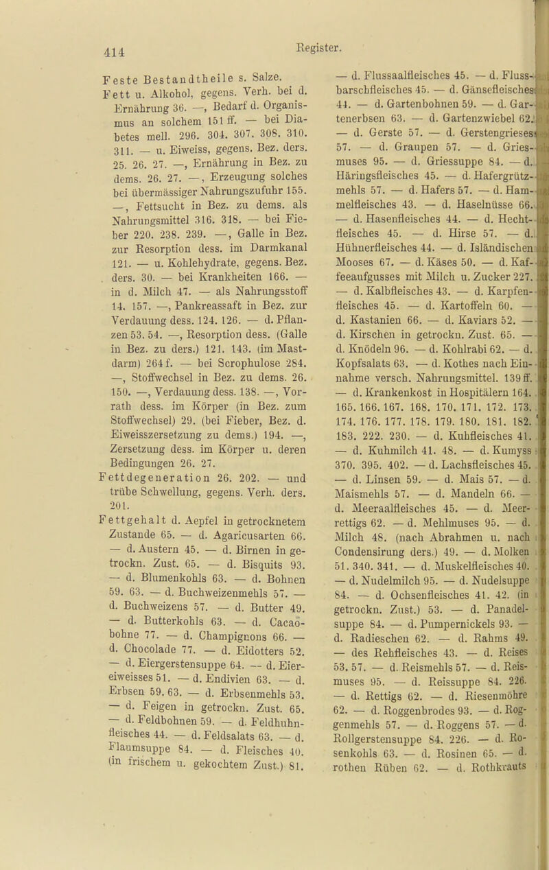 Feste Bestandtheile s. Salze. Fett u. Alkohol, gegens. Verb, bei d. ErnähruDg 3(5. —, Bedarf d. Organis- mus an solchem 151 tf. — bei Dia- betes mell. 296. 304, 307. 308. 310. 311. _ u. Eiweiss, gegens. Bez. ders. 25. 26. 27. —, Ernährung in Bez. zu dems. 26. 27. —, Erzeugung solches bei übermässiger Nahrungszufuhr 155. —, Fettsucht in Bez. zu dems. als Nahrungsmittel 316. 318. — bei Fie- ber 220. 238. 239. —, Galle in Bez. zur Resorption dess. im Darmkanal 121. — u. Kohlehydrate, gegens. Bez. ders. 30. — bei Krankheiten 166. — in d. Milch 47. — als Nahrungsstoff 14. 157. —, Pankreassaft in Bez. zur Verdauung dess. 124. 126. — d. Pflan- zen 53. 54. —, Resorption dess. (Galle in Bez. zu ders.) 121. 143. (im Mast- darm) 264 f. — bei Scrophulose 284. —, Stoffwechsel in Bez. zu dems. 26. 150. —, Verdauung dess. 138. —, Vor- rath dess. im Körper (in Bez. zum Stolfwechsel) 29. (bei Fieber, Bez. d. Eiweisszersetzung zu dems.) 194. —, Zersetzung dess. im Körper u. deren Bedingungen 26. 27. Fettdegeneration 26. 202. — und trübe Schwellung, gegens. Verh. ders. 201. Fettgehalt d. Aepfel in getrocknetem Zustande 65. — d. Agaricusarten 66. — d. Austern 45. — d. Birnen in ge- trockn. Zust. 65. — d. Bisquits 93. — d. Blumenkohls 63. — d. Bohnen 59. 63. — d. Buchweizenmehls 57. — d. Buchweizens 57. — d. Butter 49. — d. Butterkohls 63. — d. Cacao- bohne 77. — d. Champignons 66. — d. Chocolade 77. — d. Eidotters 52. — d. Eiergerstensuppe 64. — d. Eier- eiweisses51. — d. Endivien 63. — d. Erbsen 59. 63. — d. Erbsenmehls 53. — d. Feigen in getrockn. Zust. 65. — d. Feldbohnen 59. — d. Feldhuhn- fleisches 44. — d. Feldsalats 63. — d. Flaumsuppe 84. — d. Fleisches 4ü. (in frischem u. gekochtem Zust.) 81. — d. Flussaalfleisches 45. — d. Fluss- barschfleisches 45. — d. Gänsefleisches 44. — d. Gartenbohnen 59. — d. Gar- tenerbsen 63. — d. Gartenzwiebel 62. — d. Gerste 57, — d. Gerstengrieses 57. — d. Graupen 57. — d. Gries- muses 95. — d. Griessuppe 84. — d. Häringsfleisches 45. — d. Hafergrütz- mehls 57. — d. Hafers 57. — d. Ham- melfleisches 43. — d. Haselnüsse 66. — d. Hasenfleischea 44. — d. Hecht- fleisches 45. — d. Hirse 57. — d, Hühnerfleisches 44, — d. Isländischen Mooses 67, — d. Käses 50, — d. Kaf- feeaufgusses mit Milch u. Zucker 227, — d. Kalbfleisches 43. — d. Karpfen- tieisches 45. — d. Kartoffeln 60. — d. Kastanien 66. — d. Kaviars 52. — d. Kirschen in getrockn. Zust. 65. — d. Knödeln 96. — d. Kohlrabi 62, — d, Kopfsalats 63, — d. Kothes nach Ein- nahme versch, Nahruugsmittel. 139 ff. — d. Krankenkost in Hospitälern 164, 165,166.167, 168, 170. 171. 172. 173, 174, 176, 177, 178. 179. 180. 181. 182, 183. 222. 230. — d. Kuhfleisches 41, — d, Kuhmilch 41. 48. — d. Kumyss 370, 395. 402. — d. Lachsfleisches 45, — d. Linsen 59. — d. Mais 57. — d. Maismehls 57. — d. Mandeln 66. — d. Meeraalfleisches 45. — d. Meer- rettigs 62. — d. Mehlmuses 95. — d. Milch 48. (nach Abrahmen u. nach Condensirung ders.) 49. — d. Molken 51. 340. 341. — d. Muskelfleisches 40. — d. Nudelmilch 95. — d. Nudelsuppe 84. — d. Ochsenfleisches 41. 42. (in getrockn. Zust.) 53. — d. Panadel- suppe 84. — d. Pumpernickels 93. — d. Radieschen 62. — d. Rahms 49. — des Rehfleisches 43. — d. Reises 53. 57. — d. Reismehls 57. — d. Reis- muses 95. — d. Reissuppe 84. 226. — d. Rettigs 62. — d, Riesenmöhre 62. — d. Roggenbrodes 93. — d. Rog- genmehls 57. — d. Roggens 57. — d. Rollgerstensuppe 84. 226. — d. Ro- senkohls 63. — d. Rosinen 65. — d. rothen Rüben ry2. — d. Rothkrauts