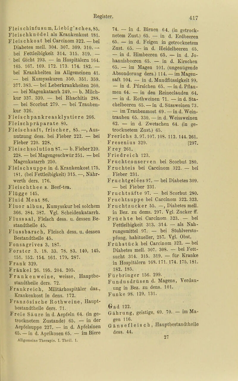 Fleischinfusum, Liebig'sches,85. Fleischknödel als Kraukenkost 181. Fleischkost beiCarcinom 322.— bei Diabetes mell. 304. 307. 309. 310. — bei Fettleibigkeit 314. 315. 319. — bei Gicht 293. — in Hospitälern 164. 165. 167. 169. 172. 173. 174. 182. — bei Krankheiten im Allgemeinen 41. — bei Kumysskuren 350. 351. 359. 377.383. — bei Leberkrankheiten 260. — bei Magenkatarrh 249. — b. Milch- kur 337. 339. — bei Rhachitis 288. — bei Scorbut 279. — bei Trauben- kur 326. Fleischpankreasklystiere 266. Fleischpräparate 80. Fleischsaft, frischer, 85.—, Aus- nutzung dess. bei Fieber 222. — bei Fieber 220. 228.. Fl eis ch Solution 87. —b. Fieber 220. 228. — bei Magengeschwür 251. — bei Magenkatarrh 250. Fleischsuppe in d.Krankenkost 175. 181. (bei Fettleibigkeit) 315.— Nähr- werth ders. 176. Fleischthee s. Beef-tea. Flügge 145. Fluid Meat 86. Fluor albus, Kumysskur bei solchem 366. 384. 387. Vgl. Scheidenkatarrh. Flussaal, Fleisch dess. u. dessen Be- standtheile 45. Flussbarsch, Fleisch dess. ii. dessen Bestandtheile 45. Fonsagrives 3. 187. Forster 3. 18. 33. 78. 83. 140. 145. 151. 152. 154. 161. 179. 287. Frank 329. Frankel 26. 195. 204. 205. Frankenweine, weisse, Hauptbe- standtheile ders. 72. Frankreich, Militärhospitäler das., Krankenkost in dens. 172. Französische Rothweine, Haupt- bestandtheile ders. 71. Freie Säure in d. Aepfeln 64. (in ge- trocknetem Zustande) 65. — in der Aepfelsuppe 227. — in d. Apfelsinen 65. — in d. Aprikosen 65. — im Biere Allgemeine Therapie. I. TUeil. 1. 74. — in d. Birnen 64. (in getrock- netem Zust.) 65. — in d. Erdbeeren 65. — in d. Feigen in getrocknetem Zust. 65. — in d. Heidelbeeren 65. — in d. Himbeeren 65. — in d. Jo- hannisbeeren 65. — in d. Kirschen 65. — im Magen 101. (ungenügende Absonderung ders.) 114. — im Magen- saft 104. — in d. Mundflüssigkeit 99, — in d. Pfirsichen 65. — in d. Pflau- men 64. — in den Reineclauden 64. — in d. Rothweinen 71. — ind. Sta- chelbeeren 65. —in d. Süssweinen 73. — im Traubenmost 69. —in d. Wein- trauben 65. 330. — in d. Weissweinen 62. — in d. Zwetschen 64. (in ge- trocknetem Zust.) 65. Frerichs 3. 97.107.108. 112. 144. 261. Fresenius 329. [297. Frey 261. Friedreich 123. Fruchtconserven bei Scorbut 280. Fruchteis bei Carcinom 322. — bei Fieber 231. Fruchtgelees97. — bei Diabetes 309. — bei Fieber 231. Fruchtsäfte 97. — bei Scorbut 280. Fruchtsuppe bei Carcinom 322. 323. Fruchtzucker 55. —, Diabetes mell. in Bez. zu dems. 297. Vgl. Zucker ff. Früchte bei Carcinom 323. — bei Fettleibigkeit 313. 314. — als Nah- rungsmittel 97. — bei Stuhlversto- pfung, habitueller, 257. Vgl. Obst. Frühstück bei Carcinom 322. — bei Diabetes mell. 307. 308. — bei Fett- sucht 314. 315. 319. — für Kranke in Hospitälern 168.171.174. 175. 181. 182. 185. Fürbringer 156. 299. _ Fundusdrüsen d. Magens, Verdau- ung in Bez. zu dens. 101. Funke 98. 129. 131. G-ad 122. Gährung, geistige, 69. 70. — im Ma- gen 116. Gänsefleisch, Hauptbestandtheile dess. 44. 27