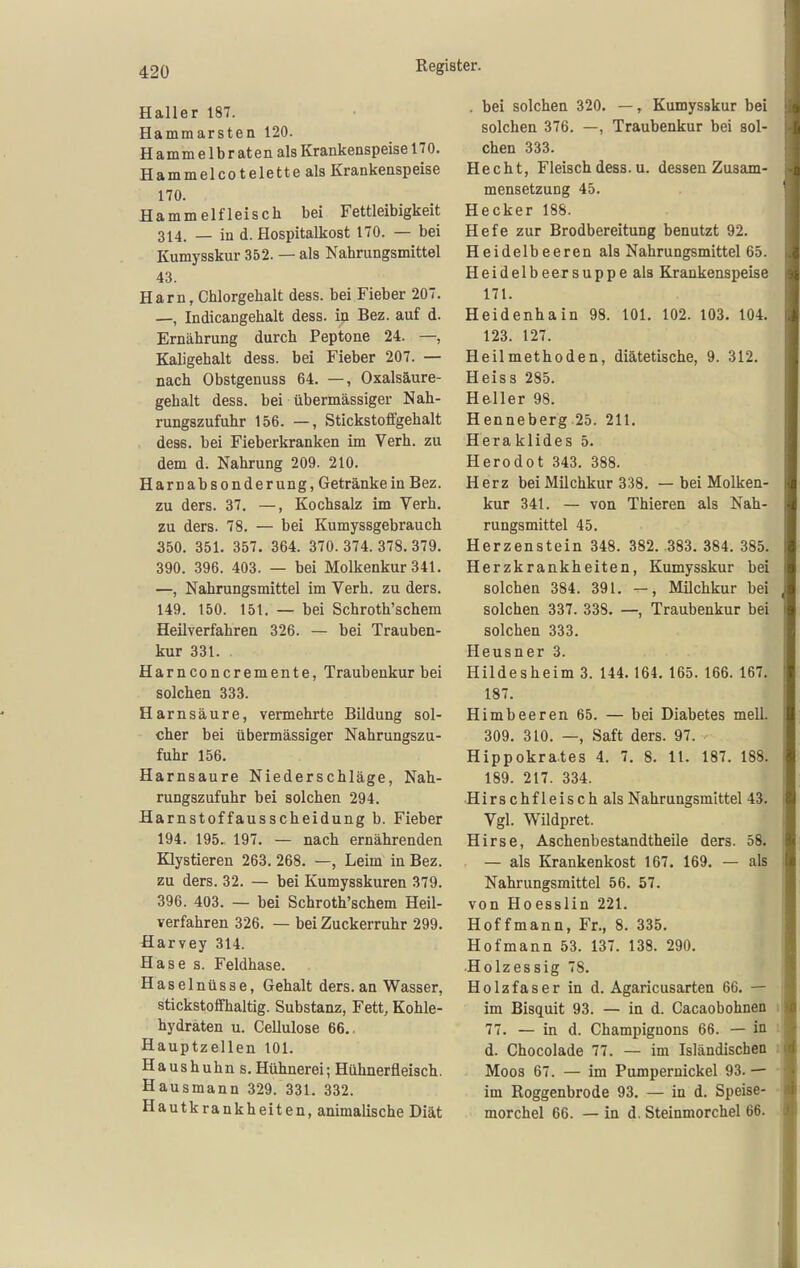 Haller 187. Hammarsten 120. H a m m e 1 b r at e n als Krankenspeise 170. Hammelcotelette als Krankenspeise 170. Hammelfleiscli bei Fettleibigkeit 314. — in d. Hospitalkost 170. — bei Kumysskur 352. — als Nahrungsmittel 43. Harn, Chlorgehalt dess. bei Fieber 207. —, Indicangehalt dess. in Bez. auf d. Ernährung durch Peptone 24. —, Kaligehalt dess. bei Fieber 207. — nach Obstgenuss 64. —, Oxalsäure- gehalt dess. bei übermässiger Nah- rungszufuhr 156. —, Stickstoffgehalt dess. bei Fieberkranken im Verh. zu dem d. Nahrung 209. 210. Harnabsonderung, Getränke in Bez. zu ders. 37, —, Kochsalz im Verh. zu ders. 78. — bei Kumyssgebrauch 350. 351. 357. 364. 370. 374. 378. 379. 390. 396. 403. — bei Molkenkur 341. —, Nahrungsmittel im Verh. zu ders. 149. 150. 151. — bei Schroth'schem Heilverfahren 326. — bei Trauben- kur 331. . Harnconcremente, Traubenkur bei solchen 333. Harnsäure, vermehrte Bildung sol- cher bei übermässiger Nahrungszu- fuhr 156. Harnsaure Niederschläge, Nah- rungszufuhr bei solchen 294. Harnstoffausscheidung b. Fieber 194. 195. 197, — nach ernährenden Klystieren 263. 268. —, Leim in Bez. zu ders. 32. — bei Kumysskuren 379. 396. 403. — bei Schroth'schem Heil- verfahren 326. — bei Zuckerruhr 299. Harvey 314. Hase s. Feldhase. Haselnüsse, Gehalt ders. an Wasser, stickstoffhaltig. Substanz, Fett, Kohle- hydraten u. Cellulose 66.. Hauptzellen 101. Haushuhn s. Hühnerei; Hühnerfleisch. Hausmann 329. 331. 332. Hautkrankheiten, animalische Diät . bei solchen 320. —, Kumysskur bei solchen 376. —, Traubenkur bei sol- chen 333. Hecht, Fleisch dess. u. dessen Zusam- mensetzung 45. Hecker 188. Hefe zur Brodbereitung benutzt 92. Heidelbeeren als Nahrungsmittel 65. Heidelbeersuppe als Krankenspeise 171. Heidenhain 98. 101. 102. 103. 104. 123. 127. Heilmethoden, diätetische, 9. 312. Heiss 285. Heller 98. Henneberg 25. 211, Heraklides 5. Herodot 343. 388. Herz bei Milchkur 338. — bei Molken- kur 341. — von Thieren als Nah- rungsmittel 45. Herzenstein 348. 382. 383. 384. 385. Herzkrankheiten, Kumysskur bei solchen 384. 391. —, Milchkur bei solchen 337. 338. —, Traubenkur bei solchen 333. Heusner 3. Hildesheim 3. 144. 164. 165. 166. 167. 187. Himbeeren 65. — bei Diabetes mell. 309. 310. —, Saft ders. 97. Hippokrates 4. 7, 8. 11. 187. 188. 189. 217. 334. H i r s c h f 1 e i s c h als Nahrungsmittel 43. Vgl. Wildpret. Hirse, Aschenbestandtheile ders. 58. — als Krankenkost 167. 169. — als Nahrungsmittel 56. 57. von Hoesslin 221. Hoffmann, Fr., 8. 335. Hofmann 53. 137. 138. 290. ■Holzessig 78. Holzfaser in d. Agaricusarten 66, — im Bisquit 93. — in d. Cacaobohnen 77. — in d. Champignons 66. — in d. Chocolade 77. — im Isländischen Moos 67. — im Pumpernickel 93. — im Roggenbrode 93, — in d. Speise- morchel 66. — in d. Steinmorchel 66.