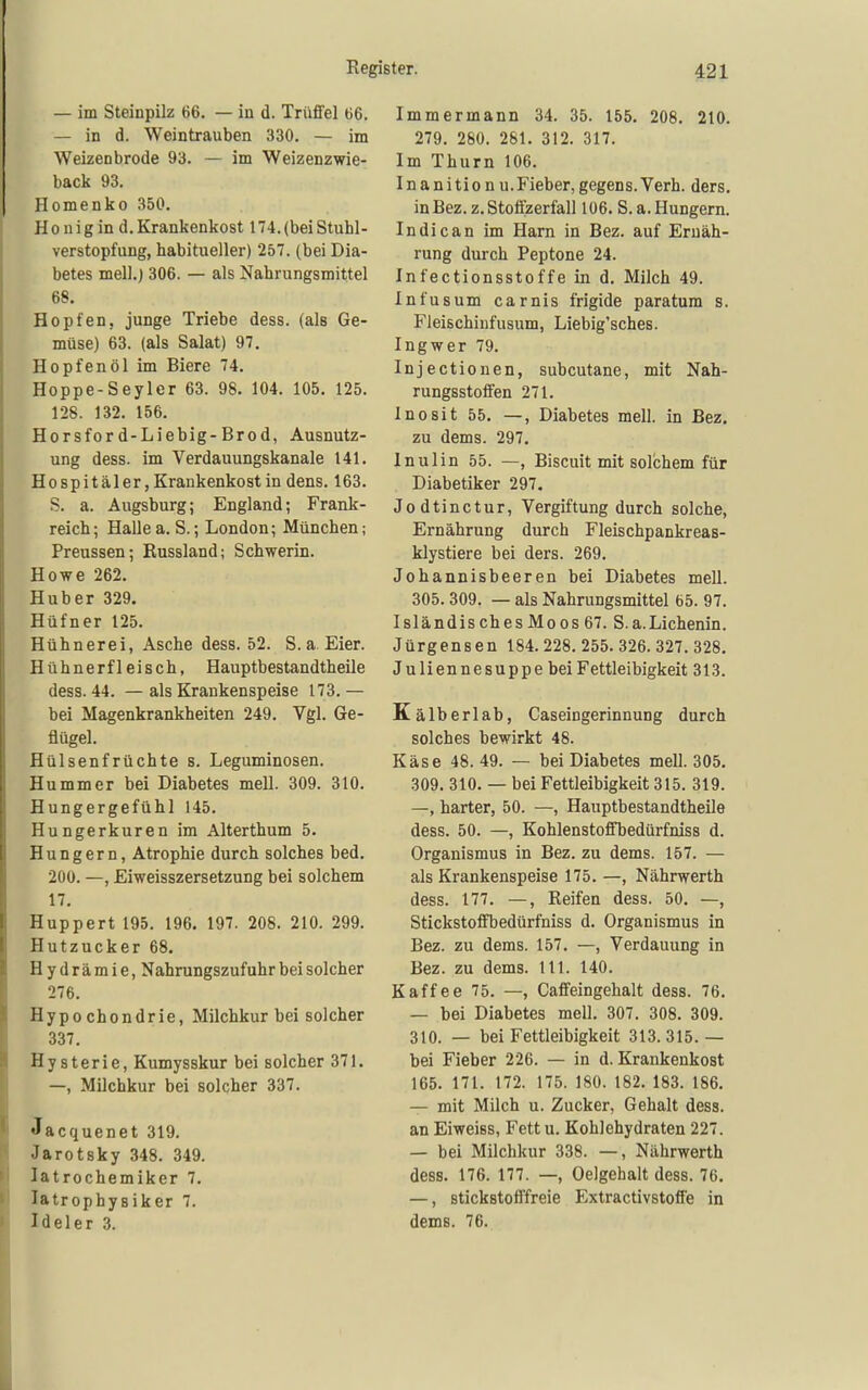 — im Steinpilz 66. — in d. Trüffel 66. — in d. Weintrauben 330. — im Weizenbrode 93. — im Weizenzwie- back 93. Homenko 350, H 0 uig in d. Krankenkost 174. (bei Stuhl- verstopfung, habitueller) 257. (bei Dia- betes mell.) 306. — als Nahrungsmittel 68. Hopfen, junge Triebe dess. (als Ge- müse) 63. (als Salat) 97, Hopfen öl im Biere 74. Hoppe-Seyler 63. 98, 104. 105, 125. 128. 132. 156. Horsford-Liebig-Brod, Ausnutz- ung dess. im Verdauungskanale 141. Hospitäler, Krankenkost in dens. 163. S. a. Augsburg; England; Frank- reich; Halle a. S.; London; München; Preussen; Russland; Schwerin. Howe 262. Huber 329. Hüfner 125. Hühnerei, Asche dess. 52. S. a Eier. Hühnerfleisch, Hauptbestandtheile dess. 44. — als Krankenspeise 173. — bei Magenkrankheiten 249. Vgl. Ge- flügel. Hülsenfrüchte s. Leguminosen. Hummer bei Diabetes mell. 309. 310. Hungergefühl 145. Hungerkuren im Alterthum 5. Hungern, Atrophie durch solches bed. 200. —, Eiweisszersetzung bei solchem 17, Huppert 195. 196, 197. 208. 210. 299. Hutzucker 68, H y d r ä m i e, Nahrungszufuhr bei solcher 276. Hypochondrie, Milchkur bei solcher 337. Hysterie, Kumysskur bei solcher 371. —, Milchkur bei solcher 337. Jacquenet 319. Jarotsky 348. 349. latrochemiker 7, Tatrophysiker 7. Ideler 3. Immermann 34. 35. 155. 208, 210. 279. 280. 281. 312. 317. Im Thum 106. Inanitionu.Fieber,gegens.Verh. ders. in Bez. z. Stoffzerfall 106. S.a. Hungern. Indican im Harn in Bez. auf Ernäh- rung durch Peptone 24. Infectionsstoffe in d, Milch 49. Infusum carnis frigide paratum s. Fleischinfusum, Liebig'sches. Ingwer 79. Injectionen, subcutane, mit Nah- rungsstoffen 271. Inosit 55, —, Diabetes mell. in Bez, zu dems. 297. Inulin 55. —, Biscuit mit solchem für Diabetiker 297. Jodtinctur, Vergiftung durch solche, Ernährung durch Fleischpankreas- klystiere bei ders. 269. Johannisbeeren bei Diabetes mell. 305. 309. — als Nahrungsmittel 65. 97. IsländischesMoos 67. S.a.Lichenin. Jürgensen 184. 228. 255. 326. 327. 328. Juliennesuppe bei Fettleibigkeit 313. Kälberlab, Caseingerinnung durch solches bewirkt 48. Käse 48. 49. — bei Diabetes mell. 305. 309. 310. — bei Fettleibigkeit 315. 319. —, harter, 50. —, Hauptbestandtheile dess. 50. —, Kohlenstoffbedürfniss d. Organismus in Bez. zu dems. 157. — als Krankenspeise 175. —, Nährwerth dess. 177. —, Reifen dess. 50, —, StickstofiTjedürfniss d. Organismus in Bez. zu dems. 157. —, Verdauung in Bez. zu dems. III. 140. Kaffee 75. —, Caffeingehalt dess. 76. — bei Diabetes mell, 307. 308. 309. 310. — bei Fettleibigkeit 313.315.— bei Fieber 226. — in d. Krankenkost 165. 171. 172. 175. 180. 182. 183. 186, — mit Milch u. Zucker, Gehalt dess. an Eiweiss, Fett u. Kohlehydraten 227. — bei Milchkur 338. —, Nährwerth dess, 176. 177. —, Oelgehalt dess. 76. —, stickstofffreie Extractivstoffe in dems. 76.