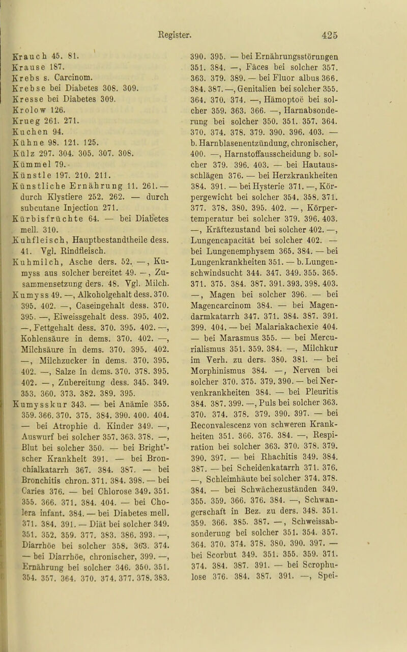 Krauch 45. 81. Krause 187. Krebs s. Carcinom. Krebse bei Diabetes 308. 309. Kresse bei Diabetes 309. Krolow 126. Krueg 261. 271. Kuchen 94. Kühne 98. 121. 125. Külz 297. 304. 305. 307. 308. Kümmel 79. Künstle 197. 210. 211. Künstliche Ernährung 11. 261.— durch Klystiere 252. 262. — durch subcutane Injection 271. Kürbisfrüchte 64. — bei Diabetes mell. 310. JKuhfleisch, Hauptbestandtheile dess. 41. Vgl, Rindfleisch. Kuhmilch, Asche ders. 52. —, Ku- myss aus solcher bereitet 49. —, Zu- sammensetzung ders. 48. Vgl. Milch. Kumy SS 49. —, Alkoholgehalt dess. 370. 395. 402. —, Caseingehalt dess. 370. 395. —, Eiweissgehalt dess. 395. 402. —. Fettgehalt dess. 370. 395. 402. —, Kohlensäure in dems. 370. 402. —, . Milchsäure in dems. 370. 395. 402. —, Milchzucker in dems. 370. 395. 402. —, Salze in dems. 370. 378. 395. 402. —, Zubereitung dess. 345. 349. 353. 360. 373. 382. 389. 395. Kumysskur 343. — bei Anämie 355. 359. 366. 370. 375. 384. 390. 400. 404. — bei Atrophie d. Kinder 349. —, Auswurf bei solcher 357. 363. 378. —, Blut bei solcher 350. — bei Bright'- scher Krankheit 391. — bei Bron- chialkatarrh 367. 384. 387. — bei Bronchitis chron. 371. 384. 398. — bei Caries 376. — bei Chlorose 349. 351. 355. 366. 371, 384. 404. — bei Cho- lera Infant. 384. — bei Diabetes meli. 371. 384. 391. — Diät bei solcher 349. 351. 352. 359. 377. 383. 386. 393. —, Diarrhöe bei solcher 358. 363. 374. — bei Diarrhöe, chronischer, 399. —, Ernährung bei solcher 346. 350. 351. 354. 357. 364. 370. 374.377.378.383. 390. 395. — bei Ernährungsstörungen 351. 384. —, Fäces bei solcher 357. 363. 379. 389. — bei Fluor albus 366. 384. 387. —, Genitalien bei solcher 355. 364. 370. 374. —, Hämoptoe bei sol- cher 359. 363. 366. —, Harnabsonde- rung bei solcher 350. 351. 357. 364. 370. 374. 378. 379. 390. 396. 403. — b. Harnblasenentzündung, chronischer, 400. —, Harnstoffausscheidung b. sol- cher 379. 396. 403. — bei Hautaus- schlägen 376. — bei Herzkrankheiten 384. 391.— bei Hysterie 371.—, Kör- pergewicht bei solcher 354. 358, 371. 377. 378. 380. 395. 402. —, Körper- temperatur bei solcher 379. 396. 403. —, Kräftezustand bei solcher 402. —, Lungencapacität bei solcher 402. — bei Lungenemphysem 365. 384. — bei Luugenkrankheiten 351. — b. Lungen- schwindsucht 344. 347. 349. 355. 365. 371. 375. 384. 387. 391.393.398.403. —, Magen bei solcher 396. — bei Magencarcinom 384. — bei Magen- darmkatarrh 347. 371. 384. 387. 391. 399. 404. —bei Malariakachexie 404. — bei Marasmus 355. — bei Mercu- rialismus 351. 359. 384. —, Milchkur im Verh. zu ders. 380. 381. — bei Morphinismus 384. —, Nerven bei solcher 370. 375. 379. 390. — bei Ner- venkrankheiten 384. — bei Pleuritis 384. 387. 399. —, Puls bei solcher 363. 370. 374. 378. 379. 390. 397. — bei Reconvalescenz von schweren Krank- heiten 351. 366. 376. 384. —, Respi- ration bei solcher 363. 370. 378. 379. 390. 397. — bei Rhachitis 349. 384. 387. — bei Scheidenkatarrh 371. 376. —, Schleimhäute bei solcher 374. 378. 384. — bei Schwächezuständen 349. 355. 359. 366. 376. 384. — Schwan- gerschaft in Bez. zu ders. 348. 351. 359. 366. 385. 387. —, Schweissab- sonderung bei solcher 351. 354. 357. 364. 370. 374. 378. 380. 390. 397. — bei Scorbut 349. 351. 355. 359. 371. 374. 384. 387. 391. — bei Scrophu- lose 376. .384. 387. 391. —, Spei-