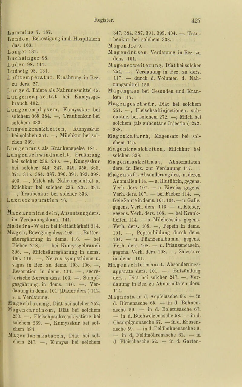 Lommiua 7. 187. London, Beköstigung in d. Hospitälern das. 163. Longet 131. Luchsinger 98. Luden 98. III. Ludwig 98. 131. Lufttemperatur, Ernährung in Bez. . zu ders. 27. Lunge d. Thiere als Nahrungsmittel 45. Lungencapacität bei Kumyssge- brauch 402. Lungenemphysem, Kumysskur bei • solchem 365.384. —, Traubenkur bei solchem 333. Lungenkrankheiten, Kumysskur bei solchen 351. —, Milchkur bei sol- chen 339. Lungenmus als Krankenspeise 181. Lungenschwindsucht, Ernährung bei solcher 236. 240. —, Kumysskur ■ bei solcher 344. 347. 349. 355. 365. 371. 375. 384. 387. 390. 391. 393. 398. 403. —, Milch als Nahrungsmittel u. i Milchkur bei solcher 236. 237. 337. —, Traubenkur bei solcher 333. Luxusconsumtion 16. Maccaroninudeln, Ausnutzung ders. im Verdauungskanal 141. Madeira-Wein bei Fettleibigkeit 314. Magen, Bewegung dess. 105. —, Butter- säuregährung in dems. 116. — bei Fieber 218. — bei Kumyssgebrauch 396. —, Milchsäuregährung in dems. 106. 116. —, Nervus sympathicus u. vagus in Bez. zu dems. 103. 106. —, Resorption in dems. 114. —, secre- • torische Nerven dess. 103. —, Sumpf- gasgährung in dems. 116. —, Ver- dauungin dems. 101. (Dauer ders.) 112. 8. a. Verdauung. •Magenblutung, Diät bei solcher 252. Magencarciuom, Diät bei solchem 253. —, Fleischpankreasklystiere bei solchem 269. —, Kumysskur bei sol- chem 384. Magendarmkatarrh, Diät bei sol- chem 247. —, Kumyss bei solchem 347. 384. 387. 391. 399. 404. —, Trau- benkur bei solchem 333. Magendie 9. Magendrüsen, Verdauung in Bez. zu dens. 101. Magenerweiterung, Diät bei solcher 254. —, Verdauung in Bez. zu ders. 117. — durch d. Volumen d. Nah- rungsmittel 159. Magengase bei Gesunden und Kran- ken 117. Magengeschwür, Diät bei solchem 251. —, Fleischsaftinjectionen, sub- cutane, bei solchem 272. —, Milch bei solchem (als subcutane Injection) 272. 338. Magenkatarrh, Magensaft bei sol- chem 115. Magenkrankheiten, Milchkur bei solchen 338. Magenmuskelhaut, Abnormitäten ders. in Bez. zur Verdauung 117. Magensaft, Absonderung dess. u. deren Anomalien 114. — u. Bkitfibrin, gegens. Verb. ders. 107. — u. Ei weiss, gegens. Verb. ders. 107. — bei Fieber 114. —, freie Säure in dems. 101.104. — u. Galle, gegens. Verh. ders. 113. — u. Kleber, gegens. Verh. ders. 108. — bei Krank- heiten 114. — u. Milchcasein, gegens. Verh. ders. 108. —, Pepsin in dems. 101. —, Peptonbilduug durch dens. 104. — u. Pflanzenalbumin, gegens. Verh. ders. 108. — u. Pflanzencasein, gegens. Verh. ders. 108. —, Salzsäure in dems. 101. Magenschleimhaut, Absonderungs- apparate ders. 101. —, Entzündung ders., Diät bei solcher 247. —, Ver- dauung in Bez. zu Abnormitäten ders. 114. Magnesia in d. Aepfelasche 65. — in d. Birnenasche 65. — in d. Bohnen- asche 59. — in d. Boletusasche 67. — in d. Buchweizenasche 58. -r- in d. Champignonasche 67. — in d. Erbsen- asche 59. — in d. Feldbohnenasche 59. — in d^ Feldmöhrenasche 62. — in d. Fleischasche 52. — in d. Garten-