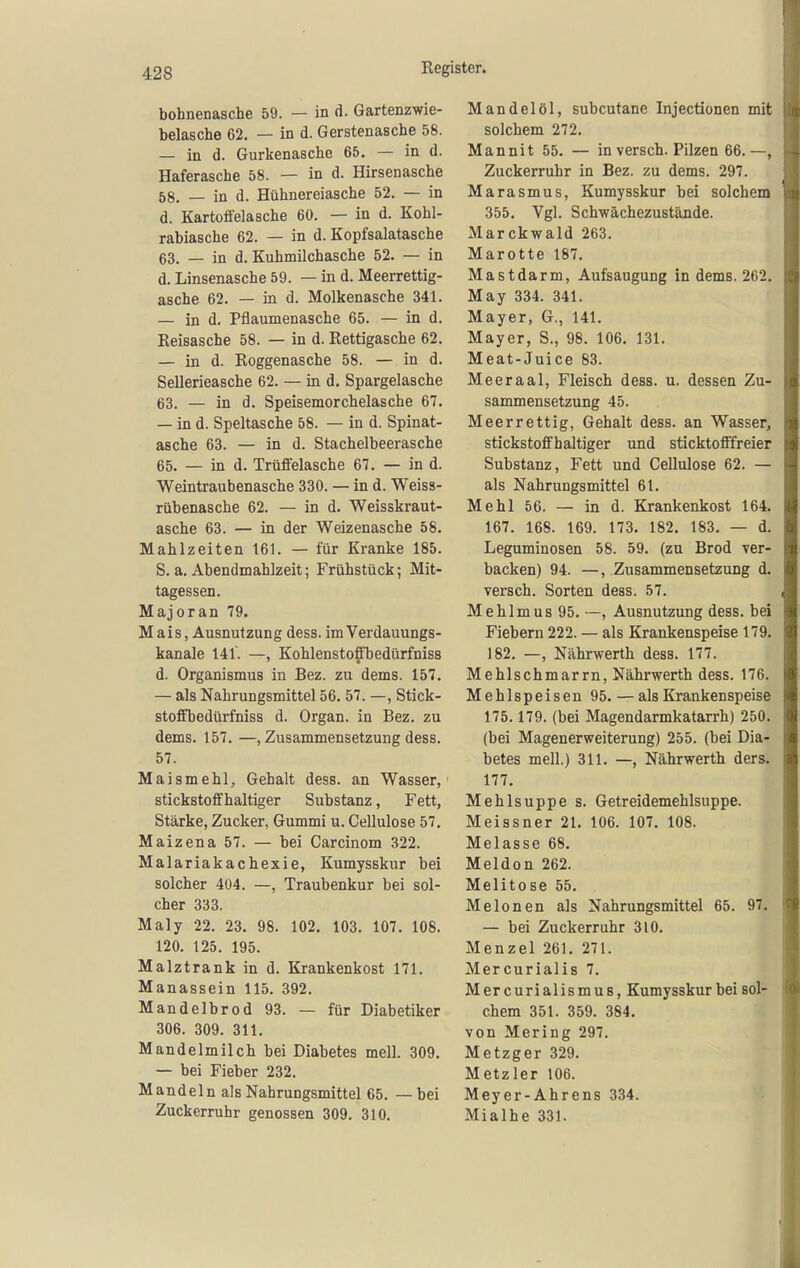 bohnenasche 59. — in d. Gartenzwie- belasche 62. — in d. Gerstenasche 58. — in d. Gurkenasche 65. — in d. Haferasche 58. — in d. Hirsenasche 58. — in d. Hühnereiasche 52. — in d. Kartoffelasche 60. — in d. Kohl- rabiasche 62. — in d. Kopfsalatasche 63. — in d. Kuhmilchasche 52. — in d. Linsenasche 59. — in d. Meerrettig- asche 62, — in d. Molkenasche 341. — in d. Pflaumenasche 65. — in d. Reisasche 58. — in d. Rettigasche 62. — in d. Roggenasche 58. — in d. Sellerieasche 62. — in d. Spargelasche 63. — in d, Speisemorchelasche 67. — in d. Speltasche 58. — in d. Spinat- asche 63. — in d. Stachelbeerasche 65. — in d. Trüffelasche 67. — in d. Weintraubenasche 330. — in d. Weiss- rübenasche 62. — in d. Weisskraut- asche 63. — in der Weizenasche 58. Mahlzeiten 161. — für Kranke 185. S. a. Abendmahlzeit; Frühstück; Mit- tagessen. Majoran 79. Mais, Ausnutzung dess. im Verdauungs- kanale 141. —, Kohlenstoffbedürfniss d. Organismus in Bez. zu dems. 157. — als Nahrungsmittel 56. 57. —, Stick- stoffbedürfniss d. Organ, in Bez. zu dems. 157. —, Zusammensetzung dess. 57. Maismehl, Gehalt dess. an Wasser, stickstoffhaltiger Substanz, Fett, Stärke, Zucker, Gummi u. Cellulose 57. Maizena 57. — bei Carcinom 322. Malariakachexie, Kumysskur bei solcher 404. —, Traubenkur bei sol- cher 333. Maly 22. 23. 98. 102. 103. 107. 108. 120. 125. 195. Malztrank in d. Krankenkost 171. Manassein 115. 392. Mandelbrod 93. — für Diabetiker 306. 309. 311. Mandelmilch bei Diabetes mell. 309. — bei Fieber 232. Mandeln als Nahrungsmittel 65. — bei Zuckerruhr genossen 309. 310. Mandelöl, subcutane Injectionen mit solchem 272. Mannit 55. — in versch. Pilzen 66.—, Zuckerruhr in Bez. zu dems. 297. Marasmus, Kumysskur bei solchem 355, Vgl. Schwächezustände. Marckwald 263. Marotte 187. Mastdarm, Aufsaugung in dems. 262. May 334. 341. Mayer, G., 141. Mayer, S., 98. 106. 131. Meat-Juice 83. Meeraal, Fleisch dess. u. dessen Zu- sammensetzung 45. Meerrettig, Gehalt dess. an Wasser, stickstoffhaltiger und sticktofffreier Substanz, Fett und Cellulose 62. — als Nahrungsmittel 61. Mehl 56. — in d. Krankenkost 164. 167. 168. 169. 173. 182. 183. — d. Leguminosen 58. 59. (zu Brod ver- backen) 94. —, Zusammensetzung d. versch. Sorten dess. 57. Mehlmus 95. —, Ausnutzung dess. bei Fiebern 222. — als Krankenspeise 179. 182, —, Nährwerth dess. 177. Mehlschmarrn, Nährwerth dess. 176, Mehlspeisen 95.—als Krankenspeise 175.179. (bei Magendarmkatarrh) 250, (bei Magenerweiterung) 255. (bei Dia- betes mell.) 311. —, Nährwerth ders. 177. Mehlsuppe s, Getreidemehlsuppe. Meissner 21. 106. 107. 108. Melasse 68. Meldon 262. Melitose 55. Melonen als Nahrungsmittel 65. 97. — bei Zuckerruhr 310. Menzel 261. 271. Mercurialis 7, Mer curialismuB, Kumysskur bei sol- chem 351. 359. 384. von Mering 297. Metzger 329. Metzler 106. Meyer-Ahrens 334. Mialhe 331.