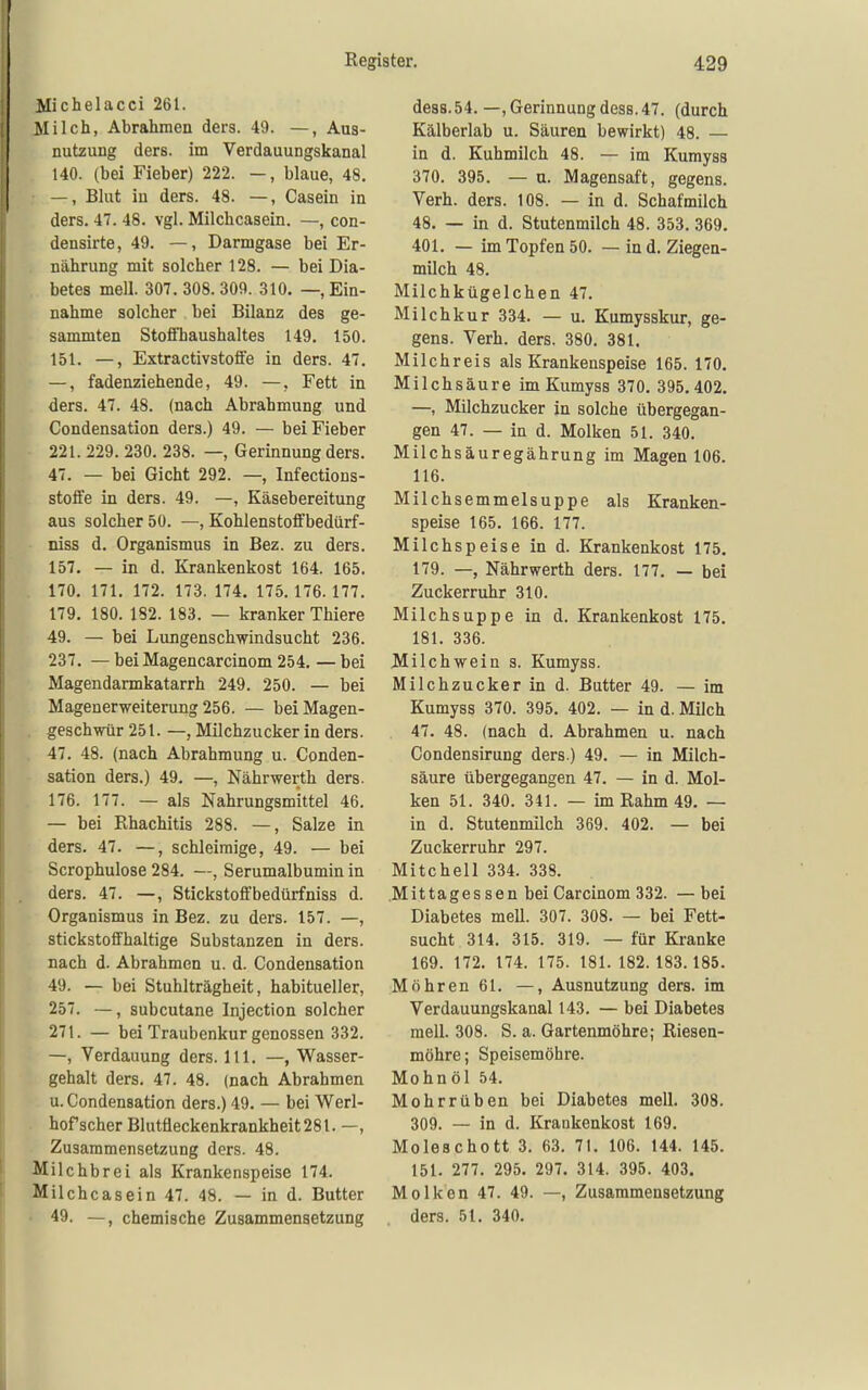 Michelacci 261. Milch, Abrahmen ders. 49. —, Aus- nutzung ders. im Verdauungskanal 140. (bei Fieber) 222. —, blaue, 48. —, Blut in ders. 48. —, Casein in ders. 47. 48. vgl. Milchcasein. —, con- densirte, 49. —, Darmgase bei Er- nährung mit solcher 128. — bei Dia- . betes mell. 307. 308. 309. 310. —, Ein- nahme solcher bei Bilanz des ge- sammten Stofl'haushaltes 149. 150. 151. —, Extractivstoife in ders. 47, —, fadenziehende, 49. —, Fett in ders. 47. 48. (nach Abrahmung und Condensation ders.) 49. — bei Fieber 221. 229. 230. 238. —, Gerinnung ders. 47. — bei Gicht 292. —, Infections- stoffe in ders. 49. —, Käsebereitung aus solcher 50. —, Kohlenstofifbedürf- niss d. Organismus in Bez. zu ders. 157. — in d. Krankenkost 164. 165. . 170. 171. 172. 173. 174. 175.176.177. 179. 180. 182. 183. — kranker Thiere 49. — bei Lungenschwindsucht 236. 237. — bei Magencarcinom 254. — bei Magendarmkatarrh 249. 250. — bei Magenerweiterung 256. — beiMagen- , geschwür 251. —, Milchzucker in ders. 47. 48. (nach Abrahmung u. Conden- sation ders.) 49. —, Nährwerth ders. 176. 177. — als Nahrungsmittel 46. — bei Rhachitis 288. —, Salze in ders. 47. —, schleimige, 49. — bei Scrophulose 284. —, Serumalbumin in ders. 47. —, Stickstoffbedürfniss d. Organismus in Bez. zu ders. 157. —, stickstoffhaltige Substanzen in ders. nach d. Abrahmen u. d. Condensation 49. — bei Stuhlträgheit, habitueller, 257. —, subcutane Injection solcher 271. — bei Traubenkur genossen 332. —, Verdauung ders. III. —, Wasser- gehalt ders. 47. 48. (nach Abrahmen u. Condensation ders.) 49. — bei Werl- hof scher Blutfleckenkrankheit 281. —, Zusammensetzung ders. 48. Milchbrei als Krankenspeise 174. .Milchcasein 47. 48. — in d. Butter • 49. —, chemische Zusammensetzung de88.54. —, Gerinnung desB. 47. (durch Kälberlab u. Säuren bewirkt) 48. — in d. Kuhmilch 48. — im Kumyss 370. 395. — u. Magensaft, gegens. Verh. ders. 108. — in d. Schafmilch 48. — in d. Stutenmilch 48. 353. 369, 401. — im Topfen 50, — in d. Ziegen- milch 48, Milchkügelchen 47. Milchkur 334. — u. Kumysskur, ge- gens. Verh. ders. 380. 381. Milchreis als Krankenspeise 165. 170. Milchsäure im Kumyss 370. 395.402. —, Milchzucker in solche übergegan- gen 47. — in d. Molken 51. 340. Milchsäuregährung im Magen 106. 116. Milchsemmelsuppe als Kranken- speise 165. 166. 177. Milchspeise in d. Krankenkost 175. 179. —, Nährwerth ders. 177. — bei Zuckerruhr 310. Milchsuppe in d. Krankenkost 175. 181. 336. Milchwein s. Kumyss. Milchzucker in d. Butter 49. — im Kumyss 370. 395. 402. — in d. Milch 47. 48. (nach d. Abrahmen u. nach Condensirung ders.) 49. — in Milch- säure übergegangen 47. — in d. Mol- ken 51. 340. 341. — im Rahm 49. — in d. Stutenmilch 369. 402. — bei Zuckerruhr 297. Mitchell 334. 338. Mittages sen bei Carcinom 332. —bei Diabetes mell. 307. 308. — bei Fett- sucht 314. 315. 319. — für Kranke 169. 172. 174. 175. 181. 182. 183.185. Mohren 61. —, Ausnutzung ders. im Verdauungskanal 143. — bei Diabetes mell. 308. S. a. Gartenmöhre; Riesen- möhre; Speisemöhre. Mohnöl 54. Mohrrüben bei Diabetes mell. 308. 309. — in d. Krankenkost 169. Moleachott 3. 63. 71. 106. 144. 145. 151. 277. 295. 297. 314. 395. 403. Molken 47. 49. —, Zusammensetzung ders. 51. 340.