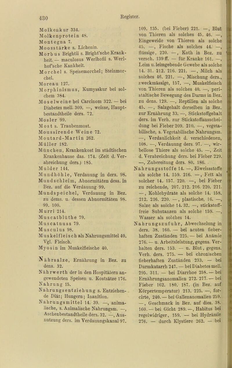 Molkeukur 334. Molkenprotein 48. Montegna 7. Moosstärke s. Lichenin. Morbus Brightü s. Bright'sche Krank- heit. — maculosus Werlhofii s. Werl- hof'sche Kankheit. Morchel s. Speisemorchel; Steinmor- chel. Moreau 127. Morphinismus, Kumysskur bei sol- chem 384. Mos elweine bei Carcinom 322.— bei Diabetes mell. 309. —, weisse, Haupt- bestandtheile ders. 72. Mosler 99. Most s. Traubenmost. Moussirende Weine 72. Moutard-Martin 262. Müller 182. München, Krankenkost im städtischen Krankenhause das. 174. (Zeit d. Ver- abreichung ders.) 185. Mulder 144. Mundhöhle, Verdauung in ders. 98. Mundschleim, Abnormitäten dess. in Bez. auf die Verdauung 99. Mundspeichel, Verdauung in Bez. zu dems. u. dessen Abnormitäten 98. 99. 100. Murri 214. Muscatblüthe 79. Muscatnuss 79. Musculus 98. Muskelfleisch als Nahrungsmittel 40. Vgl. Fleisch. Myosin im Muskelfleische 40. Nährsalze, Ernährung in Bez. zu dens. 32. Nährwerth der in den Hospitälern an- gewendeten Speisen u. Kostsätze 176. Nahrung 15. Nahrungsentziehung s. Entziehen- de Diät; Hungern; Inanition. Nahrungsmittel 14. 39. —, anima- lische, s. Animalische Nahrungsm. —, Aschenbestandtheile ders. 32. —, Aus- nutzung ders. im Verdauungskanal 97. 109. 135. (bei Fieber) 221. —, Blut von Thieren als solches 45. 46. —, Eingeweide von Thieren als solche 45. —, Fische als solches 44. —, flüssige, 220. —, Koth in Bez. zu versch. 139 ff. — für Kranke 161. —, Leim u. leimgebende Gewebe als solche 14. 31. 212. 216. 221. —, Milch als solches 46. 221. —, Mischung ders., zweckmässige, 157, —, Muskelfleisch von Thieren als solches 40. —, peri- staltische Bewegung des Darms in Bez. zu dens. 129. —, Keptilien als solche 45. —, Salzgehalt derselben in Bez. zur Ernährung 33. —, Stickstofigehalt ders. im Verh. zur Stickstofifausschei- dung bei Fieber 209. 210. —, vegeta- bilische, s. Vegetabilische Nahrungsm. —, Verdaulichkeit d. verschiedenen, 108. —, Verdauung ders. 97. —, wir- bellose Thiere als solche 45. —, Zeit d. Verabreichung ders. bei Fieber 229. —, Zubereitung ders. 80. 186. Nahrungsstoffe 14. —, Eiweissstoffe als solche 14. 159. 216. —, Fett als solcher 14. 157. 220. —, bei Fieber zu reichende, 207. 212. 216. 220. 221. —, Kohlehydrate als solche 14. 158. 212. 216. 220. —, plastische, 16. —, Salze als solche 14. 32. —, stickstoff- freie Substanzen als solche 159. —, Wasser als solches 14. Nahrungszufuhr, Abwechselung in ders. 38. 160. — bei acuten fieber- haften Zuständen 225. — bei Anämie 276. — u. Arbeitsleistung, gegens. Ver- halten ders. 153. — u. Blut, gegens. Verh. ders. 275. — bei chronischen fieberhaften Zuständen 233. — bei Darmkatarrh 247. — bei Diabetes mell. 295. 311. — bei Diarrhoe 258. —bei Ernährungsanomalien 272. 277.— bei Fieber 162. 180. 187. (in Bez. auf Körpertemperatur) 213. 225. —, for- cirte, 240. — bei Gallenanomalien 259. —, Geschmack in Bez. auf dies. 38. 160. — bei Gicht 289. —, Habitus bei regelwidriger, 159. — bei Hydrämie 276. — durch Klystiere 262. — bei