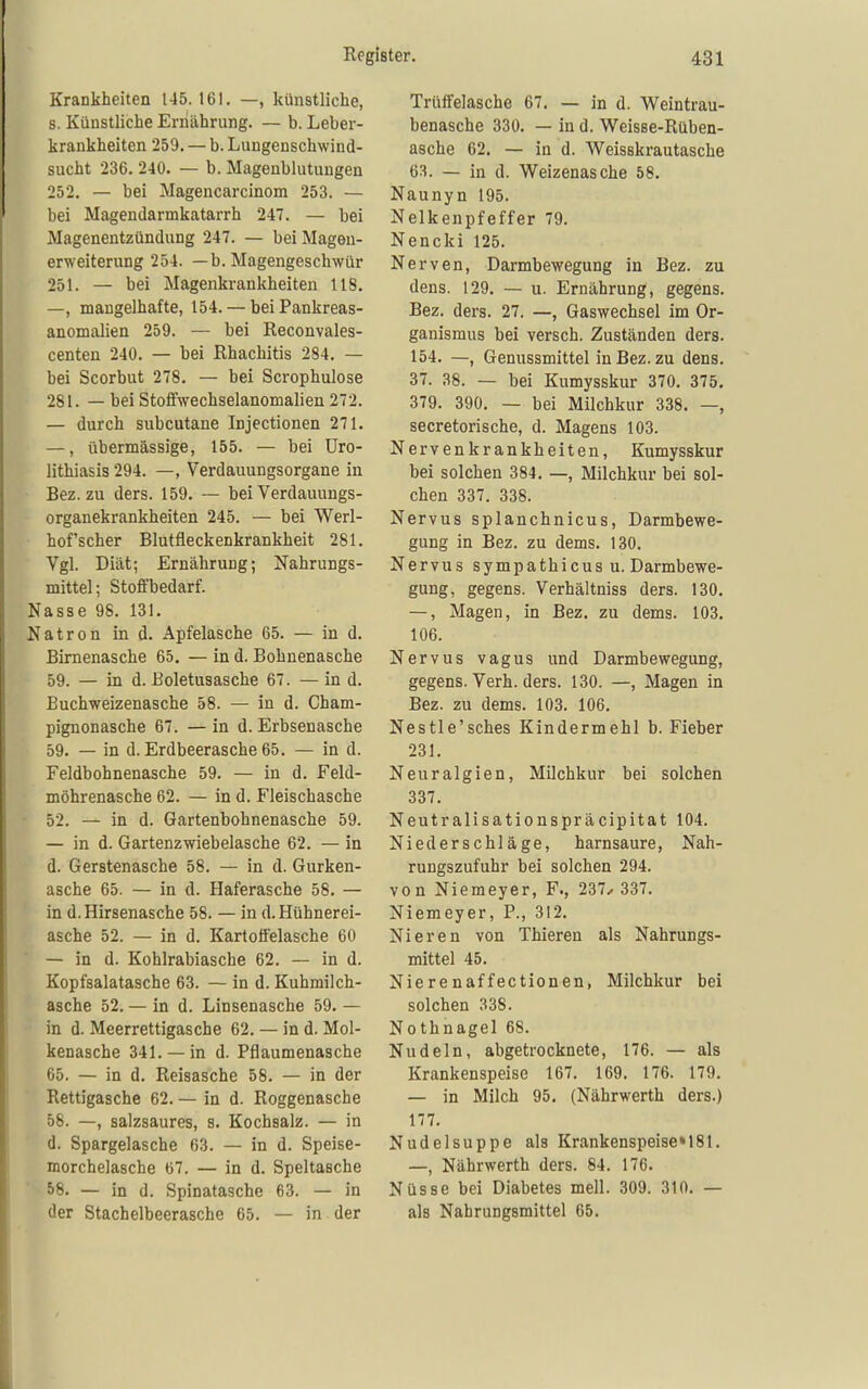 Krankheiten 145. 161. —, künstliche, s. Künstliche Ernährung. — b. Leber- krankheiten 259. — b. Lungenschwind- sucht 236. 240. — b. Magenblutuugen 252. — bei Magencarcinom 253. — bei Magendarmkatarrh 247. — bei Magenentzündung 247. — bei Mageu- erweiterung 254. —b. Magengeschwür 251. — bei Magenkrankheiten 118. —, mangelhafte, 154. — beiPankreas- anomalien 259. — bei Reconvales- centen 240. — bei Rhachitis 284. — bei Scorbut 278. — bei Scrophulose 281. — bei Stoffwechselanomalien 272. — durch subcutane Injectionen 271. —, übermässige, 155. — bei üro- lithiasis 294. —, Verdauungsorgane in Bez. zu ders. 159. — bei Verdauungs- organekrankheiten 245. — bei Werl- hof'scher Blutfleckenkrankheit 281. Vgl. Diät; Ernährung; Nahrungs- mittel; Stoffbedarf. Nasse 98. 131. Natron in d. Apfelasche 65. — in d. Birnenasche 65. — in d. Bohnenasche 59. — in d. Boletusasche 67. — in d. Buchweizenasche 58. — in d. Cham- pignonasche 67. — in d. Erbsenasche 59. — in d. Erdbeerasche 65. — in d. Feldbohnenasche 59. — in d. Feld- möhrenasche 62. — in d. Fleischasche 52. — in d. Gartenbohnenasche 59. — in d. Gartenzwiebelasche 62. — in d. Gerstenasche 58. — in d. Gurken- asche 65. — in d. Haferasche 58. — in d. Hirsenasche 58. — in d. Hühnerei- asche 52. — in d. Kartoffelasche 60 — in d. Kohlrabiasche 62. — in d. Kopfsalatasche 63. — in d. Kuhmilch- asche 52. — in d. Linsenasche 59. — in d. Meerrettigasche 62. — in d. Mol- kenasche 341. —in d. Pflaumenasche 65. — in d. Reisasche 58. — in der Rettigasche 62. — in d. Roggenasche 58. —, salzsaures, s. Kochsalz. — in d. Spargelasche 63. — in d. Speise- morchelasche 67. — in d. Speltasche 58. — in d. Spinatasche 63. — in der Stachelbeerasche 65. — in der Trüffelasche 67, — in d. Weintrau- benasche 330. — in d. Weisse-Rüben- asche 62. — in d. Weisskrautasche 63. — in d. Weizenasche 58. Naunyn 195. Nelkenpfeffer 79. Nencki 125. Nerven, Darmbewegung in Bez. zu dens. 129. — u. Ernährung, gegens. Bez. ders. 27. —, Gaswechsel im Or- ganismus bei versch. Zuständen ders. 154. —, Genussmittel in Bez. zu dens. 37. 38. — bei Kumysskur 370. 375. 379. 390. — bei Milchkur 338. —, secretorische, d. Magens 103. Nervenkrankheiten, Kumysskur bei solchen 384. —, Milchkur bei sol- chen 337. 338. Nervus splanchnicus, Darmbewe- gung in Bez. zu dems. 130. Nervus sympathicus u. Darmbewe- gung, gegens. Verhältniss ders. 130. —, Magen, in Bez. zu dems. 103. 106. Nervus vagus und Darmbewegung, gegens. Verh. ders. 130. —, Magen in Bez. zu dems. 103. 106, Nestle'sches Kindermehl b. Fieber 231, Neuralgien, Milchkur bei solchen 337. Neutralisationspräcipitat 104. Niederschläge, harnsaure, Nah- rungszufuhr bei solchen 294. von Niemeyer, F., 237.^ 337. Niemeyer, P., 312. Nieren von Thieren als Nahrungs- mittel 45. Nierenaffectionen, Milchkur bei solchen 338. Nothnagel 68. Nudeln, abgetrocknete, 176. — als Krankenspeise 167. 169. 176. 179. — in Milch 95. (Nährwerth ders.) 177. Nudelsuppe als Krankenspeise» 181. —, Nährwerth ders. 84. 176. Nüsse bei Diabetes mell. 309. 310. — als Nahrungsmittel 65.