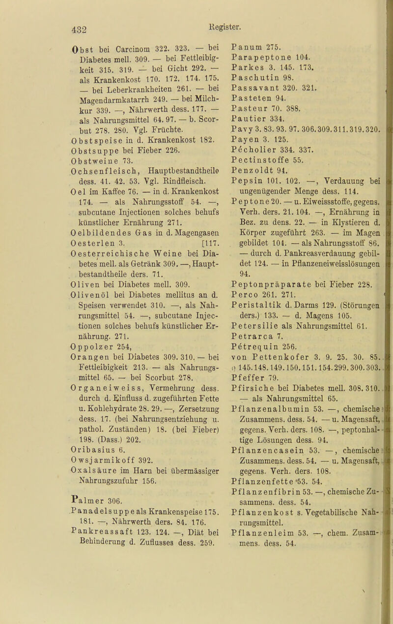 Obst bei Carcinom 322. 323. — bei Diabetes mell. 309. — bei Fettleibig- keit 315. 319. — bei Gicht 292. — als Krankenkost 170. 172. 174. 175. — bei Leberkrankheiten 261. — bei Magendarmkatarrh 249. — bei Milch- kur 339. —, Nährwerth dess. 177. — als Nahrungsmittel 64.97. — b. Scor- but 278. 280. Vgl. Früchte. Obst speise in d. Krankenkost 182. Obstsuppe bei Fieber 226. Obstweine 73. Ochsenfleisch, Hauptbestandtheile dess. 41. 42. 53. Vgl. Rindfleisch. Oel im Kaffee 76. — in d. Krankenkost 174. — als Nahrungsstoff 54. —, subcutane Injectionen solches behufs künstlicher Ernährung 271. Oel bildendes Gas in d. Magengasen Oesterlen 3. [117. Oesterreichische Weine bei Dia- betes mell. als Getränk 309. —, Haupt- bestandtheile ders. 71. Oliven bei Diabetes mell. 309. Olivenöl bei Diabetes mellitus an d. Speisen verwendet 310. —, als Nah- rungsmittel 54. —, subcutane Injec- tionen solches behufs künstlicher Er- nährung. 271. Oppolzer 254, Orangen bei Diabetes 309.310.— bei Fettleibigkeit 213. — als Nahrungs- mittel 65. — bei Scorbut 278. Organeiweiss, Vermehrung dess. durch d. Einfluss d. zugeführten Fette u. Kohlehydrate 28. 29. —, Zersetzung dess. 17. (bei Nahrungsentziehung u. pathol. Zuständen) 18. (bei Fieber) 198. (Dass.) 202. Oribasius 6. Owsjarmikoff 392. Oxalsäure im Harn bei übermässiger Nahrungszufuhr 156. Palmer 306. Panadelsuppeals Krankenspeise 175. 181. —, Nährwerth ders. 84. 176. Pankreassaft 123. 124. —, Diät bei Behinderung d. Zuflusses dess. 259. Panum 275. Parapeptone 104. Parkes 3. 145. 173. Paschutin 98. Passavant 320. 321. Pasteten 94. Pasteur 70. 388. Pautier 334. Pavy 3. 83.93. 97. 306.309.311.319.320. Payen 3. 125. P^cholier 334. 337. Pectinstoffe 55. Penzoldt 94. Pepsin 101. 102. —, Verdauung bei ungenügender Menge dess. 114. Peptone20. — u. Eiweissstotfe, gegens. Verh. ders. 21.104. —, Ernährung in Bez. zu dens. 22. — in Klystieren d. Körper zugeführt 263. — im Magen gebildet 104. — als Nahrungsstotf 86. — durch d. Pankreasverdauung gebil- det 124. — in Pflanzeneiweisslösungen 94. Peptonpräparate bei Fieber 228. Perco 261. 271. Peristaltik d. Darms 129. (Störungen ders.) 133. — d. Magens 105. Petersilie als Nahrungsmittel 61. Petrarca 7. Petrequin 256. von Pettenkofer 3. 9. 25. 30. 85. 1) 145.148.149.150.151.154.299.300.303. Pfeffer 79. Pfirsiche bei Diabetes mell. 308. 310. — als Nahrungsmittel 65. Pflanzenalbumin 53. —, chemische Zusammens. dess. 54. — u. Magensaft, gegens. Verh. ders. 108. —, peptonhal- tige Lösungen dess. 94. Pflanzencasein 53. —, chemische Zusammens. dess. 54. — u. Magensaft, gegens. Verh. ders. 108. Pflanzenfette '53. 54. Pflanzenfibrin 53. —, chemische Zu- sammens. dess. 54. Pflanzenkost s. Vegetabilische Nah- rungsmittel. Pflanzenleim 53. —, ehem. Zusam- mens. dess. 54.