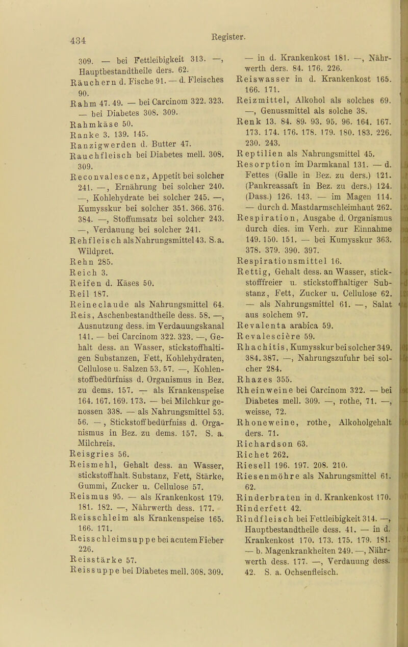 309. _ bei Fettleibigkeit 313. —, Hauptbestandtheile ders. 62. Räuchern d. Fische 91. — d. Fleisches 90. Rahm 47. 49. — bei Carcinom 322. 323. — bei Diabetes 308. 309. Rahmkäse 50. Ranke 3. 139. 145. Ranzigwerden d. Butter 47. Rauchfleisch bei Diabetes mell. 308. 309. Reconvalescenz, Appetit bei solcher 241. —, Ernährung bei solcher 240. —, Kohlehydrate bei solcher 245. —, Kumysskur bei solcher 351. 366. 376. 384. —, Stoffumsatz bei solcher 243. —, Verdauung bei solcher 241. Rehfleisch als Nahrungsmittel 43. S.a. Wildpret. Rehn 285. Reich 3. Reifen d. Käses 50. Reil 187. Reineclaude als Nahrungsmittel 64. Re,is, Aschenbestandtheile dess. 58. —, Ausnutzung dess. im Verdauungskanal 141. — bei Carcinom 322. 323. —, Ge- halt dess. an Wasser, stickstoffhalti- gen Substanzen, Fett, Kohlehydraten, Cellulose u. Salzen 53. 57. —, Kohlen- stoffbedürfniss d. Organismus in Bez. zu dems. 157, — als Krankenspeise 164.167,169. 173. — bei Milchkur ge- nossen 338. — als Nahrungsmittel 53. 56. —, Stickstoffbedürfniss d. Orga- nismus in Bez. zu dems. 157, S. a. Milchreis. Reisgries 56, Reismehl, Gehalt dess. an Wasser, stickstoffhalt. Substanz, Fett, Stärke, Gummi, Zucker u. Cellulose 57. Reismus 95. — als Krankenkost 179. 181. 182. —, Nährwerth dess. 177. Reisschleim als Krankenspeise 165. 166. 171. Reisschleimsuppe bei acutemFieber 226. Reisstärke 57. Reissuppebei Diabetes mell. 308, 309. — in d. Krankenkost 181. —, Nähr- werth ders. 84. 176. 226. Reiswasser in d. Krankenkost 165. 166. 171. Reizmittel, Alkohol als solches 69. —, Genussmittel als solche 38. Renk 13. 84. 89. 93. 95. 96. 164. 167. 173. 174. 176. 178. 179. 180. 183. 226. 230. 243. Reptilien als Nahrungsmittel 45. Resorption im Darmkanal 131. —d. Fettes (Galle in Bez. zu ders.) 121. (Pankreassaft in Bez. zu ders.) 124. (Dass.) 126. 143. — im Magen 114. — durch d. Mastdarmschleimhaut 262. Respiration, Ausgabe d. Organismus durch dies, im Verh. zur Einnahme 149. 150. 151, — bei Kumysskur 363. 378. 379. 390. 397. Respirationsmittel 16. Rettig, Gehalt dess. an Wasser, stick- stofffreier u. stickstoffhaltiger Sub- stanz, Fett, Zucker u, Cellulose 62, — als Nahrungsmittel 61. —, Salat aus solchem 97. Revalenta arabica 59. Revalesciere 59. Rhachitis, Kumysskur bei solcher 349. 384.387. —, Nahrungszufuhr bei sol- cher 284. Rhazes 355. Rheinweine bei Carcinom 322. —bei Diabetes mell. 309. —, rothe, 71. —, weisse, 72. Rhoneweine, rothe, Alkoholgehalt ders. 71. Richardson 63. Riebet 262. Rieseil 196. 197. 208. 210. Riesenmöhre als Nahrungsmittel 61. 62. Rinderbraten in d.Krankenkost 170. Rinderfett 42. Rindfleisch bei Fettleibigkeit 314. —, Hauptbestandtheile dess. 41. — in d. Krankenkost 170. 173. 175, 179. 181. — b. Magenkrankheiten 249. —, Nähr- werth dess. 177. —, Verdauung dess. 42. S. a. Ochsenfleisch.