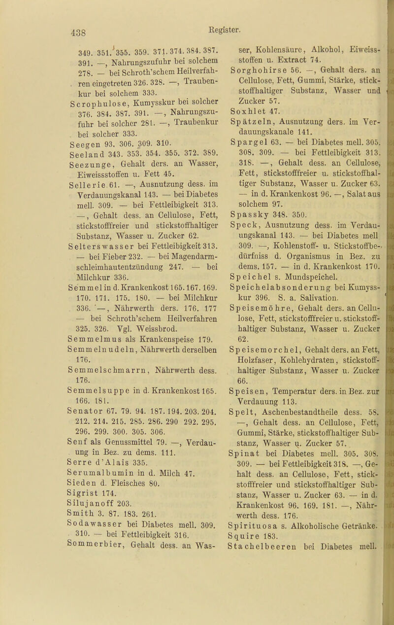 349. 351/355. 359. 371.374.384.387. 391. _j Nahrungszufuhr bei solchem 278. — bei Schroth'schem Heilverfah- . ren eingetreten 326. 328. —, Trauben- kur bei solchem 333. Scropbulose, Kumysskur bei solcher 376. 384. 387. 391. —, Nahruugszu- fuhr bei solcher 281. —, Traubenkur . bei solcher 333. Seegen 93. 306. 309. 310. Seeland 343. 353. 354. 355. 372. 389. Seezunge, Gehalt ders. an Wasser, Eiweissstoifen u. Fett 45. Sellerie 61. —, Ausnutzung dess. im Verdauungskanal 143. — bei Diabetes mell. 309. — bei Fettleibigkeit 313. —, Gehalt dess. an Cellulose, Fett, stickstofffreier und stickstoffhaltiger Substanz, Wasser u. Zucker 62. Selters Wasser bei Fettleibigkeit 313. — bei Fieber 232. — bei Magendarm- schleimhautentzündung 247. — bei Milchkur 336. Semmel in d. Krankenkost 165.167.169. 170. 171. 175. 180. — bei Milchkur 336. ■ —, Nährwerth ders. 176. 177 — bei Schroth'schem Heilverfahren 325. 326. Vgl. Weissbrod. Semmelmus als Krankenspeise 179. Semmel nudeln, Nährwerth derselben 176. Semmelschmarrn, Nährwerth dess. 176. Semmelsuppe in d. Krankenkost 165. 166. 181. Senator 67. 79. 94. 187.194. 203.204. 212. 214. 215, 285. 286. 290 292. 295. 296. 299. 300. 305. 306. Senf als Genussmittel 79. —, Verdau- ung in Bez. zu dems. III. Serre d'Alais 335. Serumalbumin in d. Milch 47. Sieden d. Fleisches 80. Sigrist 174. Silujanoff 203. Smith 3. 87. 183. 261. Sodawasser bei Diabetes mell. 309. 310. — bei Fettleibigkeit 316. Sommerbier, Gehalt dess. an Was- ser, Kohlensäure, Alkohol, Eiweiss- stoffen u. Extract 74. Sorghohirse 56. —, Gehalt ders. au Cellulose, Fett, Gummi, Stärke, stick- stoffhaltiger Substanz, Wasser und Zucker 57. Soxhlet 47. Spätzein, Ausnutzung ders. im Ver- dauungskanale 141. Spargel 63. — bei Diabetes mell. 305. 308. 309. — bei Fettleibigkeit 313. 318. —, Gehalt dess. an Cellulose, Fett, stickstofffreier u. stickstoffhal- tiger Substanz, Wasser u. Zucker 63. — in d. Krankenkost 96. —, Salat aus solchem 97. Spassky 348. 350. Speck, Ausnutzung dess. im Verdau- ungskanal 143. — bei Diabetes mell 309. — Kohlenstoff- u. Stickstoffbe- dürfniss d. Organismus in Bez. zu dems. 157. — in d. Krankenkost 170. Speichel s. Mundspeichel. Speichelabsonderung bei Kumyss- kur 396. S. a. Salivation. Speisemöhre, Gehalt ders. an Cellu- lose, Fett, stickstofffreier u. stickstoff- haltiger Substanz, Wasser u. Zucker 62. Speisemorchel, Gehalt ders. an Fett, Holzfaser, Kohlehydraten, stickstoff- haltiger Substanz, Wasser u. Zucker 66. Speisen, Temperatur ders. inBez. zur Verdauung 113. Spelt, Aschenbestandtheile dess. 58. —, Gehalt dess. an Cellulose, Fett, Gummi, Stärke, stickstoff'haltiger Sub- stanz, Wasser u. Zucker 57. Spinat bei Diabetes mell. 305. 308. 309. — bei Fettleibigkeit 318. — Ge- halt dess. an Cellulose, Fett, stick- stofffreier und stickstoffhaltiger Sub- stanz, Wasser u. Zucker 63. — in d. Krankenkost 96. 169. 181. —, Nähr- werth dess. 176. Spirituosa s. Alkoholische Getränke. Squire 183. Stachelbeeren bei Diabetes mell.