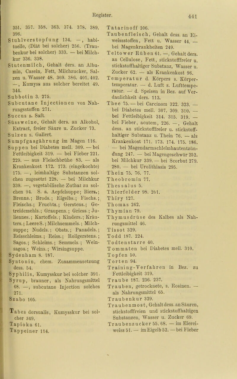 351. 357. 358. 363. 374. 378. 389. 396. Stuhlverstopfung 134. —, habi- tuelle, (Diät bei solcher) 256. (Trau- benkur bei solcher) 333. — bei Milch- kur 336. 338. Stutenmilch, Gehalt ders. an Albu- min, Casein, Fett, Milchzucker, Sal- zen U.Wasser 48. 369. 386. 401.402. —, Kumyss aus solcher bereitet 49. 344. Subbotin 3. 275. Subcutane Injectionen von Nah- rungsstotfen 271. Succus B. Saft. Süssweine, Gehalt ders. an Alkohol, Extract, freier Säure u. Zucker 73. Sulzen s. Gallert. Sumpfgasgährung im Magen 116. Suppen bei Diabetes mell. 309. —bei Fettleibigkeit 319. — bei Fieber 221. 229. — aus Fleischbrühe 83. — als Krankenkost 172. 173. (eingekochte) 175. —, leimhaltige Substanzen sol- chen zugesetzt 228. — bei Milchkur 339. —, vegetabilische Zuthat zu sol- chen 94. S. a. Aepfelsuppe; Biers.; Breuns.; Brods.; Eigelbs.; Fischs.; Fleischs.; Früchts.; Gerstens.; Ge- treidemehls. ; Graupens.; Griess.; Ju- liennes.; Kartoffels.; Kinders.; Kräu- ters. ; LeereS.; Milchsemmels.; Milch- suppe; Nudeis.; Obsts.; Panadels.; Reisschleims.; Reiss.; Rollgerstens.; Sagos.; Schleims.; Semmels.; Wein- sagos.; Weins.; Wirsingsuppe. Sydenham 8. 187. Syntonin, ehem. Zusammensetzung dess. 54. Syphilis, Kumysskur bei solcher 391. Syrup, brauner, als Nahrungsmittel 68. —, subcutane Injection solches 271. Szabo 105. Tabes dorsualis, Kumysskur bei sol- cher 349. Tapioka 61. Tappeiner 114. Tatarinoff 106. Taubenfleisch, Gehalt dess. an Ei- weissstoffen, Fett u. Wasser 44. _ bei Magenkrankheiten 249. Teltow er Rüben 61. —, Gehalt ders. an Cellulose, Fett, stickstofffreier u. stickstoffhaltiger Substanz, Wasser u. Zucker 62. — als Krankenkost 96. Temperatur d. Körpers s. Körper- temperatur. — d. Luft s. Lufttempe- ratur. — d. Speisen in Bez. auf Ver- daulichkeit ders. 113. Thee 75.— bei Carcinom 322. 323. — bei Diabetes mell. 307. 309. 310, — bei Fettleibigkeit 314. 315. 319. — bei Fieber, acutem, 226. —, Gehalt dess. an stickstofffreier u. stickstoff- haltiger Substanz u. Thein 76. — als Krankenkost 171. 173. 174. 175. 186. — bei Magendarmschleimhautentzün- düng 247. — bei Magengeschwür 252. bei Milchkur 339. — bei Scorbut 279. 280. — bei ürolithiasis 295. Thein 75. 76. 77. Theobromin 77. Thessalus 5. Thierfelder 98. 261. Thiry 127. Thomas 262. Thymian 79. Thymusdrüse des Kalbes als Nah- rungsmittel 46. Tissot 329. Todd 187. 224. Todtenstarre 40. Tommaten bei Diabetes mell. 310. Topfen 50. Torten 94. Training-Verfahren in Bez. zu Fettleibigkeit 319. Traube 187. 236. 237. Trauben, getrocknete, s. Rosinen. — als Nahrungsmittel 65. Traubenkur 329. Traubenmost, Gehalt dess. an Säuren, stickstofffreien und stickstofl'haltigen Substanzen, Wasser u. Zucker 69. Traubenzucker 55. 68. — im Eierei- weiss 51. — im Eigelb 52. — bei Fieber