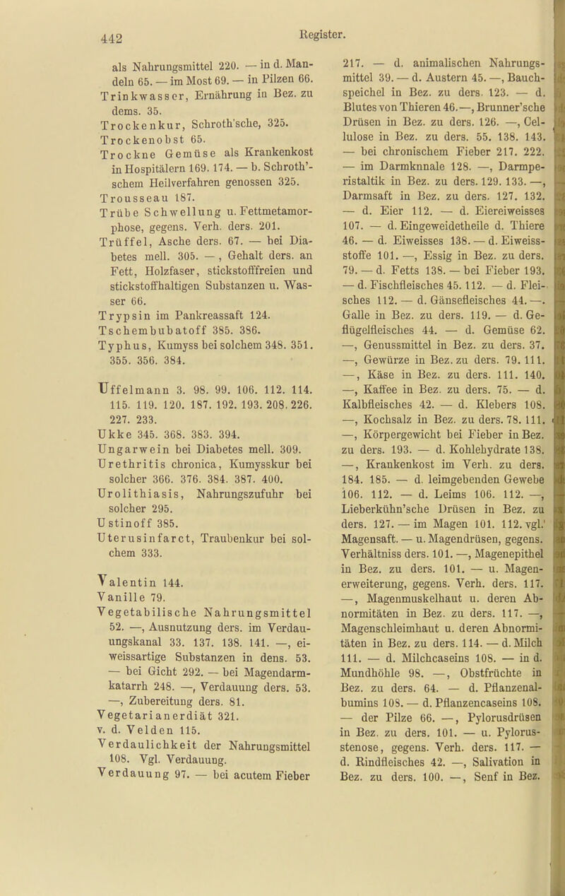 als Nahrungsmittel 220. — in d. Man- deln 65. — im Most 69. — in Pilzen 66. Trinkwasser, Ernährung in Bez. zu dems. 35. Trockenkur, Schroth'sche, 325. Trockenobst 65. Trockne Gemüse als Krankenkost in Hospitälern 169.174. — b. Schroth'- schem Heilverfahren genossen 325. Trousseau 187. Trübe Schwellung u. Fettmetamor- phose, gegens. Verh. ders. 201. Trüffel, Asche ders. 67. — bei Dia- betes mell. 305. — , Gehalt ders. an Fett, Holzfaser, stickstolffreien und stickstoffhaltigen Substanzen u. Was- ser 66. Trypsin im Pankreassaft 124. Tschembubatoff 385. 386. Typhus, Kumyss bei solchem 348. 351. 355. 356. 384. Uffelmann 3. 98. 99. 106. 112. 114. 115. 119. 120. 187. 192.193.208.226. 227. 233. Ukke 345. 368. 383. 394. Ungarwein bei Diabetes mell. 309. Urethritis chronica, Kumysskur bei solcher 366. 376. 384. 387. 400. Urolithiasis, Nahrungszufuhr bei solcher 295. Ustinoff 385. Uterusinfarct, Traubenkur bei sol- chem 333. Talentin 144. Vanille 79. Vegetabilische Nahrungsmittel 52. —, Ausnutzung ders. im Verdau- ungskanal 33. 137. 138. 141. —, ei- weissartige Substanzen in dens. 53. — bei Gicht 292. — bei Magendarm- katarrh 248. —, Verdauung ders. 53. —, Zubereitung ders. 81. Vegetarianerdiät 321. V. d. Velden 115. Verdaulichkeit der Nahrungsmittel 108. Vgl. Verdauung. Verdauung 97. — bei acutem Fieber 217. — d. animalischen Nahrungs- mittel 39. — d. Austern 45. —, Bauch- speichel in Bez. zu ders. 123. — d. Blutes von Thieren 46.—, Brunner'sche Drüsen in Bez. zu ders. 126. —, Gel- lulose in Bez. zu ders. 55. 138. 143. — bei chronischem Fieber 217. 222. — im Darmknnale 128. —, Darmpe- ristaltik in Bez. zu ders. 129. 133. —, Darmsaft in Bez. zu ders. 127. 132. — d. Eier 112. — d. Eiereiweisses 107. — d. Eingeweidetheile d. Thiere 46. — d. Eiweisses 138. — d. Eiweiss- stoffe 101. —, Essig in Bez. zu ders. 79. — d. Fetts 138. — bei Fieber 193. — d. Fischfleisches 45.112. — d. Flei- sches 112. — d. Gänsefleisches 44. —. Galle in Bez. zu ders. 119. — d. Ge- flügelfleisches 44. — d. Gemüse 62. —, Genussmittel in Bez. zu ders. 37. —, Gewürze in Bez.zu ders. 79. III. —, Käse in Bez. zu ders. III. 140. —, Kafiee in Bez. zu ders. 75. — d. Kalbfleisches 42. — d. Klebers 108. —, Kochsalz in Bez. zu ders. 78. III. —, Körpergewicht bei Fieber in Bez. zu ders. 193. — d. Kohlehydrate 138. —, Krankenkost im Verh. zu ders. 184. 185. — d. leimgebeuden Gewebe 106. 112. — d. Leims 106. 112. —, Lieberkühn'sche Drüsen in Bez. zu ders. 127.— im Magen 101. 112. vgl.' Magensaft. — u. Magendrüsen, gegens. Verhältniss ders. 101. —, Magenepithel in Bez. zu ders. 101. — u. Magen- erweiterung, gegens. Verh. ders. 117. —, Magenmuskelhaut u. deren Ab- normitäten in Bez. zu ders. 117. —, Magenschleimhaut u. deren Abnormi- täten in Bez. zu ders. 114. — d. Milch III. — d. Milchcaseins 108. — in d. Mundhöhle 98. —, Obstfrüchte in Bez. zu ders. 64. — d. Pflanzenal- bumins 108. — d. Pflanzencaseins 108. — der Pilze 66. —, Pylorusdrüsen in Bez. zu ders. 101. — u. Pylorus- stenose, gegens. Verh. ders. 117. — d. Rindfleisches 42. —, Salivation in Bez. zu ders. 100. —, Senf in Bez.