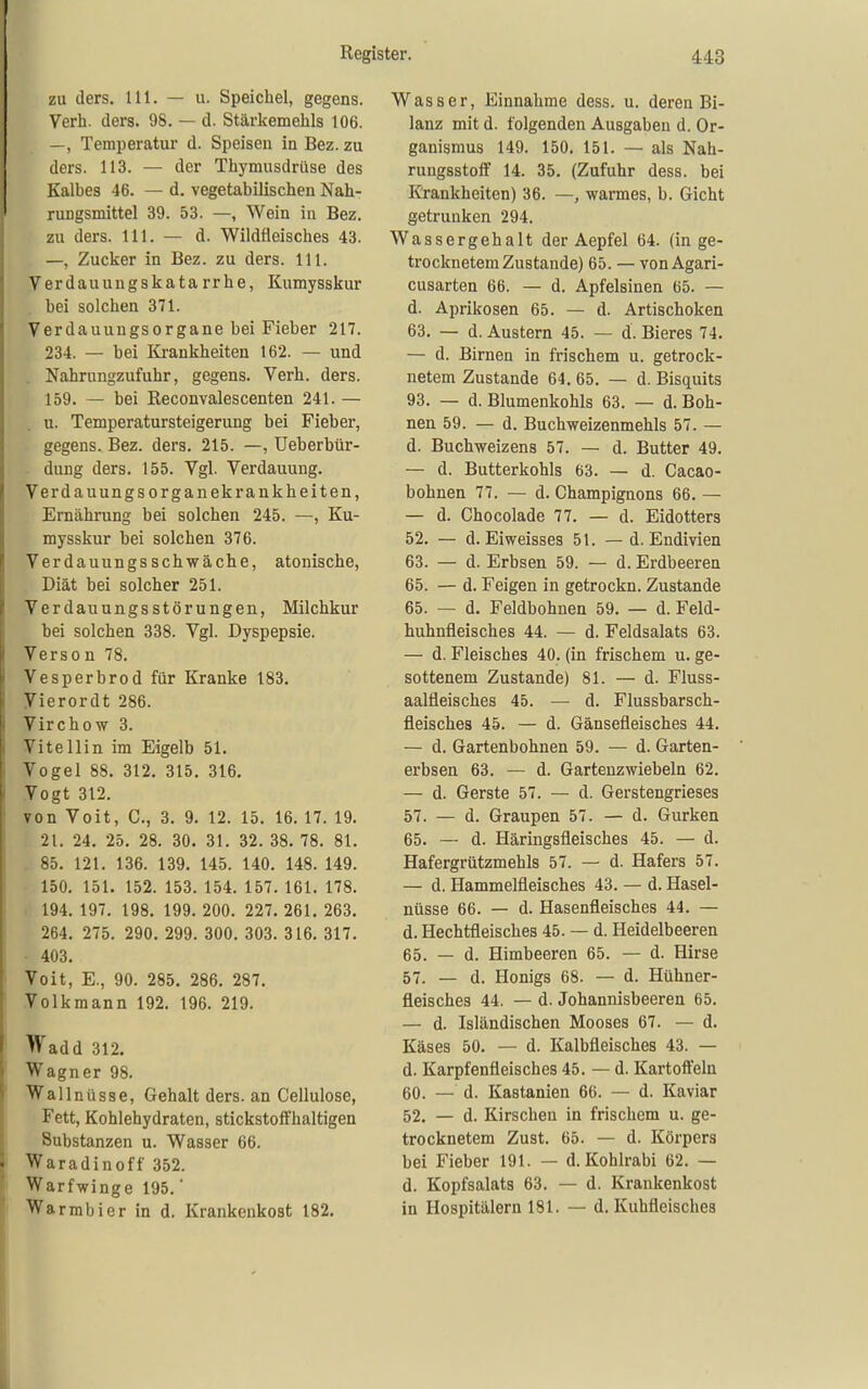 zu ders. 111. — u. Speichel, gegens. Verh. ders. 98. — d. Stärkemehls 106. —, Temperatur d. Speisen in Bez. zu ders. 113. — der Thymusdrüse des Kalbes 46. — d. vegetabilischen Nah- rungsmittel 39. 53. —, Wein in Bez. zu ders. III. — d. Wildfleisches 43. —, Zucker in Bez. zu ders. III. Verdauungskatarrhe, Kumysskur bei solchen 371. Verdauungsorgane bei Fieber 217. 234. — bei Krankheiten 162. — und . Nahrungzufuhr, gegens. Verh. ders. 159. — bei ßeconvalescenten 241. — u. Temperatursteigerung bei Fieber, gegens. Bez. ders. 215. —, Ueberbür- dung ders. 155. Vgl. Verdauung. Verdauungs Organekrankheiten, Ernährung bei solchen 245. —, Ku- mysskur bei solchen 376. Verdauungsschwäche, atonische, Diät bei solcher 251. Verdauungsstörungen, Milchkur bei solchen 338. Vgl. Dyspepsie. Verson 78. Vesperbrod für Kranke 183. Vierordt 286. Virchow 3. Vitellin im Eigelb 51. Vogel 88. 312. 315. 316. Vogt 312. von Voit, C, 3. 9. 12. 15. 16. 17. 19. 21. 24. 25. 28. 30. 31. 32. 38. 78. 81. . 85. 121. 136. 139. 145. 140. 148. 149. 150. 151. 152. 153. 154. 157. 161. 178. 194. 197. 198. 199. 200. 227. 261. 263. 264. 275. 290. 299. 300. 303. 316. 317. 403. Voit, E., 90. 285. 286. 287. Volkmann 192. 196. 219. Wadd 312. Wagner 98. Wallnüsse, Gehalt ders. an Cellulose, Fett, Kohlehydraten, stickstoffhaltigen Substanzen u. Wasser 66. Waradinoff 352. Warfwinge 195.' Warmbier in d. Krankenkost 182. Wasser, Einnahme dess. u. deren Bi- lanz mit d. folgenden Ausgaben d. Or- ganismus 149. 150. 151. — als Nah- rungsstoff 14. 35. (Zufuhr dess. bei Krankheiten) 36. —, warmes, b. Gicht getrunken 294. Wassergehalt der Aepfel 64. (in ge- trocknetem Zustande) 65. — von Agari- cusarten 66. — d. Apfelsinen 65. — d. Aprikosen 65. — d. Artischoken 63. — d. Austern 45. — d. Bieres 74. — d. Birnen in frischem u. getrock- netem Zustande 64. 65. — d. Bisquits 93. — d. Blumenkohls 63. — d. Boh- nen 59. — d. Buchweizenmehls 57. — d. Buchweizens 57. — d. Butter 49. — d. Butterkohls 63. — d. Cacao- bohnen 77. — d. Champignons 66. — — d. Chocolade 77. — d. Eidotters 52. — d. Eiweisses 51. —d. Endivien 63. — d. Erbsen 59. — d. Erdbeeren 65. — d. Feigen in getrockn. Zustande 65. — d. Feldbohnen 59. — d. Feld- huhnfleisches 44. — d. Feldsalats 63. — d. Fleisches 40. (in frischem u. ge- sottenem Zustande) 81. — d. Fluss- aalfleisches 45. — d. Flussbarsch- fleisches 45. — d. Gänsefleisches 44. — d. Gartenbohnen 59. — d. Garten- erbsen 63. — d. Gartenzwiebeln 62. — d. Gerste 57. — d. Gerstengrieses 57. — d. Graupen 57. — d. Gurken 65. — d. Häringsfleisches 45. — d. Hafergrützmehls 57. — d. Hafers 57. — d. Hammelfleisches 43. — d. Hasel- nüsse 66. — d. Hasenfleisches 44. — d. Hechtfleisches 45. — d. Heidelbeeren 65. — d. Himbeeren 65. — d. Hirse 57. — d. Honigs 68. — d. Hühner- fleisches 44. — d. Johannisbeeren 65. — d. Isländischen Mooses 67. — d. Käses 50. — d. Kalbfleisches 43. — d. Karpfenfleisches 45. — d. Kartoffeln 60. — d. Kastanien 66. — d. Kaviar 52. — d. Kirschen in frischem u. ge- trocknetem Zust. 65. — d. Körpers bei Fieber 191. — d. Kohlrabi 62. — d. Kopfsalats 63. — d. Krankenkost in Hospitälern 181. — d. Kuhfleisches