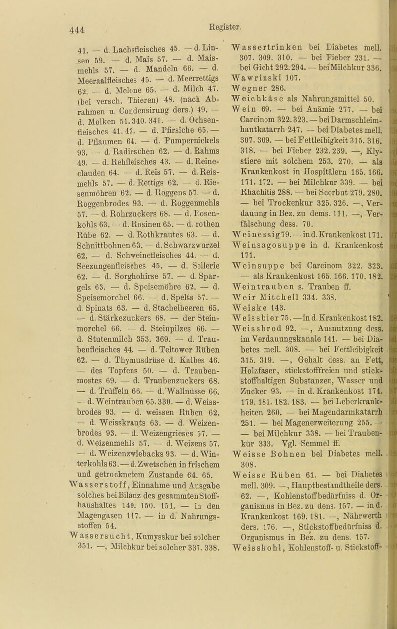 41. — d. Lachsfleisches 45. — d. Lin- sen 59. — d. Mais 57. — d. Mais- mehls 57. — d. Mandeln 66. — d. Meeraalfleisches 45. — d. Meerrettigs 62. — d. Melone 65. — d. Milch 47. (bei versch. Thieren) 48. (nach Ab- rahmen u. Condensirung ders.) 49. — d. Molken 51.340.341. — d. Ochsen- fleisches 41.42. — d. Pfirsiche 65.— d. Pflaumen 64. — d. Pumpernickels 93. — d. Radieschen 62. — d. Rahms 49. — d. Rehfleisches 43. — d. Reine- clauden 64. — d. Reis 57. — d. Reis- mehls 57. — d. Rettigs 62. — d. Rie- senmöhren 62. — d. Roggens 57. — d. Roggenbrodes 93. — d. Roggenmehls 57. — d. Rohrzuckers 68. — d. Rosen- kohls 63. — d. Rosinen 65. — d. rothen Rübe 62. — d. Rothkrautes 63. — d. Schnittbohnen 63. — d. Schwarzwurzel 62. — d. Schweinefleisches 44. — d. Seezungenfleisches 45. — d. Sellerie 62. — d. Sorghohirse 57. — d. Spar- gels 63. — d. Speisemöhre 62. — d. Speisemorchel 66. — d. Spelts 57. — d. Spinats 63. — d. Stachelbeeren 65. — d. Stärkezuckers 68. — der Stein- morchel 66. — d. Steinpilzes 66. — d. Stutenmilch 353. 369. — d. Trau- benfleisches 44. — d. Teltower Rüben 62. — d. Thymusdrüse d. Kalbes 46. — des Topfens 50. — d. Trauben- mostes 69. — d. Traubenzuckers 68. — d. Trüffeln 66. — d. Wallnüsse 66. — d. Weintrauben 65.330. — d. Weiss- brodes 93. — d. weissen Rüben 62. — d. Weisskrauts 63. — d. Weizen- brodes 93. — d. Weizengrieses 57. — d. Weizenmehls 57. — d. Weizens 57. — d. Weizenzwiebacks 93. —d. Win- terkohls 63. — d.Zwetschen in frischem und getrocknetem Zustande 64. 65. Wasserstoff, Einnahme und Ausgabe solches bei Bilanz des gesammten Stoff- haushaltes 149. 150. 151. — in den Magengasen 117. — in d. Nahrungs- stoffen 54. Wassersucht, Kumysskur bei solcher 351. —, Milchkur bei solcher 337. 338. Wassertrinken bei Diabetes mell. 307. 309. 310. — bei Fieber 231. — bei Gicht 292.294, — beiMilchkur 336. Wawrinski 107. Wegner 286. Weichkäse als Nahrungsmittel 50. Wein 69. — bei Anämie 277. — bei Carcinom 322.323. — bei Darmschleim- hautkatarrh 247. — bei Diabetes mell. 307. 309. — bei Fettleibigkeit 315. 316. 318. — bei Fieber 232. 239. —, Kly- stiere mit solchem 253. 270. — als Krankenkost in Hospitälern 165.166. 171. 172. — bei Milchkur 339. — bei Rhachitis 288. — bei Scorbut 279. 280. — bei Trockenkur 325. 326. —, Ver- dauung in Bez. zu dems. HI. —, Ver- fälschung dess. 70. Weinessig79. — ind. Krankenkost 171. Weinsagosuppe in d. Krankenkost 171. Wein suppe bei Carcinom 322. 323. — als Krankenkost 165. 166. 170.182. Weintrauben s. Trauben ö. Weir Mitchell 334. 338. Weiske 143. Weissbier75. — ind. Krankenkost 182. Weissbrod 92. —, Ausnutzung dess. im Verdauungskanale 141. — bei Dia- betes mell. 308. — bei Fettleibigkeit 315. 319. —, Gehalt dess. an Fett, Holzfaser, stickstofffreien und stick- stoffhaltigen Substanzen, Wasser und Zucker 93. — in d. Krankenkost 174. 179.181. 182.183. — bei Leberkrank- heiten 260. — bei Magendarmkatarrh 251. — bei Magenerweiterung 255.— — bei Milchkur 338. — bei Trauben- kur 333. Vgl. Semmel ff. Weisse Bohnen bei Diabetes mell. 308. Weisse Rüben 61. — bei Diabetes mell. 309. —, Hauptbestandtheile ders. 62. —, Kohlenstoffbedürfniss d. Or- ganismus in Bez. zu dens. 157. — ind. Krankenkost 169.181. —, Nährwerth ders. 176. —, Stickstoffbedürfniss d. Organismus in Bez. zu dens. 157. W e i s s k 0 h 1, Kohlenstoff- u. Stickstoff-