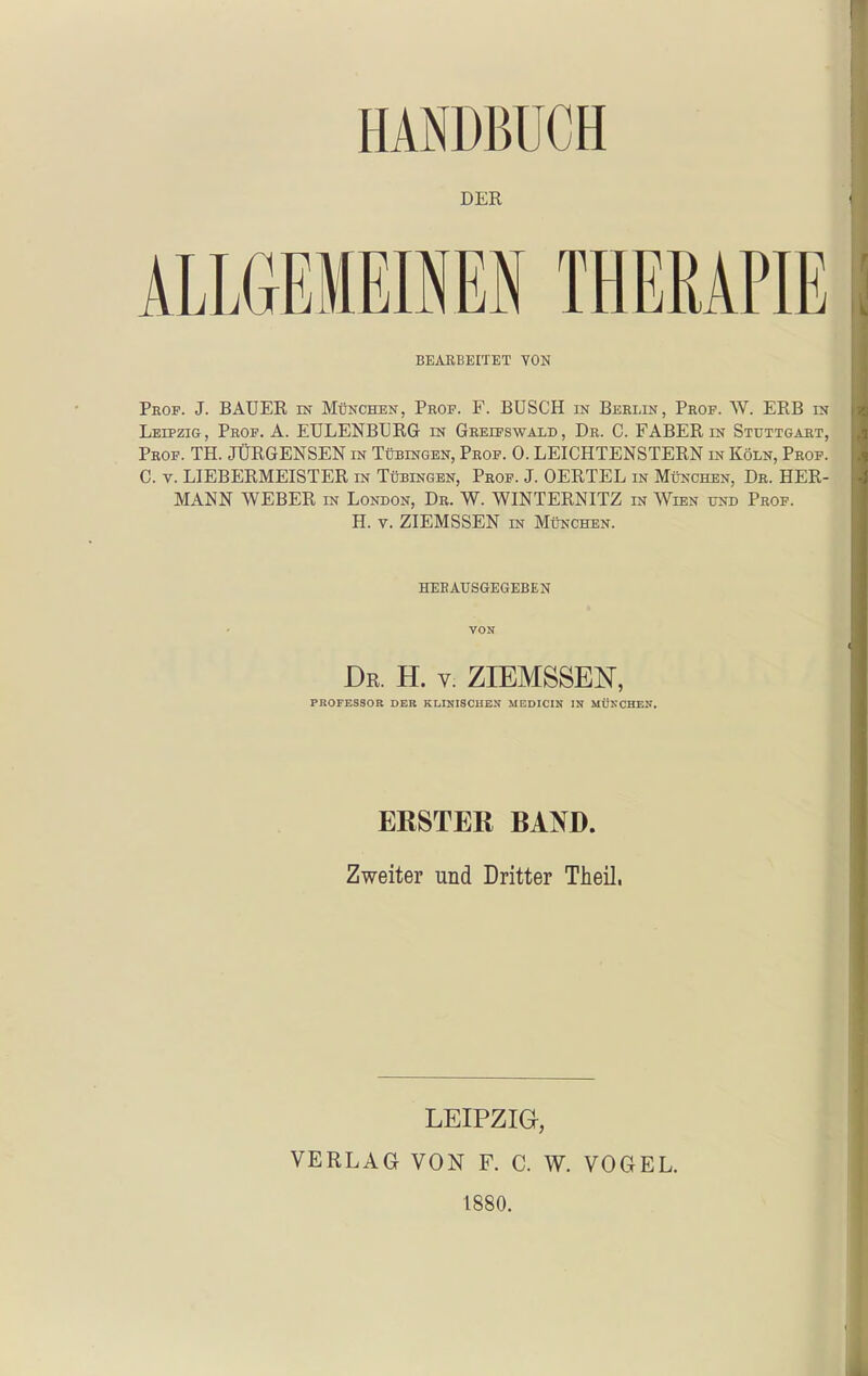 DER ALLGEMEINEN THEMPIE BEAEBEITET YON Prof. J. BAUER in München, Prof. F. BÜSCH in Berlin, Prof. W. ERB in Leipzig, Prof. ä. EULENBURG in Greifswald, Dr. C. FABER in Stuttgart, Prof. TH. JÜRGENSEN in Tübingen, Prof. 0. LEICHTENSTERN in Köln, Prof. C. V. LIEBERMEISTER in Tübingen, Prof. J. OERTEL in München, Dr. HER- MANN WEBER IN London, Dr. W. WINTERNITZ in Wien und Prof. H. V. ZIEMSSEN in München. HEBAUSGEGEBEN Dr. H. V. ZIEMSSEN, PROFESSOR DER KLINISCHEN MEDICIN IN MÜNCHEN. ERSTER BAND. Zweiter und Dritter Theil. LEIPZIG, VERLAG VON F. C. W. VOGEL. 1880.