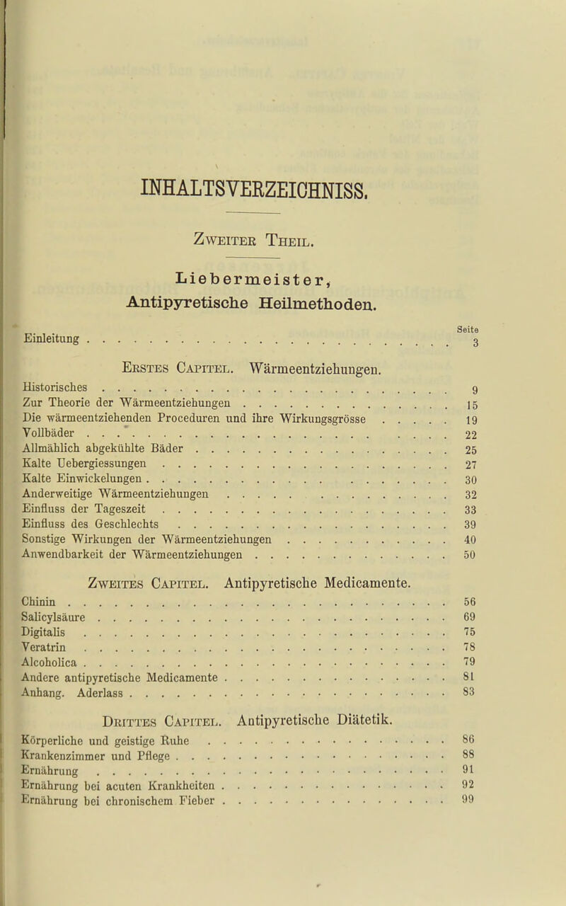 INHALTSVERZEIOHNISS. Zweiter Theil. Liebermeister, Antipyretische Heilmethoden. Seite Einleitung 3 Erstes Capitel. Wärmeentziehungen. Historisches 9 Zur Theorie der Wärmeentziehungen 15 Die wärmeentziehenden Proceduren und ihre Wirkungsgrösse 19 Vollbäder . . .' .... 22 Allmählich abgekühlte Bäder 25 Kalte Uebergiessungen 27 Kalte Einwickelungen 30 Anderweitige Wärmeentziehungen 32 Einfluss der Tageszeit 33 Einfluss des Geschlechts 39 Sonstige Wirkungen der Wärmeentziehungen 40 Anwendbarkeit der Wärmeentziehungen 50 Zweites Capitel. Antipyretische Medicamente. Chinin 56 Salicylsäure 69 Digitalis 75 Veratrin 78 Alcoholica 79 Andere antipyretische Medicamente 81 Anhang. Aderlass 83 Drittes Capitel. Antipyretisclie Diätetik. Körperliche und geistige Ruhe 86 Krankenzimmer und Pflege 88 Ernährung 91 Ernährung bei acuten Krankheiten 92 Ernährung bei chronischem Fieber 99