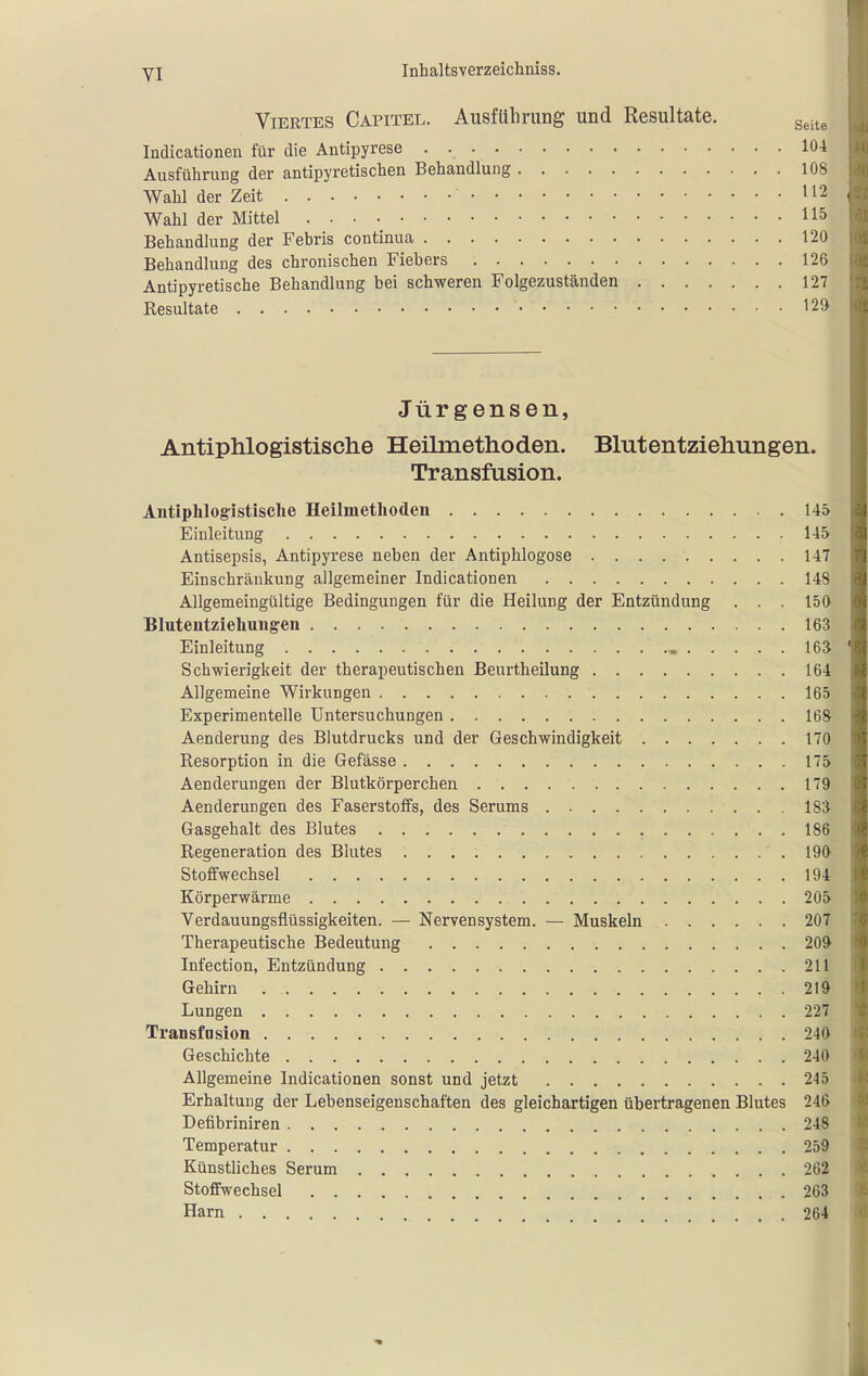 Viertes Capitel. Ausführung und Resultate. g^.^^ Indicationen für die Antipyrese 104 Ausführung der antipyretischen Behandlung 108 Wahl der Zeit 112 Wahl der Mittel 115 Behandlung der Febris continua 120 Behandlung des chronischen Fiebers 126 Antipyretische Behandlung bei schweren Folgezuständen 127 Kesultate 12» Jürgensen, Antiphlogistische Heilmethoden. Blutentziehungen. Transfusion. Antiphlog-istisclie Heilmethoden 145 Einleitung 145 Antisepsis, Antipyrese neben der Antiphlogose 147 Einschränkung allgemeiner Indicationen 148 Allgemeingültige Bedingungen für die Heilung der Entzündung . . . 150 Blutentzieliuiigen 163 Einleitung ISa Schwierigkeit der therapeutischen Beurtheilung 164 Allgemeine Wirkungen 165 Experimentelle Untersuchungen 168 Aenderung des Blutdrucks und der Geschwindigkeit 170 Resorption in die Gefässe 175 Aenderungen der Blutkörperchen 179 Aenderungen des Faserstoffs, des Serums 183 Gasgehalt des Blutes 186 Regeneration des Blutes 190- Stoffwechsel 194 Körperwärme 205^ Verdauungsflüssigkeiten. — Nervensystem. — Muskeln 207 Therapeutische Bedeutung 209 Infection, Entzündung 211 Gehirn 219 Lungen 227 Transfasion 240 Geschichte 240 Allgemeine Indicationen sonst und jetzt 245 Erhaltung der Lebenseigenschaften des gleichartigen übertragenen Blutes 246 Defibriniren 248 Temperatur 259 Künstliches Serum 262 Stoffwechsel 263 Harn 264