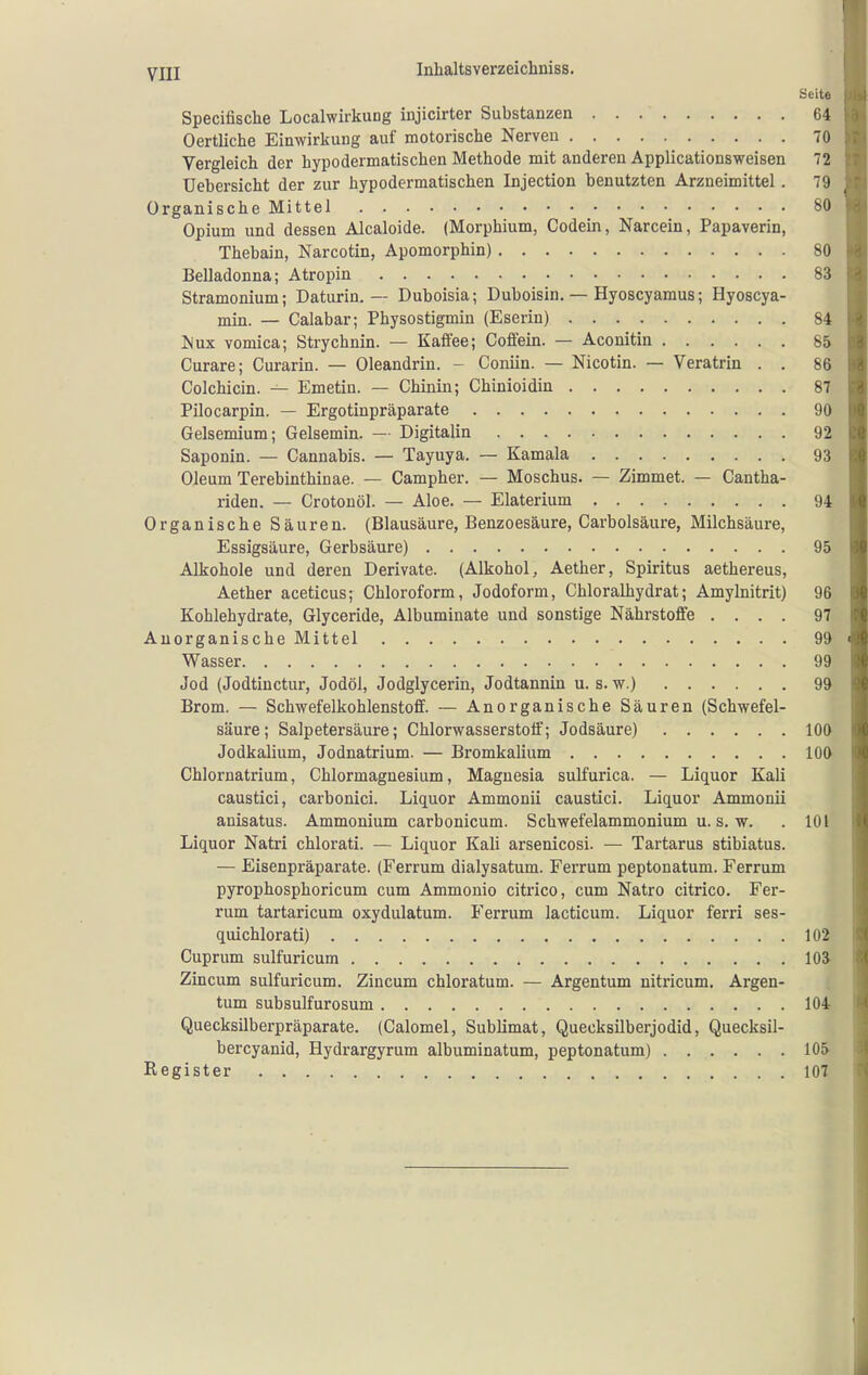 Seite Specifische Localwirkung injicirter Substanzen 64 Oertliche Einwirkung auf motorische Nerven 70 Vergleich der hypodermatischen Methode mit anderen Applicationsweisen 72 üebersicht der zur hypodermatischen Injection benutzten Arzneimittel. 79 Organische Mittel 80 Opium und dessen Alcaloide. (Morphium, Gödern, Narcein, Papaverin, Thebain, Narcotin, Apomorphin) 80 Belladonna; Atropin 83 Stramonium; Daturin. — Duboisia; Duboisin. — Hyoscyamus; Hyoscya- min. — Calabar; Physostigmin (Eserin) 84 iSux vomica; Strychnin. — Kaifee; Coffein. — Aconitin 85 Curare; Curarin. — Oleandrin. - Coniin. — Nicotin. — Veratrin . . 86 Colchicin. — Emetin. — Chinin; Chinioidin 87 Pilocarpin. — Ergotinpräparate 90 Gelsemium; Gelsemin. — Digitalin 92 Saponin. — Cannabis. — Tayuya. — Kamala 93 Oleum Terebinthinae. — Campher. — Moschus. — Zimmet. — Cantha- riden. — Crotouöl. — Aloe. — Elaterium 94 Organische Säuren. (Blausäure, Benzoesäure, Carbolsäure, Milchsäure, Essigsäure, Gerbsäure) 95 Alkohole und deren Derivate. (Alkohol, Aether, Spiritus aethereus, Aether aceticus; Chloroform, Jodoform, Chloralhydrat; Amylnitrit) 96 Kohlehydrate, Glyceride, Albuminate und sonstige Nährstoffe .... 97 Anorganische Mittel 99 Wasser 99 Jod (Jodtinctur, Jodöl, Jodglycerin, Jodtannin u. s. w.) 99 Brom. — Schwefelkohlenstoff. — Anorganische Säuren (Schwefel- säure; Salpetersäure; Chlorwasserstoff; Jodsäure) lOO Jodkalium, Jodnatrium. — Bromkalium 100 Chlornatrium, Chlormagnesium, Magnesia sulfurica. — Liquor Kali caustici, carbonici. Liquor Ammonii caustici. Liquor Ammonii anisatus. Ammonium carbonicum. Schwefelammonium u. s. w. . 101 Liquor Natri chlorati. — Liquor Kali arsenicosi. — Tartarus stibiatus. — Eisenpräparate. (Ferrum dialysatum. Ferrum peptonatum. Ferrum pyrophosphoricum cum Ammonio citrico, cum Natro citrico. Fer- rum tartaricum oxydulatum. Ferrum lacticum. Liquor ferri ses- quichlorati) 102 Cuprum sulfuricum lOJ Zincum sulfuricum. Zincum chloratum. — Argentum nitricum. Argen- tum subsulfurosum 104 Quecksilberpräparate. (Calomel, Sublimat, Quecksilberjodid, Quecksil- bercyanid, Hydrargyrum albuminatum, peptonatum) 105- Register 107