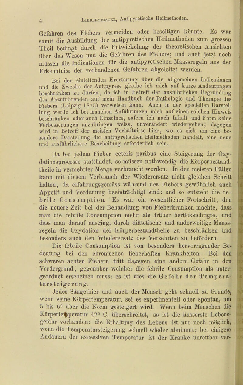 Gefahren des Fiebers vermeiden oder beseitigen könnte. Es war somit die Ausbildung der antipyretiscben Heilmethoden zum grossen Theil bedingt durch die Entwickelung der theoretischen Ansichten über das Wesen und die Gefahren des Fiebers; und auch jetzt noch müssen die Indicationen für die antipyretischen Maassregeln aus der Erkenntniss der vorhandenen Gefahren abgeleitet werden. Bei der einleitenden Erörterung über die allgemeinen Indicationen und die Zwecke der Antipyrese glaube ich mich auf kurze Andeutungen beschränken zu dürfen, da ich in BetreflF der ausführlichen Begründung des Anzuführenden auf mein Handbuch der Pathologie und Therapie des Fiebers (Leipzig 1875) verweisen kann. Auch in der speciellen Darstel- lung werde ich bei manchen Anführungen mich auf einen solchen Hinweis beschränken oder auch Einzelnes, sofern ich nach Inhalt und Form keine Verbesserungen anzubringen weiss, unverändert wiedergeben; dagegen wird in Betreff der meisten Verhältnisse hier, wo es sich um eine be- sondere Darstellung der antipyretischen Heilmethoden handelt, eine neue und ausführlichere Bearbeitung erforderlich sein. Da bei jedem Fieber ceteris paribus eine Steigerung der Oxy- dationspro cesse stattfindet, so müssen nothwendig die Körperbestand- theile in vermehrter Menge verbraucht werden. In den meisten Fällen kann mit diesem Verbrauch der Wiederersatz nicht gleichen Schritt halten, da erfahrungsgemäss während des Fiebers gewöhnlich auch Appetit und Verdauung beeinträchtigt sind: und so entsteht die fe- brile Consumption. Es war ein wesentlicher Fortschritt, den die neuere Zeit bei der Behandlung von Fieberkranken machte, dass man die febrile Consumption mehr als früher berücksichtigte, und dass man darauf ausging, durch diätetische und anderweitige Maass- regeln die Oxydation der Körperbestandtheile zu beschränken und besonders auch den Wiederersatz des Verzehrten zu befördern. Die febrile Consumption ist von besonders hervorragender Be- deutung bei den chronischen fieberhaften Krankheiten. Bei den schweren acuten Fiebern tritt dagegen eine andere Gefahr in den Vordergrund, gegenüber welcher die febrile Consumption als unter- geordnet erscheinen muss: es ist dies die Gefahr der Tempera- tursteigerung. Jedes Säugethier und auch der Mensch geht schnell zu Grunde, wenn seine Körpertemperatur, sei es experimentell oder spontan, um 5 bis 6^ über die Norm gesteigert wird. Wenn beim Meuschen die Körpertemperatur 42o C. überschreitet, so ist die äusserste Lebens- gefahr vorhanden: die Erhaltung des Lebens ist nur noch möglich, wenn die Temperatursteigerung schnell wieder abnimmt; bei einigem Andauern der excessiven Temperatur ist der Kranke unrettbar ver-