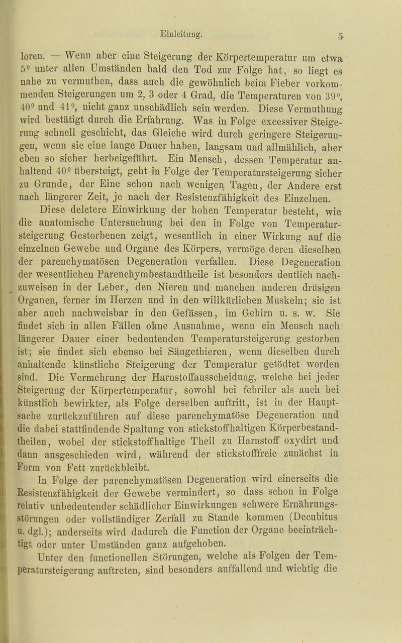 loren. — Wenn aber eine Steigerung der Körpertemperatur um etwa 5 unter allen Umständen bald den Tod zur Folge hat, so liegt es nahe zu vermuthen, dass auch die gewöhnlich beim Fieber vorkom- menden Steigerungen um 2, 3 oder 4 Grad, die Temperaturen von 39, 40« und 41«, nicht ganz unschädlich sein werden. Diese Vermuthung wird bestätigt durch die Erfahrung. Was in Folge excessiver Steige- rung schnell geschieht, das Gleiche wird durch geringere Steigerun- gen, wenn sie eine lauge Dauer haben, langsam und allmählich, aber eben so sicher herbeigeführt. Ein Mensch, dessen Temperatur an- haltend 40 übersteigt, geht in Folge der Temperatursteigerung sicher zu Grunde, der Eine schon nach wenigen Tagen, der Andere erst nach längerer Zeit, je nach der Resistenzfähigkeit des Einzelnen. Diese deletere Einwirkung der hohen Temperatur besteht, wie die anatomische Untersuchung bei den in Folge von Temperatur- steigerung Gestorbenen zeigt, wesentlich in einer Wirkung auf die einzelnen Gewebe und Organe des Körpers, vermöge deren dieselben der parenchymatösen Degeneration verfallen. Diese Degeneration der wesentlichen Farenchymbestandtheile ist besonders deutlich nach- zuweisen in der Leber, den Nieren und manchen anderen drüsigen Organen, ferner im Herzen und in den willkürlichen Muskeln; sie ist aber auch nachweisbar in den Gefässen, im Gehirn u. s. w. Sie findet sich in allen Fällen ohne Ausnahme, wenn ein Mensch nach längerer Dauer einer bedeutenden Temperatursteigerung gestorben ist; sie findet sich ebenso bei Säugethieren, wenn dieselben durch anhaltende künstliche Steigerung der Temperatur getödtet worden sind. Die Vermehrung der Harnstoflfausscheidung, welche hei jeder Steigerung der Körpertemperatur, sowohl bei febriler als auch bei künstlich bewirkter, als Folge derselben auftritt, ist in der Haupt- sache zurückzuführen auf diese parenchymatöse Degeneration und die dabei stattfindende Spaltung von stickstoffhaltigen Körperbestand- theilen, wobei der stickstoffhaltige Theil zu Harnstoff oxydirt und dann ausgeschieden wird, während der stickstofffreie zunächst in Form von Fett zurückbleibt. In Folge der parenchymatösen Degeneration wird einerseits die ßesistenzfähigkeit der Gewebe vermindert, so dass schon in Folge : relativ unbedeutender schädlicher Einwirkungen schwere Ernährungs- I Störungen oder vollständiger Zerfall zu Stande kommen (Decubitus n. dgl.); anderseits wird dadurch die Function der Organe beeinträch- tigt oder unter Umständen ganz aufgehoben. Unter den functionellen Störungen, welche als Folgen der Tem- peratursteigerung auftreten, sind besonders auffallend und wichtig die