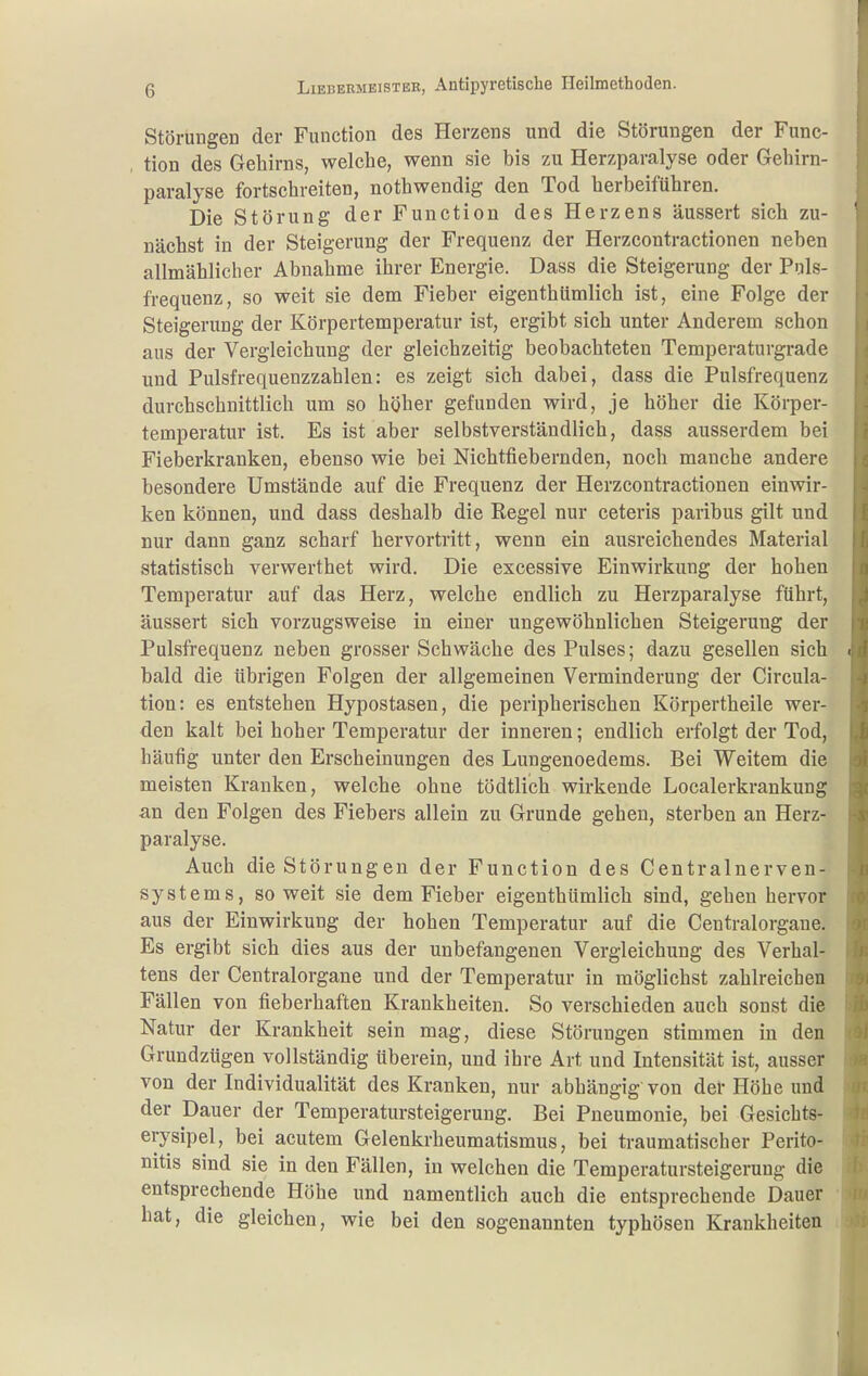 Störungen der Function des Herzens und die Störungen der Func- tion des Gehirns, welche, wenn sie bis zu Herzparalyse oder Gehirn- paralyse fortschreiten, nothwendig den Tod herbeiführen. Die Störung der Function des Herzens äussert sich zu- nächst in der Steigerung der Frequenz der Herzcontractionen neben allmählicher Abnahme ihrer Energie. Dass die Steigerung der Puls- frequenz, so weit sie dem Fieber eigenthümlich ist, eine Folge der Steigerung der Körpertemperatur ist, ergibt sich unter Anderem schon aus der Vergleichung der gleichzeitig beobachteten Temperaturgrade und Pulsfrequenzzahlen: es zeigt sich dabei, dass die Pulsfrequenz durchschnittlich um so höher gefunden wird, je höher die Körper- temperatur ist. Es ist aber selbstverständlich, dass ausserdem bei Fiebei'kranken, ebenso wie bei Nichtfiebernden, noch manche andere besondere Umstände auf die Frequenz der Herzcontractionen einwir- ken können, und dass deshalb die Regel nur ceteris paribus gilt und nur dann ganz scharf hervortritt, wenn ein ausreichendes Material statistisch verwerthet wird. Die excessive Einwirkung der hohen Temperatur auf das Herz, welche endlich zu Herzparalyse führt, äussert sich vorzugsweise in einer ungewöhnlichen Steigerung der Pulsfrequenz neben grosser Schwäche des Pulses; dazu gesellen sich • bald die übrigen Folgen der allgemeinen Verminderung der Circula- tion: es entstehen Hypostasen, die peripherischen Körpertheile wer- den kalt bei hoher Temperatur der inneren; endlich erfolgt der Tod, häufig unter den Erscheinungen des Lungenoedems. Bei Weitem die meisten Kranken, welche ohne tödtlich wirkende Localerkrankung an den Folgen des Fiebers allein zu Grunde gehen, sterben an Herz- paralyse. Auch die Störungen der Function des Centrainerven- systems, soweit sie dem Fieber eigenthümlich sind, gehen hervor aus der Einwirkung der hohen Temperatur auf die Ceutralorgaue. Es ergibt sich dies aus der unbefangenen Vergleichung des Verhal- tens der Centraiorgane und der Temperatur in möglichst zahlreichen Fällen von fieberhaften Krankheiten. So verschieden auch sonst die Natur der Krankheit sein mag, diese Störungen stimmen in den Grundzügen vollständig überein, und ihre Art und Intensität ist, ausser von der Individualität des Kranken, nur abhängig von der Höhe und der Dauer der Temperatursteigerung. Bei Pneumonie, bei Gesichts- erysipel, bei acutem Gelenkrheumatismus, bei traumatischer Perito- nitis sind sie in den Fällen, in welchen die Temperatursteigerung die entsprechende Höhe und namentlich auch die entsprechende Dauer hat, die gleichen, wie bei den sogenannten typhösen Krankheiten