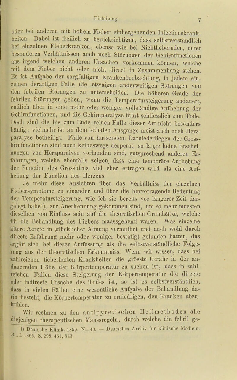 oder bei anderen mit hohem Fieber einbergehenden Infectiouskrank- heiten. Dabei ist freilich 7a\ berlicksicbtigen, dass selbstverständlich bei einzelnen Fieberkranken, ebenso wie bei Nichtfieberuden, unter besonderen Verhältnissen auch noch Störungen der Gehirnfunctionen aus irgend welchen anderen Ursachen vorkommen können, welche mit dem Fieber nicht oder nicht direct in Zusammenhang stehen. Es ist Aufgabe der sorgfältigen Krankenbeobachtung, in jedem ein- zelnen derartigen Falle die etwaigen anderweitigen Störungen von den febrilen Störungen zu unterscheiden. Die höheren Grade der febrilen Störungen gehen, wenn die Temperatursteigerung andauert, endlich über in eine mehr oder weniger vollständige Aufhebung der Gehirnfunctionen, und die Gehirnparalyse führt schliesslich zum Tode. Doch sind die bis zum Ende reinen Fälle dieser Art nicht besonders häufig; vielmehr ist an dem lethalen Ausgange meist auch noch Herz- paralyse betheiligt. Fälle von äusserstem Darniederliegen der Gross- hirnfunctionen sind noch keineswegs desperat, so lange keine Erschei- nungen von Herzparalyse vorhanden sind, entsprechend anderen Er- fahrungen, welche ebenfalls zeigen, dass eine temporäre Aufhebung der Function des Grosshirns viel eher ertragen wird als eine Auf- hebung der Function des Herzens. Je mehr diese Ansichten über das Verhältniss der einzelnen Fiebersymptome zu einander und über die hervorragende Bedeutung der Temperatursteigerung, wie ich sie bereits vor längerer Zeit dar- gelegt habe'), zur Anerkennung gekommen sind, um so mehr mussten dieselben von Einfluss sein auf die theoretischen Grundsätze, welche für die Behandlung des Fiebers maassgebend waren. Was einzelne ältere Aerzte in glücklicher Ahnung vermuthet und auch wohl durch directe Erfahrung mehr oder weniger bestätigt gefunden hatten, das ergibt sich bei dieser Auffassung als die selbstverständliche Folge- rung aus der theoretischen Erkenntniss. Wenn wir wissen, dass bei zahlreichen fieberhaften Krankheiten die grösste Gefahr in der an- dauernden Höhe der Körpertemperatur zu suchen ist, dass in zahl- reichen Fällen diese Steigerung der Körpertemperatur die directe .oder indirecte Ursache des Todes ist, so ist es selbstverständlich, dass in vielen Fällen eine wesentliche Aufgabe der Behandlung da- rin besteht, die Körpertemperatur zu erniedrigen, den Kranken abzu- kühlen. Wir rechnen zu den antipyretischen Heilmethoden alle diejenigen therapeutischen Maassregeln, durch welche die febril ge- il Deutsche Klinik. 1959. Nr. 40. — Deutsches Archiv für klinische Mcdicin. Bü.I. 1866. S. 299, 461, 543.
