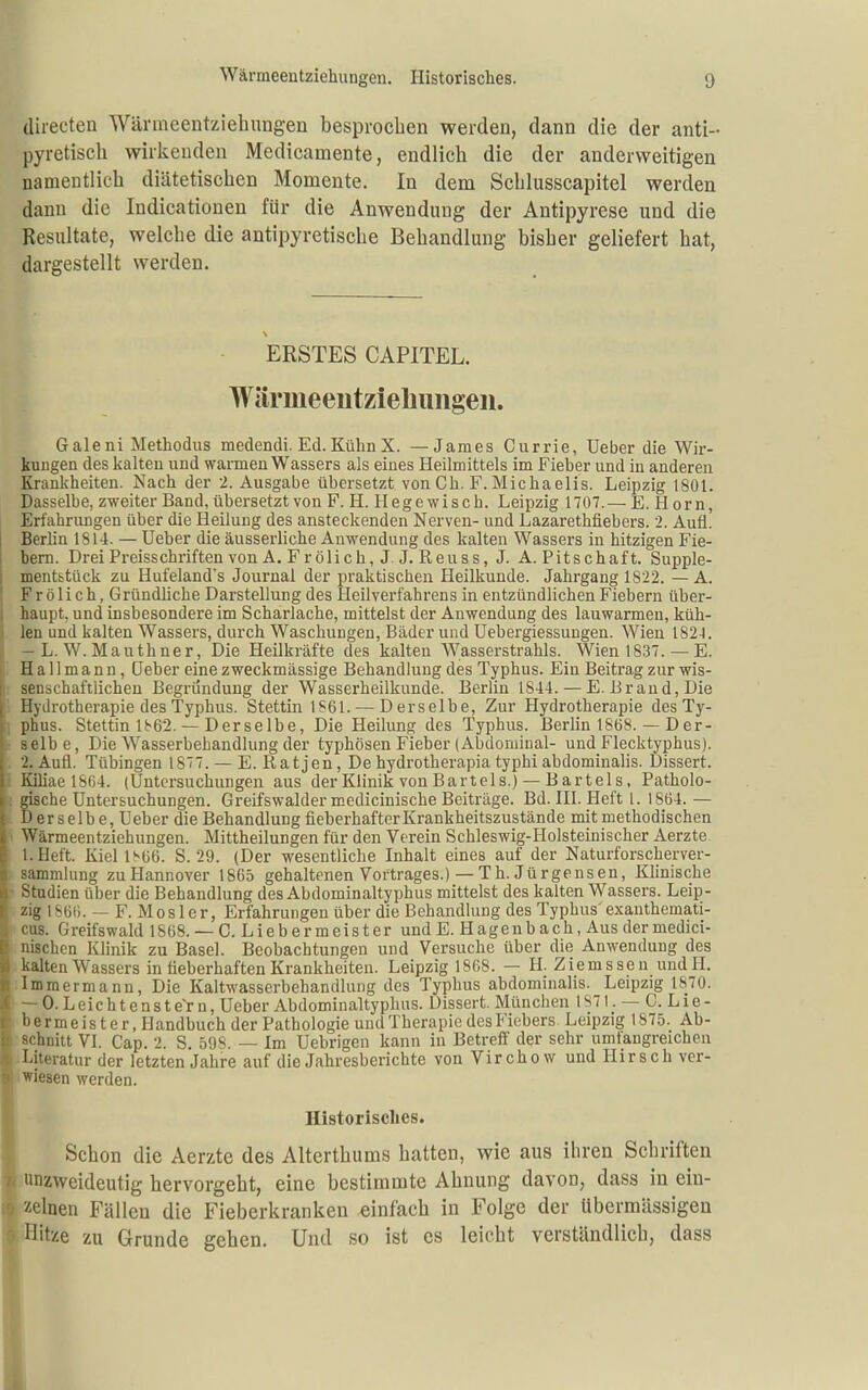(lirecten Wänneentziehungen besprochen werden, dann die der anti- pyretisch wirkenden Medicamente, endlich die der anderweitigen namentlich diätetischen Momente. In dem Schlusscapitel werden dann die Indicationen für die Anwendung der Antipyrese und die Resultate, welche die antipyretische Behandlung bisher geliefert hat, dargestellt werden. ERSTES CAPITEL. Wärmeeutziehiiiigeii. Galeni Methodus medendi. Ed.Kühn X. — James Currie, Ueber die Wir- kungen des kalten und warmen Wassers als eines Heilmittels im Fieber und in anderen Krankheiten. Nach der 2. Ausgabe übersetzt von Cb. F. Michaelis. Leipzig 1801. Dasselbe, zweiter Band, übersetzt von F.H.Hege wisch. Leipzig 1707.— E.Horn, Erfahrungen über die Heilung des ansteckenden Nerven- und Lazarethflebers. 2. Aufl. Berlin 1814. — Ueber die äusserliche Anwendung des kalten Wassers in hitzigen Fie- bern. Drei Preisschriften von A. Fr ölich, J. J. Reuss, J. A.Pitschaft. Supple- ment&tück zu Hufeland's Journal der praktischen Heilkunde. Jahrgang 1822. — A. Frölich, Gründliche Darstellung des Heilverfahrens in entzündlichen Fiebern über- haupt, und insbesondere im Scharlache, mittelst der Anwendung des lauwarmen, küh- len und kalten Wassers, durch Waschungen, Bäder und Uebergiessungen. Wien 182.1. — L. W. Mauthner, Die Heilkräfte des kalten Wasserstrahls. Wien 1837. — E. H a 11 m a n n, Ueber eine zweckmässige Behandlung des Typhus. Ein Beitrag zur wis- senschaftlichen Begründung der Wasserheilkunde. Berlin 1844. — E.Brand, Die Hydrotherapie des Typhus. Stettin 1861. — Derselbe, Zur Hydrotherapie des Ty- 1 phus. Stettin 1862. — Derselbe, Die Heilung des Typhus. Berlin 1868. — Der- ■ selbe, Die Wasserbehandlung der typhösen Fieber (Abdominal- und Flecktyphus). 2. Aufl. Tübingen 1877. — E. Rat jen, De hydrotherapia typhi abdominalis. Dissert. : Kiliae 1864. (Untersuchungen aus der Klinik von Bartels.) — B artel s, Patholo- ; gische Untersuchungen. Greifswalder medicinische Beiträge. Bd. HI. Heft l. 1864. — • D er s elb e, Ueber die Behandlung fieberhafterKrankheitszustände mit methodischen ■ Wärmeentziehungen. Mittheilungen für den Verein Schleswig-Flolsteinischer Aerzte l.Heit. Kiel 1S66. S. 29. (Der wesentliche Inhalt eines auf der Naturforscherver- sammlung zu Hannover 1865 gehaltenen Vortrages.)— Tb. Jürgensen, Khnische ■ Studien über die Behandlung des Abdominaltyphus mittelst des kalten Wassers. Leip- zig ISOti. — F. Mos 1er, Erfahrungen über die Behandlung des Typhus exanthemati- cus. Greifswald 1868. — C. Liebermeister undE. Hageubach, Aus dermedici- nischen Klinik zu Basel. Beobachtungen und Versuche über die Anwendung des kalten Wassers in fieberhaften Krankheiten. Leipzig 1868. — H. Ziemsseu undH. Immermann, Die Kaltwasserbehandlung des Typhus abdominalis. Leipzig 1S70. » — 0. Leichtenstern, Ueber Abdominaltyplius. Dissert. München 1871. — C. Lie- 1- bermeis t er, Handbuch der Pathologie und Therapie des Fiebers Leipzig 1875. Ab- h schnitt VI. Cap. 2. S. 598. — Im Uebrigen kann in Betreff der sehr umtangreichen k- Literatur der letzten Jahre auf die Jahresberichte von Virchow und Hirsch ver-  wiesen werden. Historisches. Schon die Aerzte des Alterthums hatten, wie aus ihren Schriften unzweideutig hervorgeht, eine bestimmte Ahnung davon, dass in ein- einen Fällen die Fieberkranken einfach in Folge der übermässigen it'-ie zu Grunde gehen. Und so ist es leicht verständlich, dass