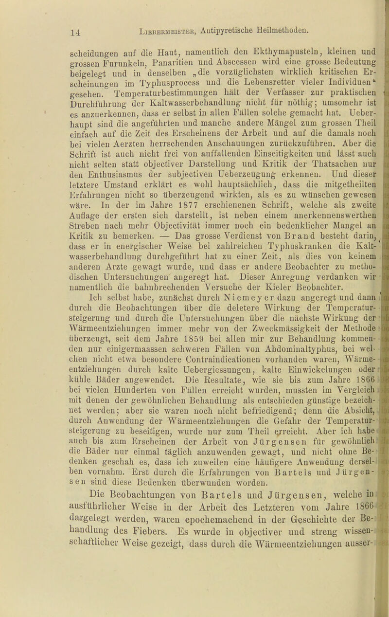 Scheidungen auf die Haut, namentlich den Ekthymapusteln, kleinen und grossen Furunkeln, Panaritien und Abscessen wird eine grosse Bedeutung beigelegt und in denselben „die vorzüglichsten wirklich kritischen Er- scheinungen im Typhusprocess und die Lebensretter vieler Individuen gesehen. Temperaturbestimmungen hält der Verfasser zur praktischen Durchführung der Kaltwasserbehandlung nicht für nöthig; umsomehr ist es anzuerkennen, dass er selbst in allen Fällen solche gemacht hat. Ueber- haupt sind die angeführten und manche andere Mängel zum grossen Tlieil einfach auf die Zeit des Erscheinens der Arbeit und auf die damals noch bei vielen Aerzten herrschenden Anschauungen zurückzuführen. Aber die Schrift ist auch nicht frei von auffallenden Einseitigkeiten und lässt auch nicht selten statt objectiver Darstellung und Kritik der Thatsachen nur den Enthusiasmus der subjectiven üeberzeugung erkennen. Und dieser letztere Umstand erklärt es wohl hauptsächlich, dass die mitgetheilten Erfahrungen nicht so überzeugend wirkten, als es zu wünschen gewesen wäre. In der im Jahre 1877 erschienenen Schrift, welche als zweite Auflage der ersten sich darstellt, ist neben einem anerkennenswerthen Streben nach mehr Objectivität immer noch ein bedenklicher Mangel an Kritik zu bemerken. — Das grosse Verdienst von Brand besteht darin, dass er in energischer Weise bei zahlreichen Typhuskranken die Kalt- wasserbehandlung durchgeführt hat zu einer Zeit, als dies von keinem anderen Arzte gewagt wurde, und dass er andere Beobachter zu metho- dischen Untersuchungen angeregt hat. Dieser Anregung verdanken wir namentlich die bahnbrechenden Versuche der Kieler Beobachter. Ich selbst habe, zunächst durch Niemeyer dazu angeregt und dann durch die Beobachtungen über die deletere Wirkung der Temperatur- steigerung und durch die Untersuchungen über die nächste Wirkung der Wärmeentziehungen immer mehr von der Zweckmässigkeit der Methode überzeugt, seit dem Jahre 1859 bei allen mir zur Behandlung kommen- den nur einigermaassen schweren Fällen von Abdominaltyphus, bei wel- chen nicht etwa besondere Contraiudicationen vorhanden waren, Wärme- entziehungen durch kalte Uebergiessungen, kalte Eiuwickelungen oder kühle Bäder angewendet. Die Resultate, wie sie bis zum Jahre 1866 bei vielen Hunderten von Fällen erreicht wurden, mussten im Vergleich mit denen der gewöhnlichen Behandlung als entschieden günstige bezeich- net werden; aber sie waren noch nicht befriedigend; denn die Absicht, durch Anwendung der Wärmeentziehungen die Gefahr der Temperatur- steigerung zu beseitigen, wurde nur zum Theil ^-reicht. Aber ich habe auch bis zum Erscheinen der Arbeit von Jürgensen für gewöhnlich die Bäder nur einmal täglich anzuwenden gewagt, und nicht ohne Be- denken geschah es, dass ich zuweilen eine häutigere Anwendung dersel- ben vornahm. Erst durch die Erfahrungen von Bartels und Jürgen- sen sind diese Bedenken überwunden worden. Die Beobaclitungen von Bartels und Jürgensen, welche iu ausführlicher Weise in der Arbeit des Letzteren vom Jahre 1866 dargelegt werden, waren epochemachend in der Geschichte der Be- handlung des Fiebers. Es wurde in objectiver und streng wissen- schaftlicher Weise gezeigt, dass durch die Würmeentziehuugen aussei-