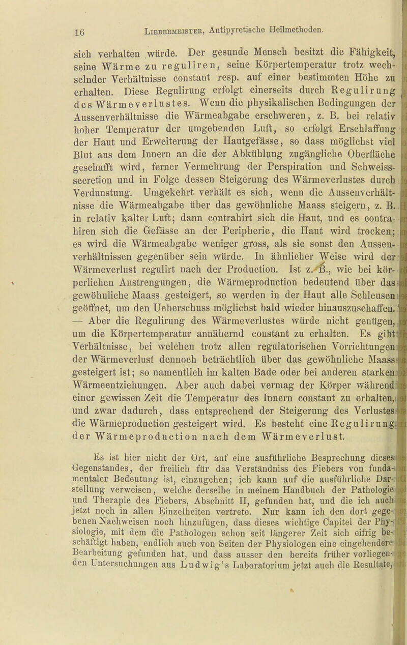 sich verhalten würde. Der gesunde Mensch besitzt die Fähigkeit, seine Wärme zu reguliren, seine Körpertemperatur trotz wech- selnder Verhältnisse constant resp. auf einer bestimmten Höhe zu erhalten. Diese Kegulirung erfolgt einerseits durch Regulirung desWärmeverlustes. Wenn die phj^sikalischen Bedingungen der Aussenverhältnisse die Wärmeabgabe erschweren, z. B. bei relativ hoher Temperatur der umgebenden Luft, so erfolgt Erschlaffung der Haut und Erweiterung der Hautgefässe, so dass möglichst viel Blut aus dem Innern an die der Abkühlung zugängliche Oberfläche geschafft wird, ferner Vermehrung der Perspiration und Schweiss- secretion und in Folge dessen Steigerung des Wärmeverlustes durch Verdunstung. Umgekehrt verhält es sich, wenn die Aussenverhält- nisse die Wärmeabgabe über das gewöhnliche Maass steigern, z. B. in relativ kalter Luft; dann contrahirt sich die Haut, und es contra- hiren sich die Gefässe an der Peripherie, die Haut wird trocken; es wird die Wärmeabgabe weniger gross, als sie sonst den Aussen- verhältnissen gegenüber sein würde. In ähnlicher Weise wird der Wärmeverlust regulirt nach der Production. Ist z. ''^., wie bei kör- perlichen Anstrengungen, die Wärmeproduction bedeutend über das gewöhnliche Maass gesteigert, so werden in der Haut alle Schleusen geöffnet, um den Ueberschuss möglichst bald wieder hinauszuschaffen. — Aber die Regulirung des Wärmeverlustes würde nicht genügen, um die Körpertemperatur annähernd constant zu erhalten. Es gibt Verhältnisse, bei welchen trotz allen regulatorischen Vorrichtungen der Wärmeverlust dennoch beträchtlich über das gewöhnliche Maass gesteigert ist; so namentlich im kalten Bade oder bei anderen starken- Wärmeentziehungen. Aber auch dabei vermag der Körper während einer gewissen Zeit die Temperatur des Innern constant zu erhalten,i und zwar dadurch, dass entsprechend der Steigerung des Verlustes die Wärnleproduction gesteigert wird. Es besteht eine Regulirung der Wärmeproduction nach dem Wärmeverlust, Es ist hier nicht der Ort, auf eine ausführliche Besprechung dieses Gegenstandes, der freilich für das Verständniss des Fiebers von funda mentaler Bedeutung ist, einzugehen; ich kann auf die ausführliche Dar Stellung verweisen, welche derselbe in meinem Handbuch der Pathologi ' und Therapie des Fiebers, Abschnitt II, gefunden hat, und die ich auchs jetzt noch in allen Einzelheiten vertrete. Nur kann ich den dort gege benen Nachweisen noch hinzufügen, dass dieses wichtige Capitel der Phy-j Biologie, mit dem die Pathologen schon seit längerer Zeit sich eifrig be schäftigt haben, endlich auch von Seiten der Pliysiologen eine eingehender Bearbeitung gefunden hat, und dass ausser den bereits früher vorliegen den Untersuchungen aus Ludwig's Laboratorium jetzt auch die Resultate,