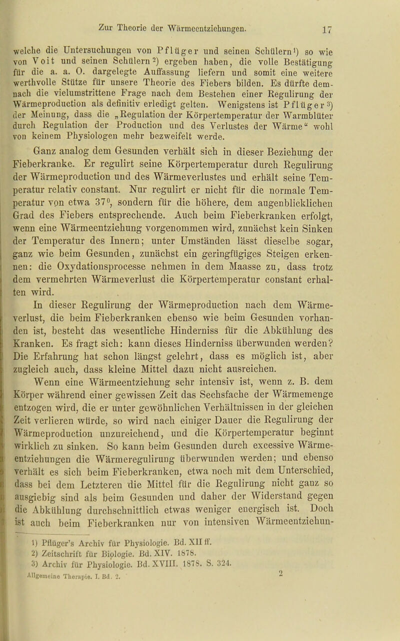 welche die Untersuchungen von Pflüger und seineu Schülerni) so wie von Voit und seinen Schülern 2) ergeben haben, die volle Bestätigung für die a. a. 0. dargelegte Auffassung liefern und somit eine weitere werthvolle Stütze für unsere Theorie des Fiebers bilden. Es dürfte dem- nach die vielumstrittene Frage nach dem Bestehen einer Regulirung der Wärmeproduction als definitiv erledigt gelten. Wenigstens ist Pflüger 3) der Meinung, dass die „Regulation der Körpertemperatur der Warmblüter durch Regulation der Production und des Verlustes der Wärme wohl von keinem Physiologen mehr bezweifelt werde. Ganz analog dem Gesunden verhält sich in dieser Beziehung der Fieberkranke. Er regulirt seine Körpertemperatur durch Regulirung der Wärmeproduction und des Wärmeverlustes und erhält seine Tem- peratur relativ constant. Nur regulirt er nicht für die normale Tem- peratur von etwa 37°, sondern für die höhere, dem augenblicklichen Grad des Fiebers entsprechende. Auch beim Fieberkranken erfolgt, wenn eine Wärmeentziehung vorgenommen wird, zunächst kein Sinken der Temperatur des Innern; unter Umständen lässt dieselbe sogar, ganz wie beim Gesunden, zunächst ein geringfügiges Steigen erken- nen: die Oxydationsprocesse nehmen in dem Maasse zu, dass trotz dem vermehrten Wärmeverlust die Körpertemperatur constant erhal- ten wird. In dieser Regulirung der Wärmeproduction nach dem Wärme- verlust, die beim Fieberkranken ebenso wie beim Gesunden vorhan- den ist, besteht das wesentliche Hinderniss für die Abkühlung des Kranken. Es fragt sich: kann dieses Hinderniss überwunden werden? Die Erfahrung hat schon längst gelehrt, dass es möglich ist, aber zugleich auch, dass kleine Mittel dazu nicht ausreichen. Wenn eine Wärmeentziehung sehr intensiv ist, wenn z. B. dem Körper während einer gewissen Zeit das Sechsfache der Wärmemenge entzogen wird, die er unter gewöhnlichen Verhältnissen in der gleichen Zeit verlieren würde, so wird nach einiger Dauer die Regulirung der Wärmeproduction unzureichend, und die Körpertemperatur beginnt wirklich zu sinken. So kann beim Gesunden durch excessive Wärme- entziehuDgen die Wärmeregulirung überwunden werden; und ebenso verhält es sich beim Fieberkranken, etwa noch mit dem Unterschied, dass bei dem Letzteren die Mittel für die Regulirung nicht ganz so ausgiebig sind als beim Gesunden und daher der Widerstand gegen die Abkühlung durchschnittlich etwas weniger energisch ist. Doch ist auch beim Fieberkranken nur von intensiven Wärmeentziehun- 1) Pflüger's Archiv für Physiologie. Bd. XII ff. 2) Zeitschrift für Biologie. Bd. XIV. 1878. 3) Archiv für Physiologie. Bd. XVIII. 187S. S. 324. Allgemeine TheriH)ie. I. Bd. 2. ^