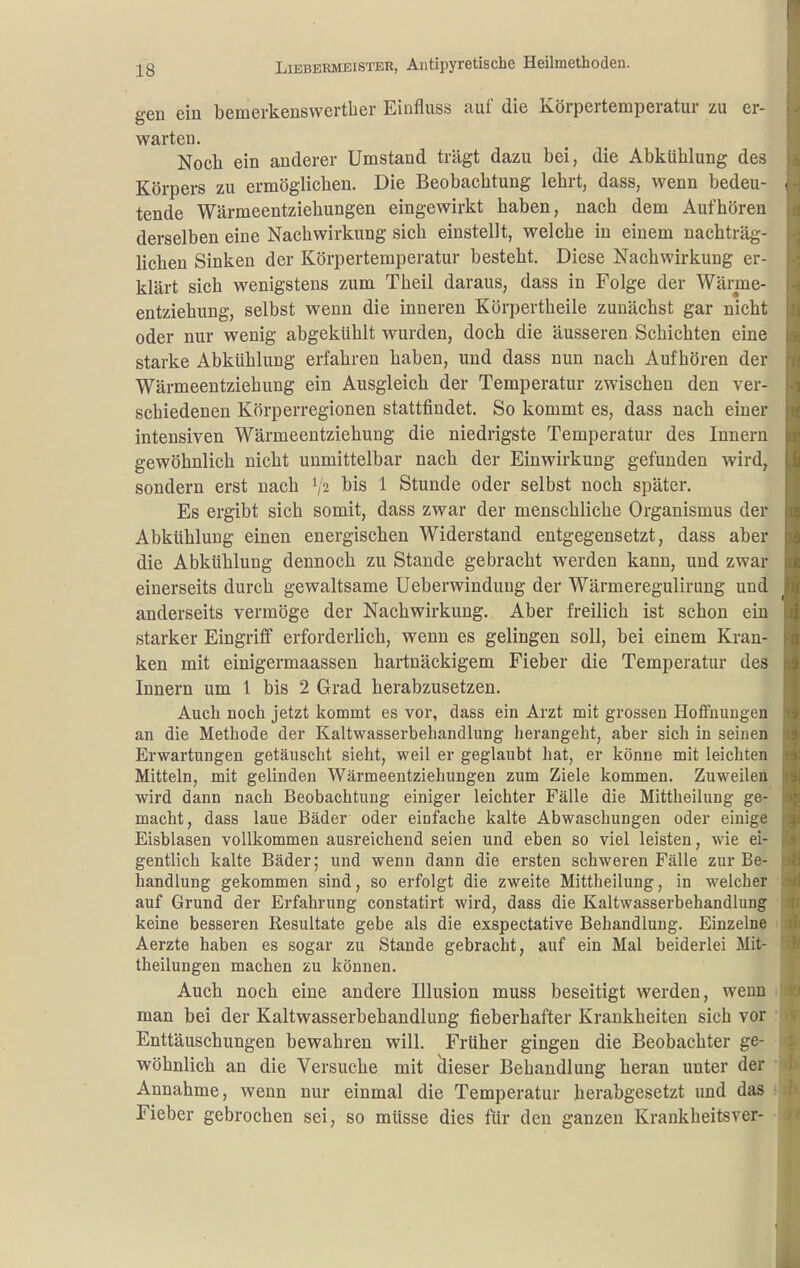 gen ein bemerkeuswertber Einfluss auf die Körpertemperatur zu er- warten. Nocb ein anderer Umstand trägt dazu bei, die Abkühlung des Körpers zu ermöglichen. Die Beobachtung lehrt, dass, wenn bedeu- tende Wärmeentziehungen eingewirkt haben, nach dem Aufhören derselben eine Nachwirkung sich einstellt, welche in einem nachträg- lichen Sinken der Körpertemperatur besteht. Diese Nachwirkung er- klärt sich wenigstens zum Theil daraus, dass in Folge der Wärme- entziehiing, selbst wenn die inneren Körpertheile zunächst gar nicht oder nur wenig abgekühlt wurden, doch die äusseren Schichten eine starke Abkühlung erfahren haben, und dass nun nach Aufhören der Wärmeentziehung ein Ausgleich der Temperatur zwischen den ver- schiedenen Körperregionen stattfindet. So kommt es, dass nach einer intensiven Wärmeentziehung die niedrigste Temperatur des Innern gewöhnlich nicht unmittelbar nach der Einwirkung gefunden wird, sondern erst nach '/2 bis 1 Stunde oder selbst noch später. Es ergibt sich somit, dass zwar der menschliche Organismus der Abkühlung einen energischen Widerstand entgegensetzt, dass aber die Abkühlung dennoch zu Stande gebracht werden kann, und zwar einerseits durch gewaltsame Ueberwindung der Wärmeregulirung und anderseits vermöge der Nachwirkung. Aber freilich ist schon ein starker Eingriff erforderlich, wenn es gelingen soll, bei einem Kran- ken mit einigermaassen hartnäckigem Fieber die Temperatur des Innern um 1 bis 2 Grad herabzusetzen. Auch noch jetzt kommt es vor, dass ein Arzt mit grossen Hoffnungen an die Methode der Kaltwasserbehandlung herangeht, aber sich in seinen Erwartungen getäuscht sieht, weil er geglaubt hat, er könne mit leichten Mitteln, mit gelinden Wärmeentziehungen zum Ziele kommen. Zuweilen wird dann nach Beobachtung einiger leichter Fälle die Mittheilung ge- macht, dass laue Bäder oder einfache kalte Abwaschungen oder einige Eisblasen vollkommen ausreichend seien und eben so viel leisten, wie ei- gentlich kalte Bäder; und wenn dann die ersten schweren Fälle zur Be- handlung gekommen sind, so erfolgt die zweite Mittheilung, in welcher auf Grund der Erfahrung constatirt wird, dass die Kaltwasserbehandlung keine besseren Resultate gebe als die exspectative Behandlung. Einzelne Aerzte haben es sogar zu Stande gebracht, auf ein Mal beiderlei Mit- theilungen machen zu können. Auch noch eine andere Illusion muss beseitigt werden, wenn man bei der Kaltwasserbehandlung fieberhafter Krankheiten sich vor Enttäuschungen bewahren will. Früher gingen die Beobachter ge- wöhnlich an die Versuche mit äieser Behandlung heran unter der Annahme, wenn nur einmal die Temperatur herabgesetzt und das Fieber gebrochen sei, so müsse dies für den ganzen Krankheitsver-