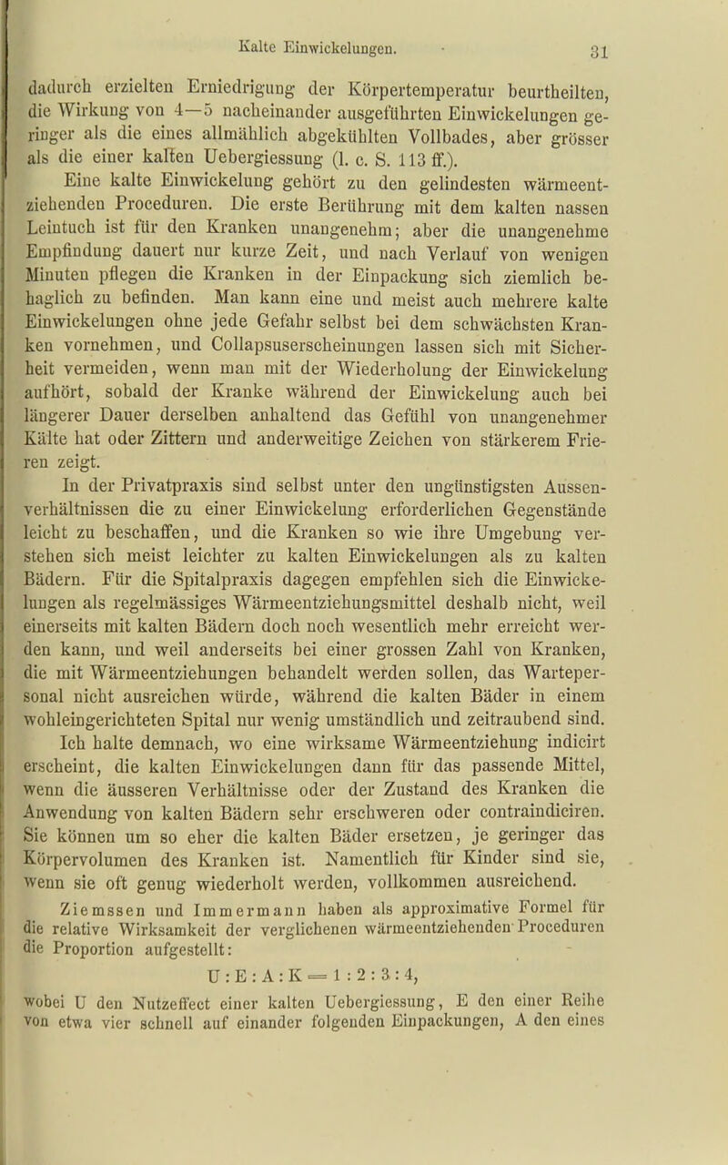 Kalte EinwickeluDgen. dadiu-ch erzielten Erniedrigung der Körpertemperatur beurtheilten, die Wirkung von 4—5 naclieinander ausgeführten Einwiclcelungen ge- ringer als die eines allmäblicb abgekühlten Vollbades, aber grösser als die einer kaRen Uebergiessung (1. c. S. 113 £f.). Eine kalte Einwickelung gehört zu den gelindesten wärmeent- ziehenden Proceduren. Die erste Berührung mit dem kalten nassen Leintuch ist für den Kranken unangenehm; aber die unangenehme Empfindung dauert nur kurze Zeit, und nach Verlauf von wenigen Minuten pflegen die Kranken in der Einpackung sich ziemlich be- haglich zu befinden. Man kann eine und meist auch mehrere kalte Einwickelungen ohne jede Gefahr selbst bei dem schwächsten Kran- ken vornehmen, und Collapsuserscheinungen lassen sich mit Sicher- heit vermeiden, wenn man mit der Wiederholung der Einwickelung aufhört, sobald der Kranke während der Einwickelung auch bei längerer Dauer derselben anhaltend das Gefühl von unangenehmer Kälte hat oder Zittern und anderweitige Zeichen von stärkerem Frie- ren zeigt. In der Privatpraxis sind selbst unter den ungünstigsten Aussen- verhältnissen die zu einer Einwickelung erforderlichen Gegenstände leicht zu beschaffen, und die Kranken so wie ihre Umgebung ver- stehen sich meist leichter zu kalten Einwickelungen als zu kalten Bädern. Für die Spitalpraxis dagegen empfehlen sich die Einwicke- lungen als regelmässiges Wärmeentziehungsmittel deshalb nicht, weil einerseits mit kalten Bädern doch noch wesentlich mehr erreicht wer- den kann, und weil anderseits bei einer grossen Zahl von Kranken, die mit Wärmeentziehungen behandelt werden sollen, das Warteper- sonal nicht ausreichen würde, während die kalten Bäder in einem wohleingerichteten Spital nur wenig umständlich und zeitraubend sind. Ich halte demnach, wo eine wirksame Wärmeentziehung indicirt erseheint, die kalten Einwickelungen dann für das passende Mittel, wenn die äusseren Verhältnisse oder der Zustand des Kranken die Anwendung von kalten Bädern sehr erschweren oder contraindiciren. Sie können um so eher die kalten Bäder ersetzen, je geringer das Körpervolumen des Kranken ist. Namentlich für Kinder sind sie, wenn sie oft genug wiederholt werden, vollkommen ausreichend. Ziemsse n und Immer mann haben als approximative Formel für die relative Wirksamkeit der verglichenen wärmeentziehenden-Proceduren die Proportion aufgestellt: U : E : A : K = 1 : 2 : 3,: 4, [ wobei U den Nutzeffect einer kalten Uebergiessung, E den einer Reihe ' von etwa vier schnell auf einander folgenden Einpackungen, A den eines I