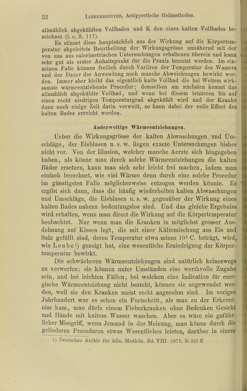 allmählich abgekühlten Vollbades und K den eines kalten Vollbades be- zeichnet (1. c. S. 117). Es stimmt diese hauptsächlich aus der Wirkung auf die Körpertem- peratur abgeleitete Beurtheilung der Wirkungsgrösse annähernd mit der von uns aus calorimetrischen Untersuchungen erhaltenen überein und kann sehr gut als erster Anhaltspunkt für die Praxis benutzt werden. Im ein- zelnen Falle können freilich durch Variiren der Temperatur des Wassers und der Dauer der Anwendung noch manche Abweichungen bewirkt wer- den. Immer aber bleibt das eigentlich kalte Vollbad die bei Weitem wirk- samste wärmeentziehende Procedur; demselben am nächsten kommt das allmählich abgekühlte Vollbad, und wenn bei diesem letzteren bis auf einen recht niedrigen Temperaturgrad abgekühlt wird und der Kranke dann noch einige Zeit darin verweilt, so kann dabei der volle Effect des kalten Bades erreicht werden. Anderweitige Wärmeentziehungen. Ueber die Wirkungsgrösse der kalten Abwaschungen und Um- schläge , der Eisblasen u. s. w. liegen exacte Untersuchungen bisher nicht vor. Von der Illusion, welcher manche Aerzte sich hingegeben haben, als könne man durch solche Wärmeentziehungen die kalten Bäder ersetzen, kann man sich sehr leicht frei machen, indem man einfach berechnet, wie viel Wärme denn durch eine solche Procedur im günstigsten Falle möglicherweise entzogen werden könnte. Es ergibt sich dann, dass die häufig wiederholten kalten Abwaschungen und Umschläge, die Eisblasen u. s. w. gegenüber der Wirkung eines kalten Bades nahezu bedeutungslos sind. Und das gleiche Ergebniss wird erhalten, wenn man direct die Wirkung auf die Körpertemperatur beobachtet. Nur wenn man die Kranken in möglichst grosser Aus- dehnung auf Kissen legt, die mit einer Kältemischung aus Eis und Salz gefüllt sind, deren Temperatur etwa minus 10 C. beträgt, wird, wie Leube^ gezeigt bat, eine wesentliche Erniedrigung der Körper- temperatur bewirkt. Die schwächeren Wärmeentziehungen sind natürlich keineswegs zu verwerfen: sie können unter Umständen eine werthvolle Zugabe sein, und bei leichten Fällen, bei welchen eine Indication für ener- gische Wärmeentziehung nicht besteht, können sie augewendet wer- den, weil sie den Kranken meist recht angenehm sind. Im vorigen Jahrhundert war es schon ein Fortschritt, als man zu der Erkennt- niss kam, man dürfe einem Fieberkranken ohne Bedenken Gesicht und Hände mit kaltem Wasser waschen. Aber es wäre ein gefähr- licher Missgriff, wenn Jemand in der Meinung, man könne durch die gelinderen Proceduren etwas Wesentliches leisten, darüber in einem \) Deutsches Archiv für klin. Medicin. Bd. VIII. 1871. S. 355 ff.