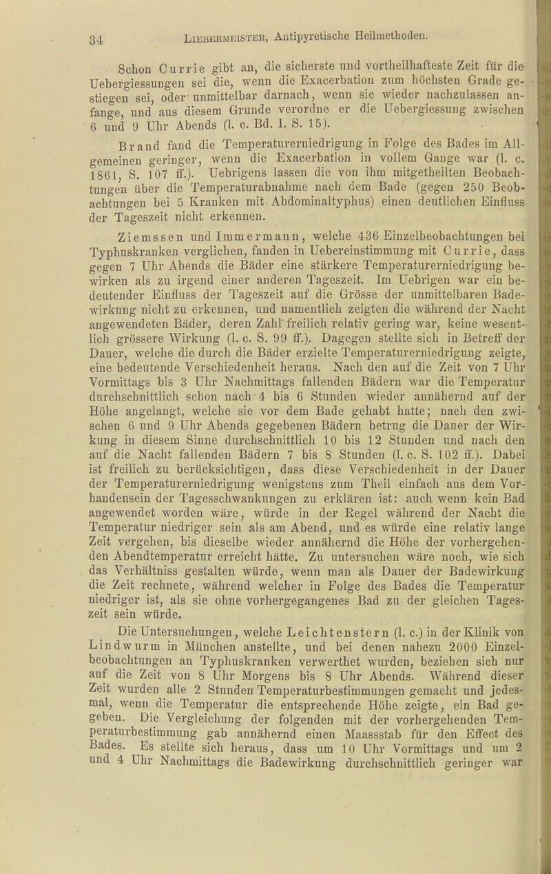 Schon Currie gibt an, die sicherste und vortheilhafteste Zeit für die Uebergiessungen sei die, wenn die Exacerbation zum höchsten Grade ge- stiegen sei, oder unmittelbar darnach, wenn sie wieder nachzulassen an- fange, und aus diesem Grunde verordne er die Uebergiessung zwischen 6 und 9 Uhr Abends (1. c. Bd. I. S. 15). Brand fand die Temperaturerniedrigung in Folge des Bades im All- gemeinen geringer, wenn die Exacerbation in vollem Gange war (1. c. 1861, S. 107 ff.). Uebrigens lassen die von ihm mitgetheilten Beobach- tungen über die Temperaturabnahme nach dem Bade (gegen 250 Beob- achtungen bei 5 Kranken mit . Abdominaltyphus) einen deutlichen Einfluss der Tageszeit nicht erkennen. Ziemssen und Immermann, welche 436 Einzelbeobachtungen bei Typhuskranken verglichen, fanden in Uebereinstimmung mit Currie, dass gegen 7 Uhr Abends die Bäder eine stärkere Temperaturerniedrigung be- wirken als zu irgend einer anderen Tageszeit. Im Uebrigen war ein be- deutender Einfluss der Tageszeit auf die Grösse der unmittelbaren Bade- wirkung nicht zu erkennen, und namentlich zeigten die während der Nacht angewendeten Bäder, deren Zahl freilich relativ gering war, keine wesent- lich grössere Wirkung (1. c. S. 99 ff.). Dagegen stellte sich in Betreff der Dauer, welche die durch die Bäder erzielte Temperaturerniedriguug zeigte, eine bedeutende Verschiedenheit heraus. Nach den auf die Zeit von 7 Uhr Vormittags bis 3 Uhr Nachmittags fallenden Bädern war die Temperatur durchschnittlich schon nach 4 bis 6 Stunden wieder annähernd auf der Höhe angelangt, welche sie vor dem Bade gehabt hatte; nach den zwi- schen 6 und 9 Uhr Abends gegebenen Bädern betrug die Dauer der Wir- kung in diesem Sinne durchschnittlich 10 bis 12 Stunden und nach den auf die Nacht fallenden Bädern 7 bis 8 Stunden (I.e. S. 102 ff.). Dabei ist freilich zu berücksichtigen, dass diese Verschiedenheit in der Dauer der Temperaturerniedrigung wenigstens zum Theil einfach aus dem Vor- handensein der Tagesschwankungen zu erklären ist: auch wenn kein Bad angewendet worden wäre, würde in der Regel während der Nacht die Temperatur niedriger sein als am Abend, und es würde eine relativ lange Zeit vergehen, bis dieselbe wieder annähernd die Höhe der vorhergehen- den Abendtemperatur erreicht hätte. Zu untersuchen wäre noch, wie sich das Verhältniss gestalten würde, wenn man als Dauer der Badewirkung die Zeit rechnete, während welcher in Folge des Bades die Temperatur niedriger ist, als sie ohne vorhergegangenes Bad zu der gleichen Tages- zeit sein würde. Die Untersuchungen, welche Lei chtenstern (1. c.) in der Klinik von Lindwurm in München anstellte, und bei denen nahezu 2000 Einzel- beobachtungen an Typhuskranken verwerthet wurden, beziehen sich nur auf die Zeit von 8 Uhr Morgens bis 8 Uhr Abends. Während dieser Zeit wurden alle 2 Stunden Temperaturbestimmungen gemacht und jedes- mal, wenn die Temperatur die entsprechende Höhe zeigte, ein Bad ge- geben. Die Vergleichung der folgenden mit der vorhergehenden Tera- peraturbestimmung gab annähernd einen Maassstab für den Effect des Bades. Es stellte sich heraus, dass um 10 Uhr Vormittags und um 2 und 4 Uhr Nachmittags die Badewirkung durchschnittlich geringer war