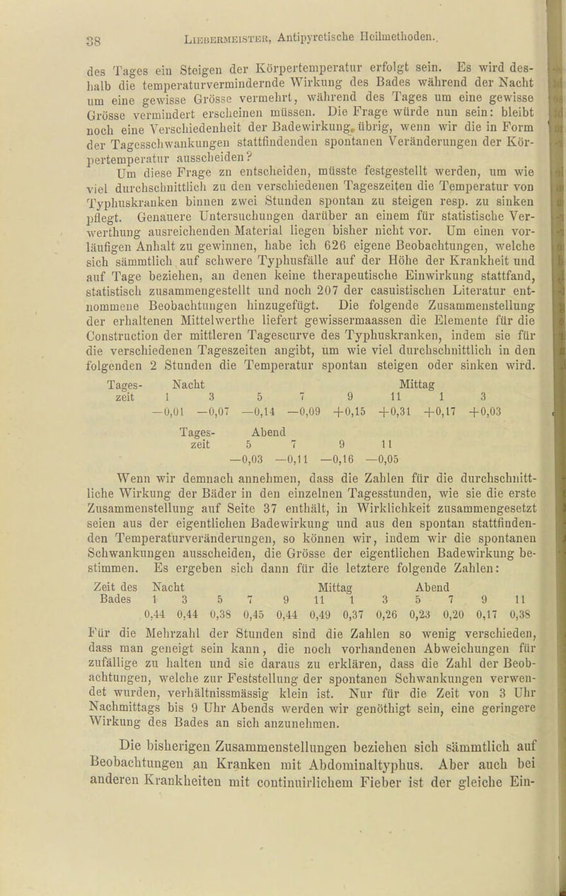 88 des Tages ein Steigen der Körpertemperatur erfolgt sein. Es wird des- lialb die temperaturvermindernde Wirkung des Bades während der Nacht um eine gewisse Grösse vermehrt, während des Tages um eine gewisse Grösse vermindert erscheinen müssen. Die Frage würde nun sein: bleibt noch eine Verschiedenheit der Badewirkung, übrig, wenn wir die in Form der Tagesschwaukungen stattfindenden spontanen Veränderungen der Kör- pertemperatur ausscheiden? Um diese Frage zn entscheiden, müsste festgestellt werden, um wie viel durchschnittlich zu den verschiedenen Tageszeiten die Temperatur von Typhuskrauken binnen zwei Stunden spontan zu steigen resp. zu sinken pflegt. Genauere Untersuchungen darüber an einem für statistische Ver- werthung ausreichenden Material liegen bisher nicht vor. Um einen vor- läufigen Anhalt zu gewinnen, habe ich 626 eigene Beobachtungen, welche sich sämmtlich auf schwere Typhusfälle auf der Höhe der Krankheit und auf Tage beziehen, an denen keine therapeutische Einwirkung stattfand, statistisch zusammengestellt und noch 207 der casuistischen Literatur ent- nommene Beobachtungen hinzugefügt. Die folgende Zusammenstellung der erhaltenen Mittelwerthe liefert gewissermaassen die Elemente für die Construction der mittleren Tagescurve des Typhuskranken, indem sie für die verschiedenen Tageszeiten angibt, um wie viel durchschnittlich in den folgenden 2 Stunden die Temperatur spontan steigen oder sinken wird. Tages- Nacht Mittag zeit 1 .3 5  9 11 1 3 —0,01 —0,07 —0,14 —0,09 -f0,15 +0,31 +0,17 +0,03 Tages- Abend zeit 5 7 9 1 1 —0,03 —0,11 —0,16 —0,05 Wenn wir demnach annehmen, dass die Zahlen für die durchschnitt- liche Wirkung der Bäder in den einzelneu Tagesstunden, wie sie die erste Zusammenstellung auf Seite 37 enthält, in Wirklichkeit zusammengesetzt seien aus der eigentlichen Badewirkung und aus den spontan stattfinden- den Temperaturveränderungen, so können wir, indem wir die spontanen Schwankungen ausscheiden, die Grösse der eigentlichen Badewirkung be- stimmen. Es ergeben sich dann für die letztere folgende Zahlen: Zeit des Nacht Mittag Abend Bades 13 57 9 11 13579 11 0,44 0,44 0,38 0,45 0,44 0,49 0,37 0,26 0,23 0,20 0,17 0,3S Für die Mehrzahl der Stunden sind die Zahlen so wenig verschieden, dass man geneigt sein kann, die noch vorhandenen Abweichungen für zufällige zu halten und sie daraus zu erklären, dass die Zahl der Beob- achtungen, welche zur Feststellung der spontanen Schwankungen verwen- det wurden, verhältnissmässig klein ist. Nur für die Zeit von 3 Uhr Nachmittags bis 9 Uhr Abends werden wir genöthigt sein, eine geringere Wirkung des Bades an sich anzunehmen. Die bisherigen ZusammeDStellungen beziehen sieb sämmtlich auf Beobachtungen au Kranken mit Abdominaltypbus. Aber auch bei anderen Krankheiten mit continuirlicbem Fieber ist der gleiche Eiu-