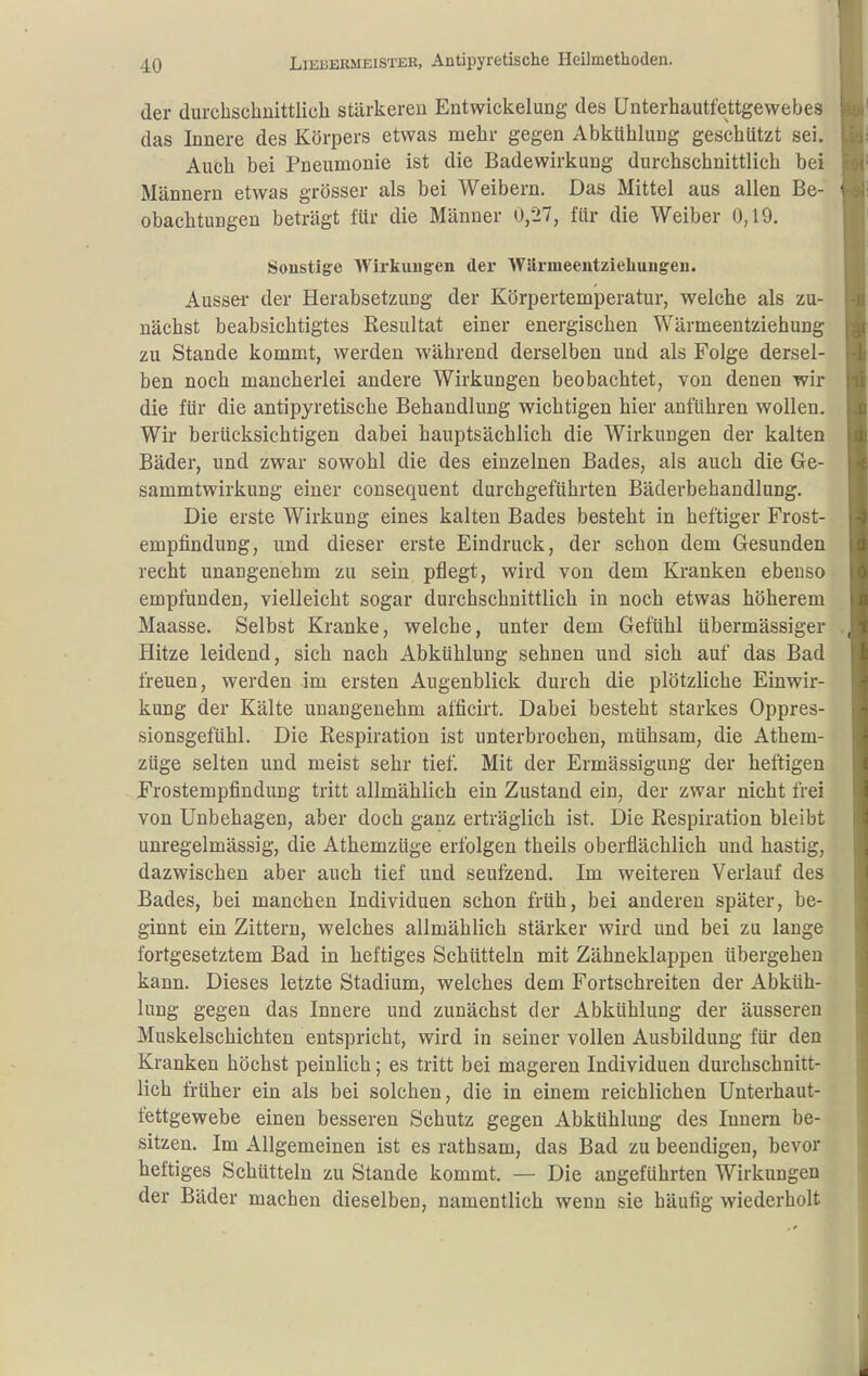 der durclischnittlich stärkereu Entwickelung des ünterhautfettgewebes das Innere des Körpers etwas mehr gegen Abkühlung geschützt sei. Auch bei Pneumonie ist die Badewirkung durchschnittlich bei Männern etwas grösser als bei Weibern. Das Mittel aus allen Be- obachtungen beträgt für die Männer 0/27, für die Weiber 0,19. Sonstige Wirkungen der Wllrmeentziebuugen. Aussei- der Herabsetzung der Körpertemperatur, welche als zu- nächst beabsichtigtes Resultat einer energischen Wärmeentziehung zu Stande kommt, werden während derselben und als Folge dersel- ben noch mancherlei andere Wirkungen beobachtet, von denen wir die für die antipyretische Behandlung wichtigen hier anführen wollen. Wir berücksichtigen dabei hauptsächlich die Wirkungen der kalten Bäder, und zwar sowohl die des einzelnen Bades, als auch die Ge- sammtwirkung einer cousequent durchgeführten Bäderbehandlung. Die erste Wirkung eines kalten Bades besteht in heftiger Frost- empfindung, und dieser erste Eindruck, der schon dem Gesunden recht unangenehm zu sein pflegt, wird von dem Kranken ebenso empfunden, vielleicht sogar durchschnittlich in noch etwas höherem Maasse. Selbst Kranke, welche, unter dem Gefühl übermässiger Hitze leidend, sich nach Abkühlung sehnen und sich auf das Bad freuen, werden im ersten Augenblick durch die plötzliche Einwir- kung der Kälte unangenehm afficirt. Dabei besteht starkes Oppres- sionsgefühl. Die Respiration ist unterbrochen, mühsam, die Athem- züge selten und meist sehr tief. Mit der Ermässigung der heftigen Frostempfindung tritt allmählich ein Zustand ein, der zwar nicht frei von Unbehagen, aber doch ganz erträglich ist. Die Respiration bleibt unregelmässig, die Athemzüge erfolgen theils oberflächlich und hastig, dazwischen aber auch tief und seufzend. Im weiteren Verlauf des Bades, bei manchen Individuen schon früh, bei anderen später, be- ginnt ein Zittern, welches allmählich stärker wird und bei zu lange fortgesetztem Bad in heftiges Schütteln mit Zähneklappen übergehen kann. Dieses letzte Stadium, welches dem Fortschreiten der Abküh- lung gegen das Innere und zunächst der Abkühlung der äusseren Muskelschichten entspricht, wird in seiner vollen Ausbildung für den Kranken höchst peinlich; es tritt bei mageren Individuen durchschnitt- lich früher ein als bei solchen, die in einem reichlichen Unterhaut- fettgewebe einen besseren Schutz gegen Abkühlung des Innern be- sitzen. Im Allgemeinen ist es rathsam, das Bad zu beendigen, bevor heftiges Schütteln zu Stande kommt. — Die angeführten Wirkungen der Bäder machen dieselben, namentlich wenn sie häufig wiederholt