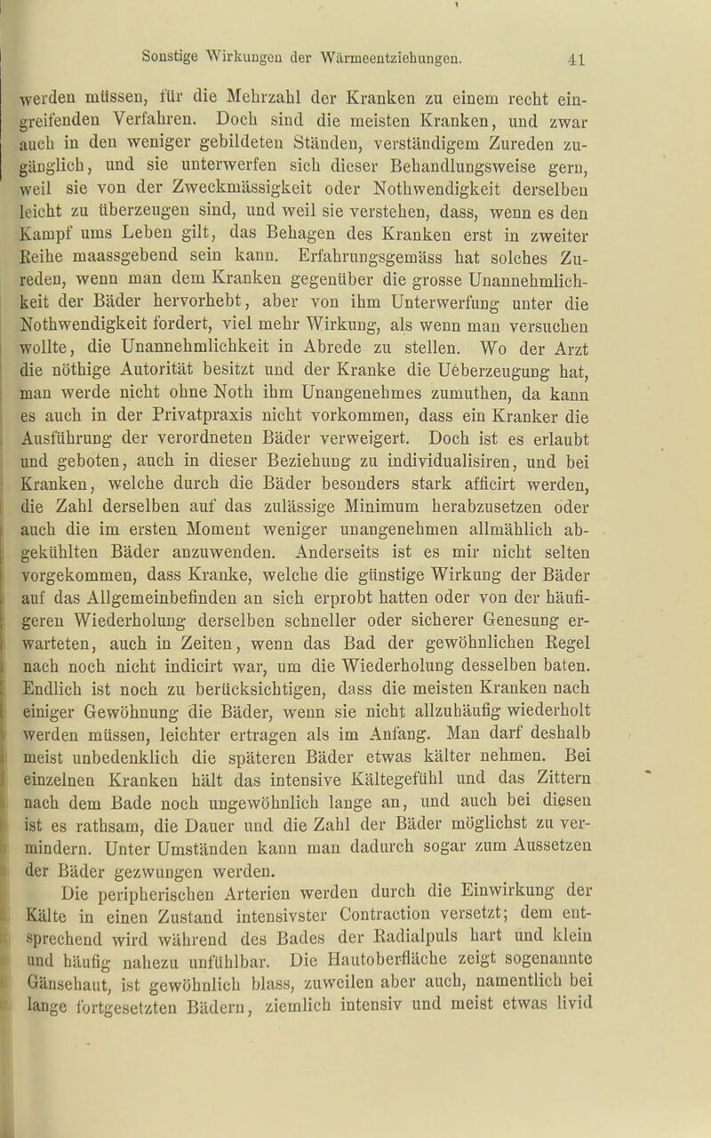 t Sonstige Wirkungcu der Wärmeentziehungen. 41 werden müssen, für die Mehrzahl der Kranken zu einem recht ein- greifenden Verfahren. Doch sind die meisten Kranken, und zwar auch in den weniger gebildeten Ständen, verständigem Zureden zu- gänglich, und sie unterwerfen sich dieser Behandlungsweise gern, weil sie von der Zweckmässigkeit oder Nothwendigkeit derselben leicht zu überzeugen sind, und weil sie verstehen, dass, wenn es den Kampf ums Leben gilt, das Behagen des Kranken erst in zweiter Reihe maassgebend sein kann. Erfahrungsgemäss hat solches Zu- reden, wenn man dem Kranken gegenüber die grosse Unannehmlich- keit der Bäder hervorhebt, aber von ihm Unterwerfung unter die Nothwendigkeit fordert, viel mehr Wirkung, als wenn man versuchen wollte, die Unannehmlichkeit in Abrede zu stellen. Wo der Arzt die nöthige Autorität besitzt und der Kranke die Ueberzeugung hat, man werde nicht ohne Noth ihm Unangenehmes zumuthen, da kann es auch in der Privatpraxis nicht vorkommen, dass ein Kranker die Ausführung der verordneten Bäder verweigert. Doch ist es erlaubt und geboten, auch in dieser Beziehung zu individualisiren, und bei Kranken, welche durch die Bäder besonders stark afficirt werden, i die Zahl derselben auf das zulässige Minimum herabzusetzen oder auch die im ersten Moment weniger unangenehmen allmählich ab- gekühlten Bäder anzuwenden. Anderseits ist es mir nicht selten vorgekommen, dass Kranke, welche die günstige Wirkung der Bäder auf das Allgemeinbefinden an sich erprobt hatten oder von der häufi- ; geren Wiederholung derselben schneller oder sicherer Genesung er- warteten, auch in Zeiten, wenn das Bad der gewöhnlichen Regel nach noch nicht indicirt war, um die Wiederholung desselben baten. Endlich ist noch zu berücksichtigen, dass die meisten Kranken nach ! einiger Gewöhnung die Bäder, wenn sie nicht allzuhäufig wiederholt ■ werden müssen, leichter ertragen als im Anfang. Man darf deshalb t meist unbedenklich die späteren Bäder etwas kälter nehmen. Bei einzelnen Kranken hält das intensive Kältegefühl und das Zittern nach dem Bade noch ungewöhnlich lange an, und auch bei diesen ist es rathsam, die Dauer und die Zahl der Bäder möglichst zu ver- I mindern. Unter Umständen kann man dadurch sogar zum Aussetzen ) der Bäder gezwungen werden. Die peripherischen Arterien werden durch die Einwirkung der Kälte in einen Zustand intensivster Contraction versetzt; dem ent- sprechend wird während des Bades der Radialpuls hart und klein und häufig nahezu unfUhlbar. Die Hautoberfläche zeigt sogenannte Gänsehaut, ist gewöhnlich blass, zuweilen aber auch, namentlich bei lange fortgesetzten Bädern, ziemlich intensiv und meist etwas livid