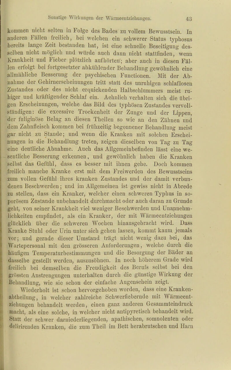 kommen nicht selten in Folge des Bades zu vollem Bewusstsein. In anderen Fällen freilich, bei welchen ein schwerer Status typhosus bereits lange Zeit bestanden hat, ist eine schnelle Beseitigung des- selben nicht möglich und würde auch dann nicht stattfinden, wenn Krankheit und Fieber plötzlich aufhörten; aber auch in diesen Fäl- len erfolgt bei fortgesetzter abkühlender Behandlung gewöhnlich eine allmähliche Besserung der psychischen Functionen. Mit der Ab- nahme der Gehirnerscheinungen tritt statt des unruhigen schlaflosen Zustandes oder des nicht erquickenden Halbschlummers meist ru- higer und kräftigender Schlaf ein. Aehnlich verhalten sich die übri- gen Erscheinungen, welche das Bild des typhösen Zustandes vervoll- ständigen: die excessive Trockenheit der Zunge und der Lippen, der fuliginöse Belag an diesen Theilen so wie an den Zähnen und dem Zahnfleisch kommen bei frühzeitig begonnener Behandlung meist gar nicht zu Staude; und wenn die Kranken mit solchen Erschei- nungen in die Behandlung treten, zeigen dieselben von Tag zu Tag eine deutliche Abnahme. Auch das Allgemeinbefinden lässt eine we- sentliche Besserung erkennen, und gewöhnlich haben die Kranken selbst das Gefühl, dass es besser mit ihnen gehe. Doch kommen freilich manche Kranke erst mit dem Freiwerden des Bewusstseins zum vollen Gefühl ihres kranken Zustandes und der damit verbun- denen Beschwerden; und im Allgemeinen ist gewiss nicht in Abrede zu stellen, dass ein Kranker, welcher einen schweren Typhus in so- porösem Zustande unbehandelt durchmacht oder auch daran zu Grunde geht, von seiner Krankheit viel weniger Beschwerden und Unannehm- lichkeiten empfindet, als ein Kranker, der mit Wärmeentziehungen glücklich über die schweren Wochen hinausgebracht wird. Dass Kranke Stuhl oder Urin unter sich gehen lassen, kommt kaum jemals vor; und gerade dieser Umstand trägt nicht wenig dazu bei, das Wartepersonal mit den grösseren Anforderungen, welche durch die häufigen Temperaturbestimmungen und die Besorgung der Bäder an dasselbe gestellt werden, auszusöhnen. In noch höherem Grade wird freilich bei demselben die Freudigkeit des Berufs selbst bei den grössten Anstrengungen unterhalten durch die günstige Wirkung der Behandlung, wie sie schon der einfache Augenschein zeigt. Wiederholt ist schon hervorgehoben worden, dass eine Kranken- abtheilung, in welcher zahlreiche Schwerfiebernde mit Wärmeent- ziehuugen behandelt werden, einen ganz anderen Gesammteindruck macht, als eine solche, in welcher nicht antipyretisch behandelt wird. Statt der schwer darniedcrliegendcn, apathischen, soranolenten oder delirirenden Kranken, die zum Theil im Bett herabrutscheu und Harn