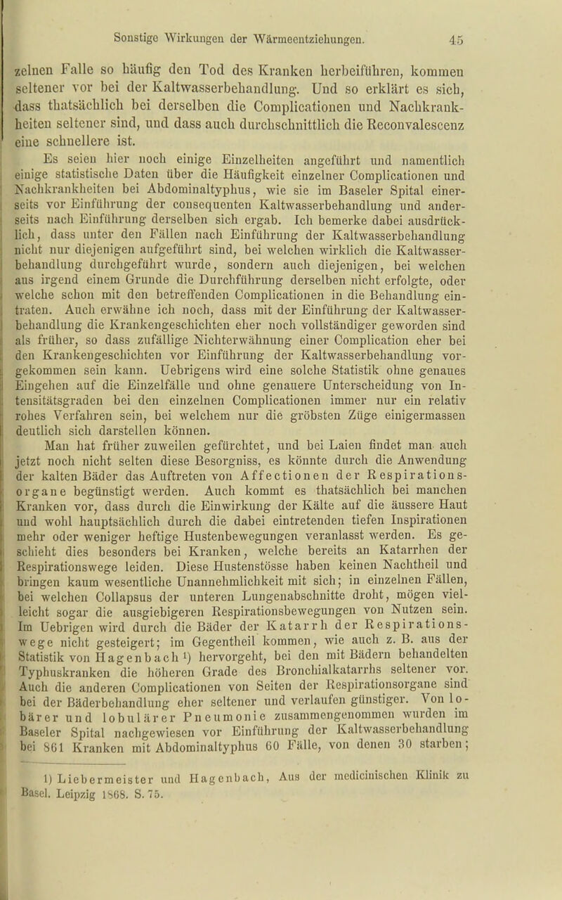 zelnen Falle so häufig den Tod des Kranken herbeiführen, kommen seltener vor bei der Kaltwasserbehandlung. Und so erklärt es sich, dass thatsächlich bei derselben die Complicationen und Nachkrank- heiten seltener sind, und dass auch durchschnittlich die Reconvalescenz eine schnellere ist. Es seien hier noch einige Einzelheiten angeführt und namentlich einige statistische Daten über die Häufigkeit einzelner Complicationen und Nachkrankheiten bei Abdominaltyphus, wie sie im Baseler Spital einer- seits vor Einführung der cousequenten Kaltwasserbehandlung und ander- seits nach Einführung derselben sich ergab. Ich bemerke dabei ausdrück- lich, dass unter den Fällen nach Einführung der Kaltwasserbehandlung nicht nur diejenigen aufgeführt sind, bei welchen wirklich die Kaltwasser- behandlung durchgeführt wurde, sondern auch diejenigen, bei welchen aus irgend einem Grunde die Durchführung derselben nicht erfolgte, oder welche schon mit den betreffenden Complicationen in die Behandlung ein- traten. Auch erwähne ich noch, dass mit der Einführung der Kaltwasser- behandlung die Krankengeschichten eher noch vollständiger geworden sind als früher, so dass zufällige Nichterwähnung einer Complication eher bei den Krankengeschichten vor Einführung der Kaltwasserbehandlung vor- gekommen sein kann. Uebrigeus wird eine solche Statistik ohne genaues Eingehen auf die Einzelfälle und ohne genauere Unterscheidung von In- tensitätsgraden bei den einzelnen Complicationen immer nur ein relativ rohes Verfahren sein, bei welchem nur die gröbsten Züge einigermasseu deutlich sich darstellen können. Man hat früher zuweilen gefürchtet, und bei Laien findet man auch jetzt noch nicht selten diese Besorgniss, es könnte durch die Anwendung der kalten Bäder das Auftreten von Affectionen der Respirations- organe begünstigt werden. Auch kommt es thatsächlich bei manchen Kranken vor, dass durch die Einwirkung der Kälte auf die äussere Haut und wohl hauptsächlich durch die dabei eintretenden tiefen Inspirationen mehr oder weniger heftige Hustenbewegungen veranlasst werden. Es ge- schieht dies besonders bei Kranken, welche bereits an Katarrhen der Respirationswege leiden. Diese Hustenstösse haben keinen Nachtheil und bringen kaum wesentliche Unannehmlichkeit mit sich; in einzelnen Fällen, bei welchen Collapsus der unteren Lungeuabschnitte droht, mögen viel- leicht sogar die ausgiebigeren Respirationsbewegungen von Nutzen sein. Im Uebrigen wird durch die Bäder der Katarrh der Respirations- wege nicht gesteigert; im Gegentheil kommen, wie auch z. B. aus der Statistik von Hagenbach 1) hervorgeht, bei den mit Bädern behandelten Typhuskranken die höheren Grade des Bronchialkatarrhs seltener vor. Auch die anderen Complicationen von Seiten der Respirationsorgane sind bei der Bäderbehandlung eher seltener und verlaufen günstiger. Von lo- bärer und lobulärer Pneumonie zusammengenommen wurden im Baseler Spital nachgewiesen vor Einführung der Kaltwasserbehandlung bei 861 Kranken mit Abdominaltyphus 60 Fälle, von denen 30 starben; 1) Liebermeister und Hagenbach, Aus der medicinischen Klinik zu Basel. Leipzig 1S68. S. 75.