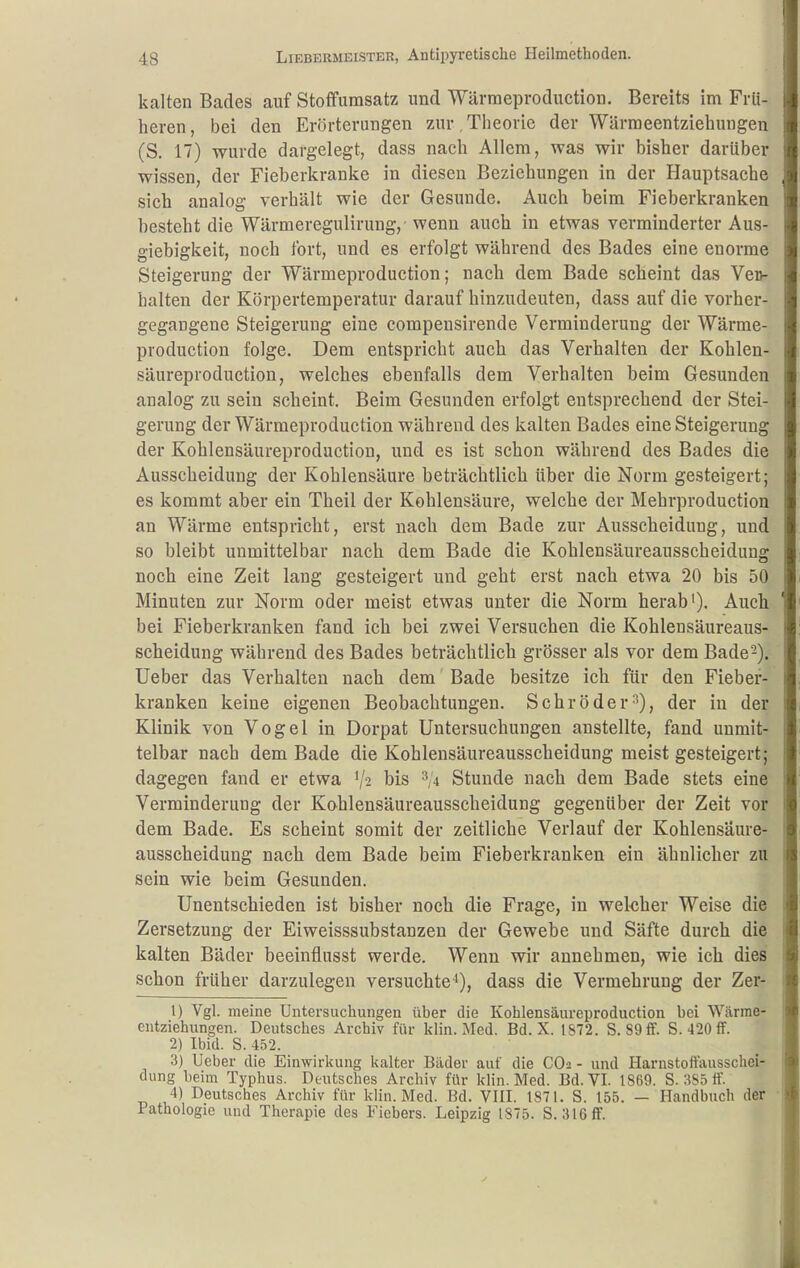 kalten Bades auf Stoffumsatz und Wärraeproduction. Bereits im Frü- heren, bei den Erörterungen 7Air,Theorie der Wärraeentziehungen (S. 17) wurde dargelegt, dass nach Allem, was wir bisher darüber wissen, der Fieberkranke in diesen Beziehungen in der Hauptsache sich analog verhält wie der Gesunde. Auch heim Fieberkranken besteht die Wärmeregulirung, wenn auch in etwas verminderter Aus- giebigkeit, noch fort, und es erfolgt während des Bades eine enorme Steigerung der Wärmeproduction; nach dem Bade scheint das Veo- halteu der Körpertemperatur darauf hinzudeuten, dass auf die vorher- gegangene Steigerung eine compensirende Verminderung der Wärme- production folge. Dem entspricht auch das Verhalten der Kohlen- säureproduction, welches ebenfalls dem Verhalten beim Gesunden analog zu sein scheint. Beim Gesunden erfolgt entsprechend der Stei- gerung der Wärmeproduction während des kalten Bades eine Steigerung der Kohlensäureproduction, und es ist schon während des Bades die Ausscheidung der Kohlensäure beträchtlich über die Norm gesteigert; es kommt aber ein Theil der Kohlensäure, welche der Mehrproduction an Wärme entspricht, erst nach dem Bade zur Ausscheidung, und so bleibt unmittelbar nach dem Bade die Kohlensäureausscheidung noch eine Zeit lang gesteigert und geht erst nach etwa 20 bis 50 Minuten zur Norm oder meist etwas unter die Norm herab'). Auch bei Fieberkranken fand ich bei zwei Versuchen die Kohlensäureaus- scheidung während des Bades beträchtlich grösser als vor dem Bade-), lieber das Verhalten nach dem Bade besitze ich für den Fieber- kranken keine eigenen Beobachtungen. Schröder^), der in der Klinik von Vogel in Dorpat Untersuchungen anstellte, fand unmit- telbar nach dem Bade die Kohlensäureausscheidung meist gesteigert; dagegen fand er etwa '/2 bis ^,4 Stunde nach dem Bade stets eine Verminderung der Kohlensäureausscheidung gegenüber der Zeit vor dem Bade. Es scheint somit der zeitliche Verlauf der Kohlensäure- ausscheidung nach dem Bade beim Fieberkranken ein ähnlicher zu sein wie beim Gesunden. Unentschieden ist bisher noch die Frage, in wel-cher Weise die Zersetzung der Eiweisssubstanzen der Gewebe und Säfte durch die kalten Bäder beeinflusst werde. Wenn wir annehmen, wie ich dies schon früher darzulegen versuchte^), dass die Vermehrung der Zer- 1) Vgl. meine Untersuchungen über die Kohlensäureproduction bei Wärme- eutziehungen. Deutsches Archiv für klin. Med. Bd. X. IS72. S. 89ff. S. 420 ff. 2) Ibid. S. 452. 3) lieber die Einwirkung kalter Bäder auf die COi - und Harnstoffausschei- dung beim Typhus. Deutsches Archiv für klin. Med. Bd. VI. 1869. S. :iS5 tt. 4) Deutsches Archiv für klin. Med. Bd. VIII. 1871. S. 155. — Handbuch der • Pathologie und Therapie des Fiebers. Leipzig 1875. S. 316 ff.