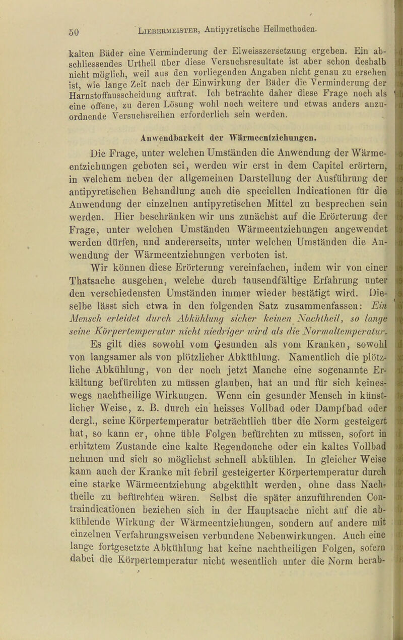 kalten Bäder eine Verminderung der Eiweisszersetzung ergeben. Ein ab- schliessendes Urtheil über diese Versuchsresultate ist aber schon deshalb nicht möglich, weil aus den vorliegenden Angaben nicht genau zu ersehen ist wie lange Zeit nach der Einwirkung der Bäder die Verminderung der HarnstofFausscheidung auftrat. Ich betrachte daher diese Frage noch als eine otfene, zu deren Lösung wohl noch weitere und etwas anders anzu- ordnende Versuchsreihen erforderlich sein werden. Amvendbarkeit der Wärmeenlziehungen. Die Frage, unter welchen Umständen die Anwendung der Wärme- entziehungen geboten sei, werden wir erst in dem Capitel erörtern, in welchem neben der allgemeinen Darstellung der Ausführung der antipyretischen Behandlung auch die speciellen Indicationen für die Anwendung der einzelnen antipyretischen Mittel zu besprechen sein werden. Hier beschränken wir uns zunächst auf die Erörterung der Frage, unter welchen Umständen Wärmeentziehungen angewendet werden dürfen, und andererseits, unter welchen Umständen die Au- wendung der Wärmeentziehungen verboten ist. Wir können diese Erörterung vereinfachen, indem wir von einer Thatsache ausgehen, welche durch tausendfältige Erfahrung unter den verschiedensten Umständen immer wieder bestätigt wird. Die- selbe lässt sich etwa in den folgenden Satz zusammenfassen: Ein Mensch e?'leidet durch Abkühlu?ig sicher keinen Nachlheil, so lange seine Körpertemjieratur nicht niedriger wird als die Normalteinperaiur. Es gilt dies sowohl vom Gesunden als vom Kranken, sowohl von langsamer als von plötzlicher Abkühlung. Namentlich die plötz- liche Abkühlung, von der noch jetzt Manche eine sogenannte Er- kältung befürchten zu müssen glauben, hat an und für sich keines- wegs nachtheilige Wirkungen. Wenn ein gesunder Mensch in künst- licher Weise, z. B. durch ein heisses Vollbad oder Dampfbad oder dergl., seine Körpertemperatur beträchtlich über die Norm gesteigert hat, so kann er, ohne üble Folgen befürchten zu müssen, sofort in erhitztem Zustande eine kalte Regendouche oder ein kaltes Vollbad nehmen und sich so möglichst schnell abkühlen. In gleicher Weise kann auch der Kranke mit febril gesteigerter Körpertemperatur durch eine starke Wärmeentziehung abgekühlt werden, ohne dass Nach-r theile zu befürchten wären. Selbst die später anzuführenden Cou- traindicationen beziehen sich in der Hauptsache nicht auf die ab- kühlende Wirkung der Wärmeentziehungen, sondern auf andere mit einzelnen Verfahrungsweisen verbundene Nebenwirkungen. Auch eine lange fortgesetzte Abkühlung hat keine nachtheiligen Folgen, sofern dabei die Körpertemperatur nicht wesentlich unter die Norm herab-